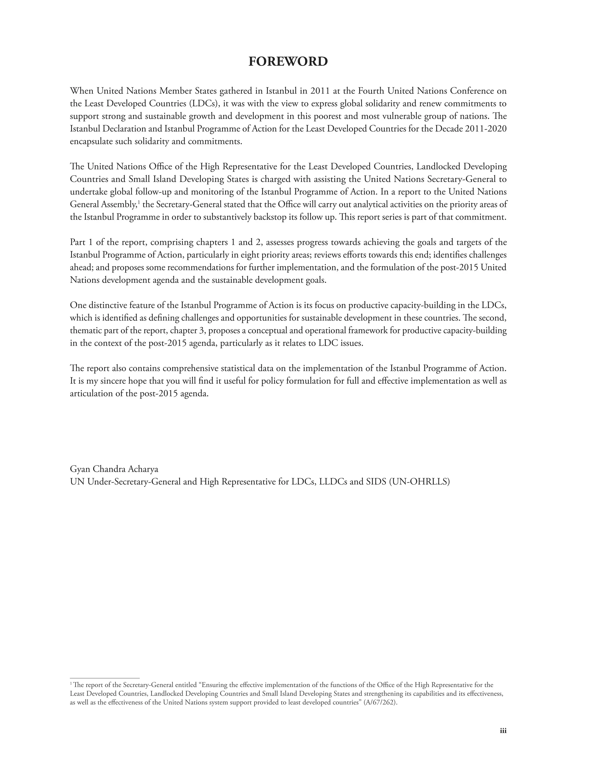 iii 
FOREWORD 
When United Nations Member States gathered in Istanbul in 2011 at the Fourth United Nations Conference on 
the Least Developed Countries (LDCs), it was with the view to express global solidarity and renew commitments to 
support strong and sustainable growth and development in this poorest and most vulnerable group of nations. The 
Istanbul Declaration and Istanbul Programme of Action for the Least Developed Countries for the Decade 2011-2020 
encapsulate such solidarity and commitments. 
The United Nations Office of the High Representative for the Least Developed Countries, Landlocked Developing 
Countries and Small Island Developing States is charged with assisting the United Nations Secretary-General to 
undertake global follow-up and monitoring of the Istanbul Programme of Action. In a report to the United Nations 
General Assembly,1 the Secretary-General stated that the Office will carry out analytical activities on the priority areas of 
the Istanbul Programme in order to substantively backstop its follow up. This report series is part of that commitment. 
Part 1 of the report, comprising chapters 1 and 2, assesses progress towards achieving the goals and targets of the 
Istanbul Programme of Action, particularly in eight priority areas; reviews efforts towards this end; identifies challenges 
ahead; and proposes some recommendations for further implementation, and the formulation of the post-2015 United 
Nations development agenda and the sustainable development goals. 
One distinctive feature of the Istanbul Programme of Action is its focus on productive capacity-building in the LDCs, 
which is identified as defining challenges and opportunities for sustainable development in these countries. The second, 
thematic part of the report, chapter 3, proposes a conceptual and operational framework for productive capacity-building 
in the context of the post-2015 agenda, particularly as it relates to LDC issues. 
The report also contains comprehensive statistical data on the implementation of the Istanbul Programme of Action. 
It is my sincere hope that you will find it useful for policy formulation for full and effective implementation as well as 
articulation of the post-2015 agenda. 
Gyan Chandra Acharya 
UN Under-Secretary-General and High Representative for LDCs, LLDCs and SIDS (UN-OHRLLS) 
1 The report of the Secretary-General entitled “Ensuring the effective implementation of the functions of the Office of the High Representative for the 
Least Developed Countries, Landlocked Developing Countries and Small Island Developing States and strengthening its capabilities and its effectiveness, 
as well as the effectiveness of the United Nations system support provided to least developed countries” (A/67/262). 
 