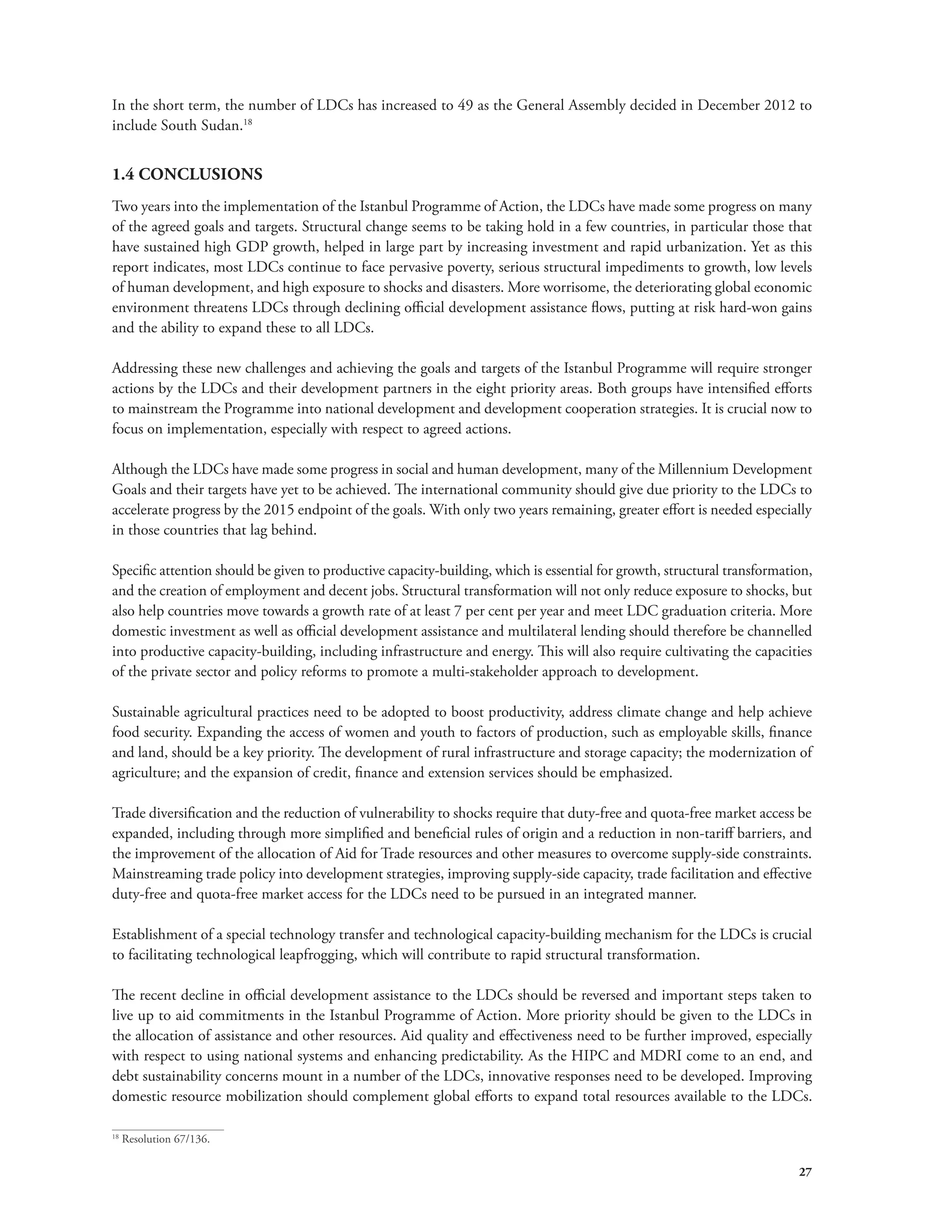 In the short term, the number of LDCs has increased to 49 as the General Assembly decided in December 2012 to 
include South Sudan.18 
1.4 CONCLUSIONS 
Two years into the implementation of the Istanbul Programme of Action, the LDCs have made some progress on many 
of the agreed goals and targets. Structural change seems to be taking hold in a few countries, in particular those that 
have sustained high GDP growth, helped in large part by increasing investment and rapid urbanization. Yet as this 
report indicates, most LDCs continue to face pervasive poverty, serious structural impediments to growth, low levels 
of human development, and high exposure to shocks and disasters. More worrisome, the deteriorating global economic 
environment threatens LDCs through declining official development assistance flows, putting at risk hard-won gains 
and the ability to expand these to all LDCs. 
Addressing these new challenges and achieving the goals and targets of the Istanbul Programme will require stronger 
actions by the LDCs and their development partners in the eight priority areas. Both groups have intensified efforts 
to mainstream the Programme into national development and development cooperation strategies. It is crucial now to 
focus on implementation, especially with respect to agreed actions. 
Although the LDCs have made some progress in social and human development, many of the Millennium Development 
Goals and their targets have yet to be achieved. The international community should give due priority to the LDCs to 
accelerate progress by the 2015 endpoint of the goals. With only two years remaining, greater effort is needed especially 
in those countries that lag behind. 
Specific attention should be given to productive capacity-building, which is essential for growth, structural transformation, 
and the creation of employment and decent jobs. Structural transformation will not only reduce exposure to shocks, but 
also help countries move towards a growth rate of at least 7 per cent per year and meet LDC graduation criteria. More 
domestic investment as well as official development assistance and multilateral lending should therefore be channelled 
into productive capacity-building, including infrastructure and energy. This will also require cultivating the capacities 
of the private sector and policy reforms to promote a multi-stakeholder approach to development. 
Sustainable agricultural practices need to be adopted to boost productivity, address climate change and help achieve 
food security. Expanding the access of women and youth to factors of production, such as employable skills, finance 
and land, should be a key priority. The development of rural infrastructure and storage capacity; the modernization of 
agriculture; and the expansion of credit, finance and extension services should be emphasized. 
Trade diversification and the reduction of vulnerability to shocks require that duty-free and quota-free market access be 
expanded, including through more simplified and beneficial rules of origin and a reduction in non-tariff barriers, and 
the improvement of the allocation of Aid for Trade resources and other measures to overcome supply-side constraints. 
Mainstreaming trade policy into development strategies, improving supply-side capacity, trade facilitation and effective 
duty-free and quota-free market access for the LDCs need to be pursued in an integrated manner. 
Establishment of a special technology transfer and technological capacity-building mechanism for the LDCs is crucial 
to facilitating technological leapfrogging, which will contribute to rapid structural transformation. 
The recent decline in official development assistance to the LDCs should be reversed and important steps taken to 
live up to aid commitments in the Istanbul Programme of Action. More priority should be given to the LDCs in 
the allocation of assistance and other resources. Aid quality and effectiveness need to be further improved, especially 
with respect to using national systems and enhancing predictability. As the HIPC and MDRI come to an end, and 
debt sustainability concerns mount in a number of the LDCs, innovative responses need to be developed. Improving 
domestic resource mobilization should complement global efforts to expand total resources available to the LDCs. 
27 
18 Resolution 67/136. 
 