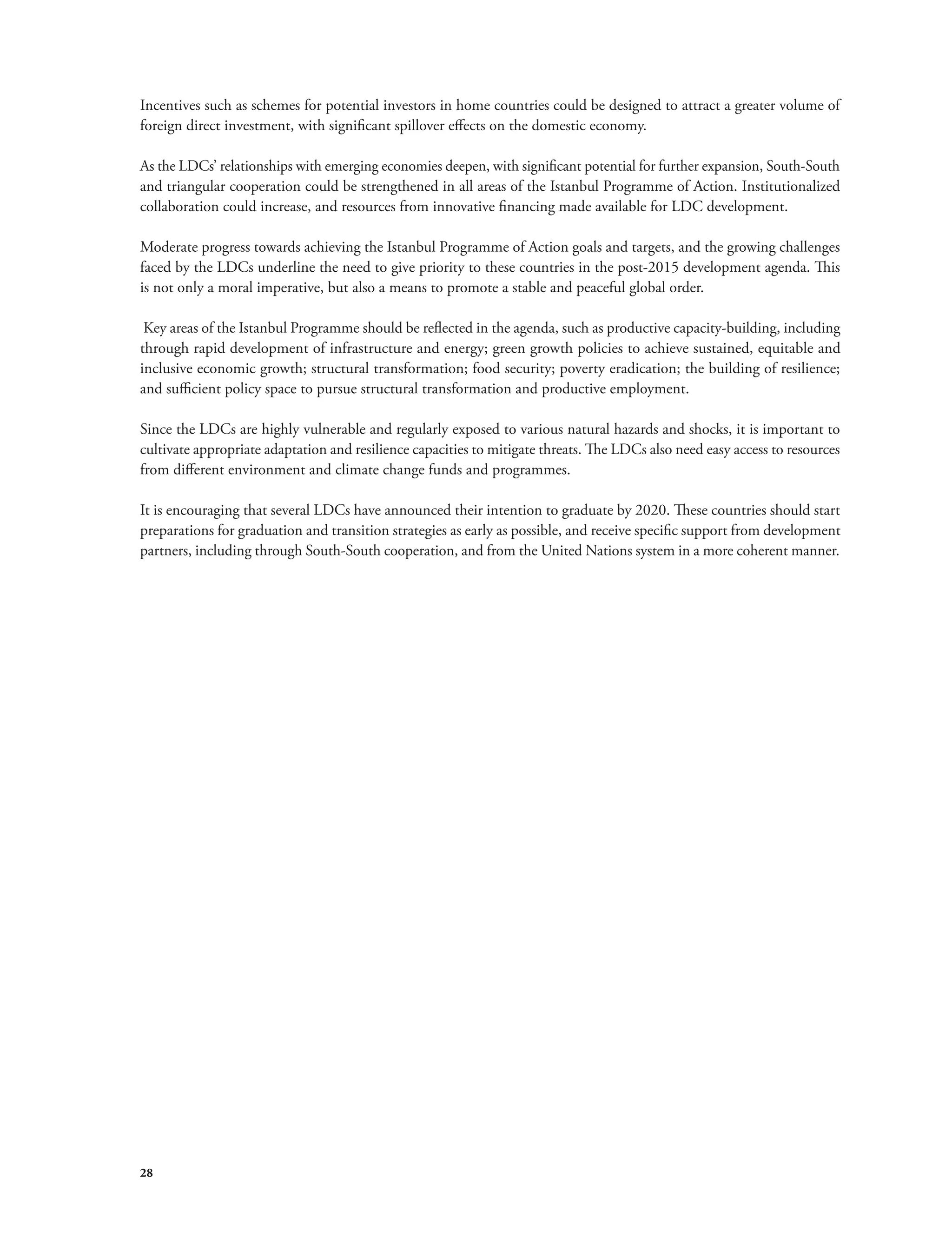 Incentives such as schemes for potential investors in home countries could be designed to attract a greater volume of 
foreign direct investment, with significant spillover effects on the domestic economy. 
As the LDCs’ relationships with emerging economies deepen, with significant potential for further expansion, South-South 
and triangular cooperation could be strengthened in all areas of the Istanbul Programme of Action. Institutionalized 
collaboration could increase, and resources from innovative financing made available for LDC development. 
Moderate progress towards achieving the Istanbul Programme of Action goals and targets, and the growing challenges 
faced by the LDCs underline the need to give priority to these countries in the post-2015 development agenda. This 
is not only a moral imperative, but also a means to promote a stable and peaceful global order. 
Key areas of the Istanbul Programme should be reflected in the agenda, such as productive capacity-building, including 
through rapid development of infrastructure and energy; green growth policies to achieve sustained, equitable and 
inclusive economic growth; structural transformation; food security; poverty eradication; the building of resilience; 
and sufficient policy space to pursue structural transformation and productive employment. 
Since the LDCs are highly vulnerable and regularly exposed to various natural hazards and shocks, it is important to 
cultivate appropriate adaptation and resilience capacities to mitigate threats. The LDCs also need easy access to resources 
from different environment and climate change funds and programmes. 
It is encouraging that several LDCs have announced their intention to graduate by 2020. These countries should start 
preparations for graduation and transition strategies as early as possible, and receive specific support from development 
partners, including through South-South cooperation, and from the United Nations system in a more coherent manner. 
28 
 
