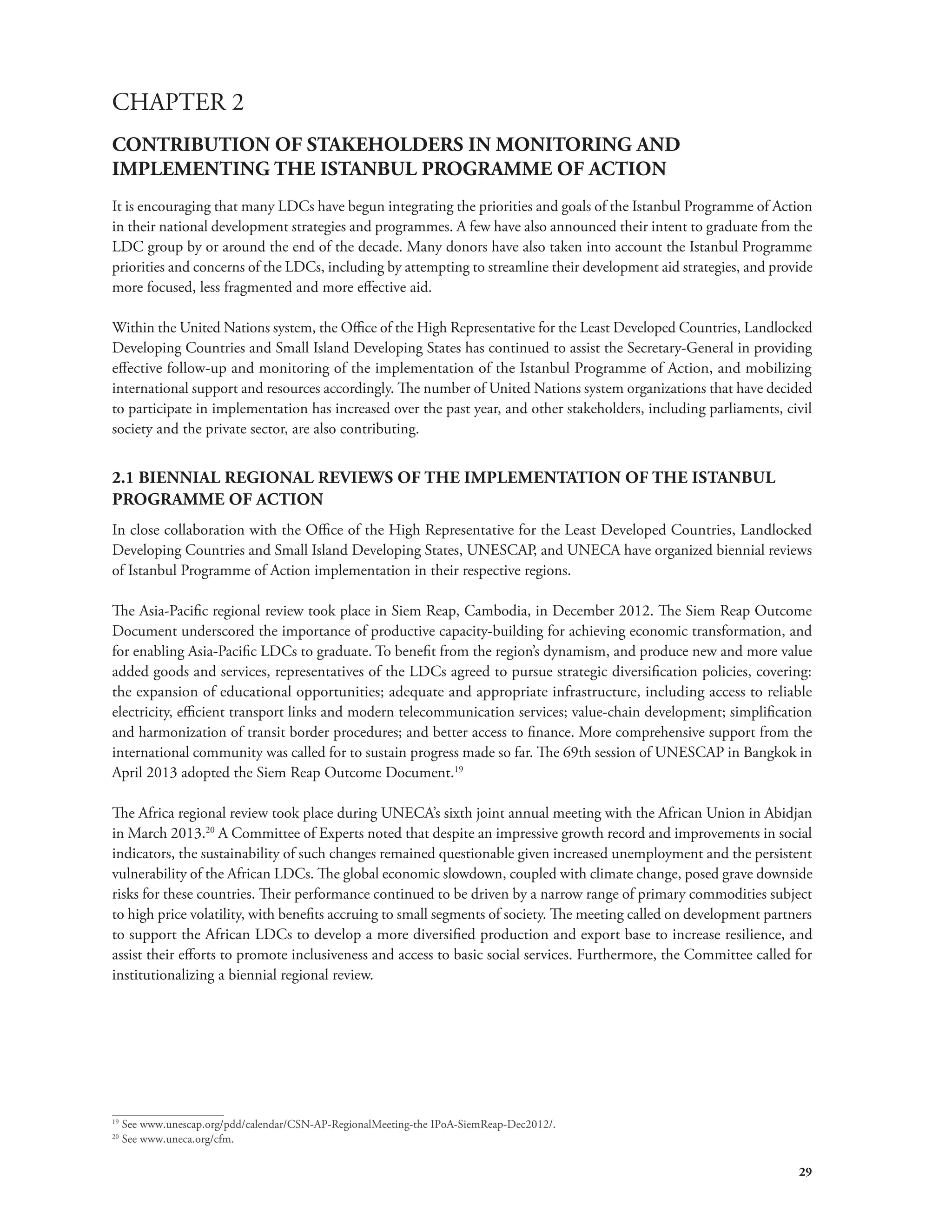 CHAPTER 2 
CONTRIBUTION OF STAKEHOLDERS IN MONITORING AND 
IMPLEMENTING THE ISTANBUL PROGRAMME OF ACTION 
It is encouraging that many LDCs have begun integrating the priorities and goals of the Istanbul Programme of Action 
in their national development strategies and programmes. A few have also announced their intent to graduate from the 
LDC group by or around the end of the decade. Many donors have also taken into account the Istanbul Programme 
priorities and concerns of the LDCs, including by attempting to streamline their development aid strategies, and provide 
more focused, less fragmented and more effective aid. 
Within the United Nations system, the Office of the High Representative for the Least Developed Countries, Landlocked 
Developing Countries and Small Island Developing States has continued to assist the Secretary-General in providing 
effective follow-up and monitoring of the implementation of the Istanbul Programme of Action, and mobilizing 
international support and resources accordingly. The number of United Nations system organizations that have decided 
to participate in implementation has increased over the past year, and other stakeholders, including parliaments, civil 
society and the private sector, are also contributing. 
2.1 BIENNIAL REGIONAL REVIEWS OF THE IMPLEMENTATION OF THE ISTANBUL 
PROGRAMME OF ACTION 
In close collaboration with the Office of the High Representative for the Least Developed Countries, Landlocked 
Developing Countries and Small Island Developing States, UNESCAP, and UNECA have organized biennial reviews 
of Istanbul Programme of Action implementation in their respective regions. 
The Asia-Pacific regional review took place in Siem Reap, Cambodia, in December 2012. The Siem Reap Outcome 
Document underscored the importance of productive capacity-building for achieving economic transformation, and 
for enabling Asia-Pacific LDCs to graduate. To benefit from the region’s dynamism, and produce new and more value 
added goods and services, representatives of the LDCs agreed to pursue strategic diversification policies, covering: 
the expansion of educational opportunities; adequate and appropriate infrastructure, including access to reliable 
electricity, efficient transport links and modern telecommunication services; value-chain development; simplification 
and harmonization of transit border procedures; and better access to finance. More comprehensive support from the 
international community was called for to sustain progress made so far. The 69th session of UNESCAP in Bangkok in 
April 2013 adopted the Siem Reap Outcome Document.19 
The Africa regional review took place during UNECA’s sixth joint annual meeting with the African Union in Abidjan 
in March 2013.20 A Committee of Experts noted that despite an impressive growth record and improvements in social 
indicators, the sustainability of such changes remained questionable given increased unemployment and the persistent 
vulnerability of the African LDCs. The global economic slowdown, coupled with climate change, posed grave downside 
risks for these countries. Their performance continued to be driven by a narrow range of primary commodities subject 
to high price volatility, with benefits accruing to small segments of society. The meeting called on development partners 
to support the African LDCs to develop a more diversified production and export base to increase resilience, and 
assist their efforts to promote inclusiveness and access to basic social services. Furthermore, the Committee called for 
institutionalizing a biennial regional review. 
29 
19 See www.unescap.org/pdd/calendar/CSN-AP-RegionalMeeting-the IPoA-SiemReap-Dec2012/. 
20 See www.uneca.org/cfm. 
 