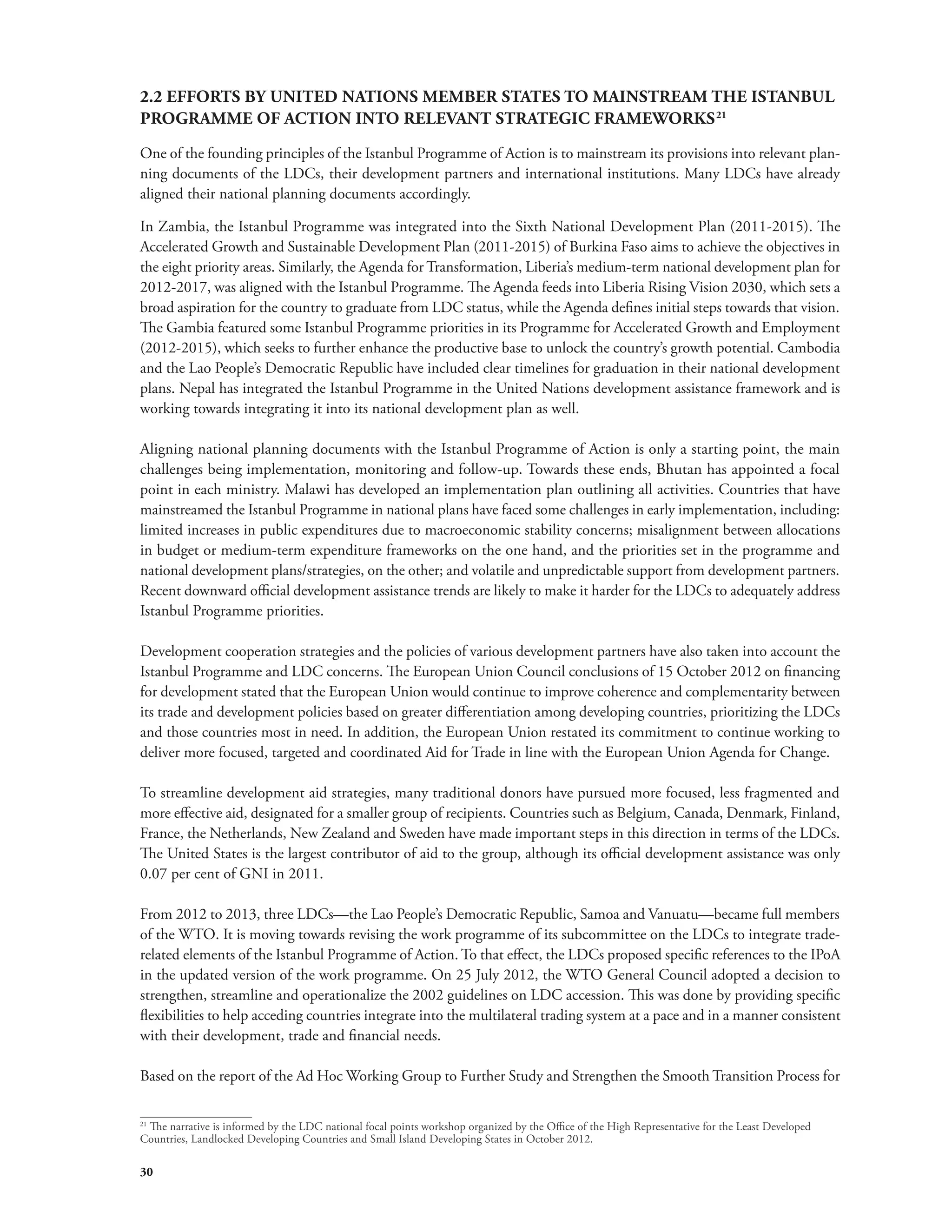2.2 EFFORTS BY UNITED NATIONS MEMBER STATES TO MAINSTREAM THE ISTANBUL 
PROGRAMME OF ACTION INTO RELEVANT STRATEGIC FRAMEWORKS21 
One of the founding principles of the Istanbul Programme of Action is to mainstream its provisions into relevant plan-ning 
30 
documents of the LDCs, their development partners and international institutions. Many LDCs have already 
aligned their national planning documents accordingly. 
In Zambia, the Istanbul Programme was integrated into the Sixth National Development Plan (2011-2015). The 
Accelerated Growth and Sustainable Development Plan (2011-2015) of Burkina Faso aims to achieve the objectives in 
the eight priority areas. Similarly, the Agenda for Transformation, Liberia’s medium-term national development plan for 
2012-2017, was aligned with the Istanbul Programme. The Agenda feeds into Liberia Rising Vision 2030, which sets a 
broad aspiration for the country to graduate from LDC status, while the Agenda defines initial steps towards that vision. 
The Gambia featured some Istanbul Programme priorities in its Programme for Accelerated Growth and Employment 
(2012-2015), which seeks to further enhance the productive base to unlock the country’s growth potential. Cambodia 
and the Lao People’s Democratic Republic have included clear timelines for graduation in their national development 
plans. Nepal has integrated the Istanbul Programme in the United Nations development assistance framework and is 
working towards integrating it into its national development plan as well. 
Aligning national planning documents with the Istanbul Programme of Action is only a starting point, the main 
challenges being implementation, monitoring and follow-up. Towards these ends, Bhutan has appointed a focal 
point in each ministry. Malawi has developed an implementation plan outlining all activities. Countries that have 
mainstreamed the Istanbul Programme in national plans have faced some challenges in early implementation, including: 
limited increases in public expenditures due to macroeconomic stability concerns; misalignment between allocations 
in budget or medium-term expenditure frameworks on the one hand, and the priorities set in the programme and 
national development plans/strategies, on the other; and volatile and unpredictable support from development partners. 
Recent downward official development assistance trends are likely to make it harder for the LDCs to adequately address 
Istanbul Programme priorities. 
Development cooperation strategies and the policies of various development partners have also taken into account the 
Istanbul Programme and LDC concerns. The European Union Council conclusions of 15 October 2012 on financing 
for development stated that the European Union would continue to improve coherence and complementarity between 
its trade and development policies based on greater differentiation among developing countries, prioritizing the LDCs 
and those countries most in need. In addition, the European Union restated its commitment to continue working to 
deliver more focused, targeted and coordinated Aid for Trade in line with the European Union Agenda for Change. 
To streamline development aid strategies, many traditional donors have pursued more focused, less fragmented and 
more effective aid, designated for a smaller group of recipients. Countries such as Belgium, Canada, Denmark, Finland, 
France, the Netherlands, New Zealand and Sweden have made important steps in this direction in terms of the LDCs. 
The United States is the largest contributor of aid to the group, although its official development assistance was only 
0.07 per cent of GNI in 2011. 
From 2012 to 2013, three LDCs—the Lao People’s Democratic Republic, Samoa and Vanuatu—became full members 
of the WTO. It is moving towards revising the work programme of its subcommittee on the LDCs to integrate trade-related 
elements of the Istanbul Programme of Action. To that effect, the LDCs proposed specific references to the IPoA 
in the updated version of the work programme. On 25 July 2012, the WTO General Council adopted a decision to 
strengthen, streamline and operationalize the 2002 guidelines on LDC accession. This was done by providing specific 
flexibilities to help acceding countries integrate into the multilateral trading system at a pace and in a manner consistent 
with their development, trade and financial needs. 
Based on the report of the Ad Hoc Working Group to Further Study and Strengthen the Smooth Transition Process for 
21 The narrative is informed by the LDC national focal points workshop organized by the Office of the High Representative for the Least Developed 
Countries, Landlocked Developing Countries and Small Island Developing States in October 2012. 
 