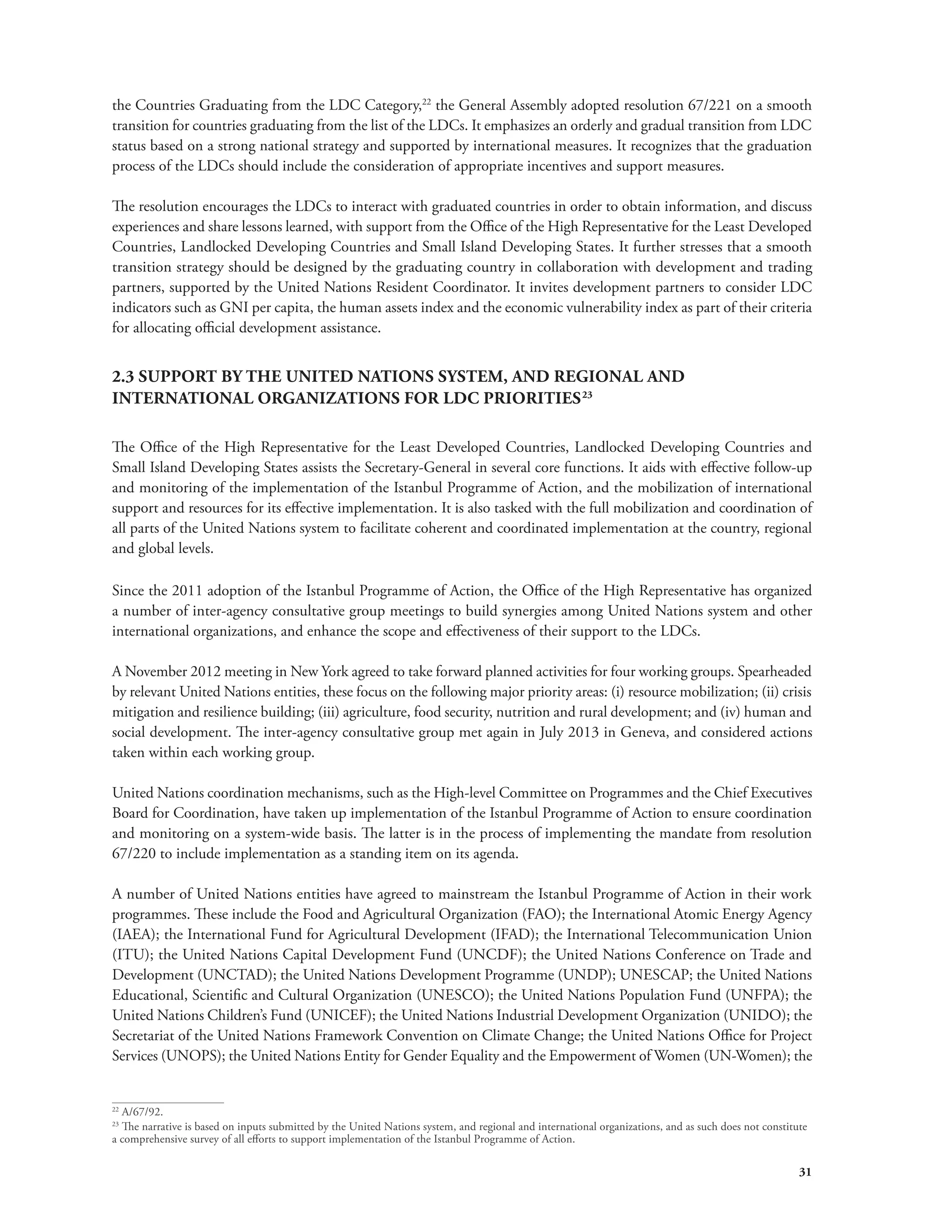 the Countries Graduating from the LDC Category,22 the General Assembly adopted resolution 67/221 on a smooth 
transition for countries graduating from the list of the LDCs. It emphasizes an orderly and gradual transition from LDC 
status based on a strong national strategy and supported by international measures. It recognizes that the graduation 
process of the LDCs should include the consideration of appropriate incentives and support measures. 
The resolution encourages the LDCs to interact with graduated countries in order to obtain information, and discuss 
experiences and share lessons learned, with support from the Office of the High Representative for the Least Developed 
Countries, Landlocked Developing Countries and Small Island Developing States. It further stresses that a smooth 
transition strategy should be designed by the graduating country in collaboration with development and trading 
partners, supported by the United Nations Resident Coordinator. It invites development partners to consider LDC 
indicators such as GNI per capita, the human assets index and the economic vulnerability index as part of their criteria 
for allocating official development assistance. 
31 
2.3 SUPPORT BY THE UNITED NATIONS SYSTEM, AND REGIONAL AND 
INTERNATIONAL ORGANIZATIONS FOR LDC PRIORITIES23 
The Office of the High Representative for the Least Developed Countries, Landlocked Developing Countries and 
Small Island Developing States assists the Secretary-General in several core functions. It aids with effective follow-up 
and monitoring of the implementation of the Istanbul Programme of Action, and the mobilization of international 
support and resources for its effective implementation. It is also tasked with the full mobilization and coordination of 
all parts of the United Nations system to facilitate coherent and coordinated implementation at the country, regional 
and global levels. 
Since the 2011 adoption of the Istanbul Programme of Action, the Office of the High Representative has organized 
a number of inter-agency consultative group meetings to build synergies among United Nations system and other 
international organizations, and enhance the scope and effectiveness of their support to the LDCs. 
A November 2012 meeting in New York agreed to take forward planned activities for four working groups. Spearheaded 
by relevant United Nations entities, these focus on the following major priority areas: (i) resource mobilization; (ii) crisis 
mitigation and resilience building; (iii) agriculture, food security, nutrition and rural development; and (iv) human and 
social development. The inter-agency consultative group met again in July 2013 in Geneva, and considered actions 
taken within each working group. 
United Nations coordination mechanisms, such as the High-level Committee on Programmes and the Chief Executives 
Board for Coordination, have taken up implementation of the Istanbul Programme of Action to ensure coordination 
and monitoring on a system-wide basis. The latter is in the process of implementing the mandate from resolution 
67/220 to include implementation as a standing item on its agenda. 
A number of United Nations entities have agreed to mainstream the Istanbul Programme of Action in their work 
programmes. These include the Food and Agricultural Organization (FAO); the International Atomic Energy Agency 
(IAEA); the International Fund for Agricultural Development (IFAD); the International Telecommunication Union 
(ITU); the United Nations Capital Development Fund (UNCDF); the United Nations Conference on Trade and 
Development (UNCTAD); the United Nations Development Programme (UNDP); UNESCAP; the United Nations 
Educational, Scientific and Cultural Organization (UNESCO); the United Nations Population Fund (UNFPA); the 
United Nations Children’s Fund (UNICEF); the United Nations Industrial Development Organization (UNIDO); the 
Secretariat of the United Nations Framework Convention on Climate Change; the United Nations Office for Project 
Services (UNOPS); the United Nations Entity for Gender Equality and the Empowerment of Women (UN-Women); the 
22 A/67/92. 
23 The narrative is based on inputs submitted by the United Nations system, and regional and international organizations, and as such does not constitute 
a comprehensive survey of all efforts to support implementation of the Istanbul Programme of Action. 
 