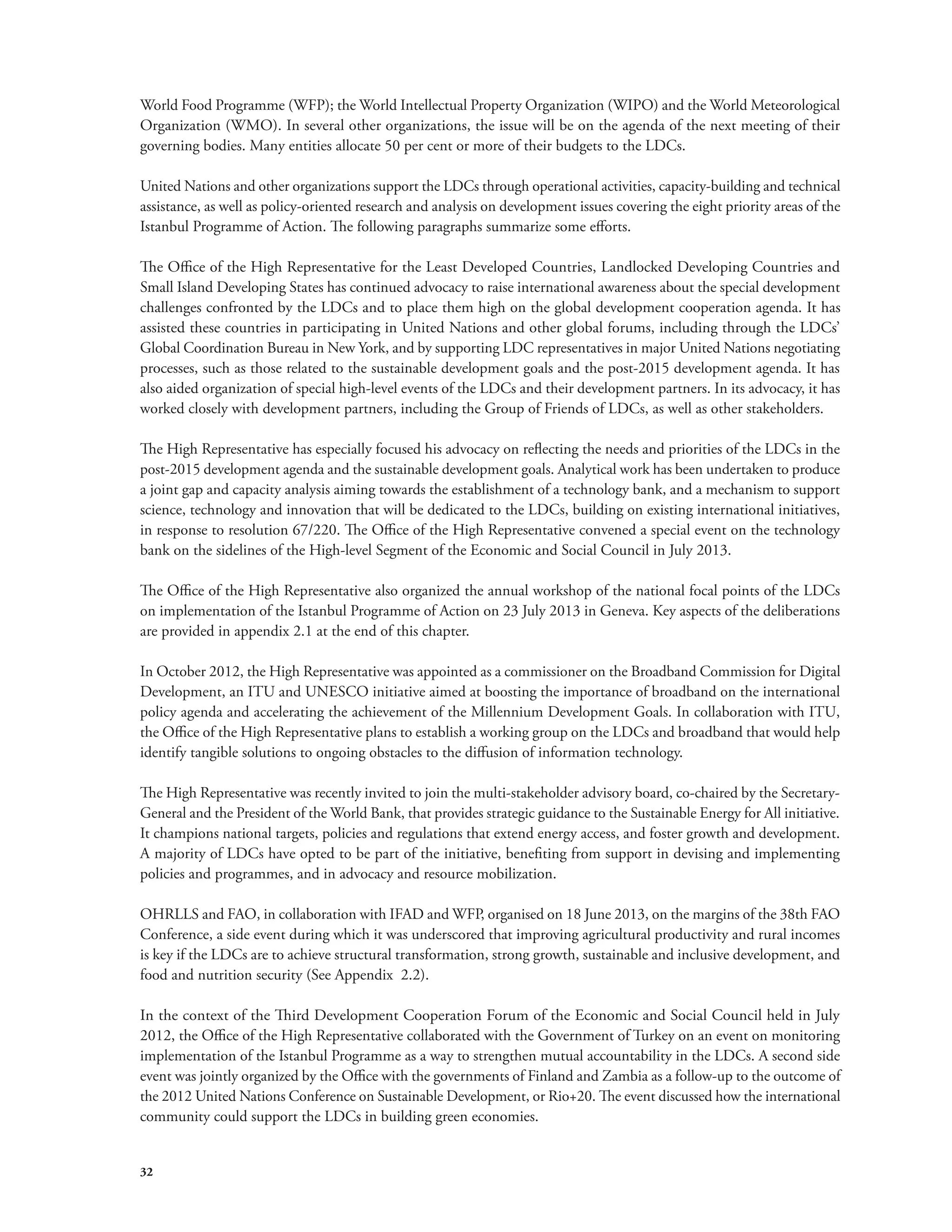 World Food Programme (WFP); the World Intellectual Property Organization (WIPO) and the World Meteorological 
Organization (WMO). In several other organizations, the issue will be on the agenda of the next meeting of their 
governing bodies. Many entities allocate 50 per cent or more of their budgets to the LDCs. 
United Nations and other organizations support the LDCs through operational activities, capacity-building and technical 
assistance, as well as policy-oriented research and analysis on development issues covering the eight priority areas of the 
Istanbul Programme of Action. The following paragraphs summarize some efforts. 
The Office of the High Representative for the Least Developed Countries, Landlocked Developing Countries and 
Small Island Developing States has continued advocacy to raise international awareness about the special development 
challenges confronted by the LDCs and to place them high on the global development cooperation agenda. It has 
assisted these countries in participating in United Nations and other global forums, including through the LDCs’ 
Global Coordination Bureau in New York, and by supporting LDC representatives in major United Nations negotiating 
processes, such as those related to the sustainable development goals and the post-2015 development agenda. It has 
also aided organization of special high-level events of the LDCs and their development partners. In its advocacy, it has 
worked closely with development partners, including the Group of Friends of LDCs, as well as other stakeholders. 
The High Representative has especially focused his advocacy on reflecting the needs and priorities of the LDCs in the 
post-2015 development agenda and the sustainable development goals. Analytical work has been undertaken to produce 
a joint gap and capacity analysis aiming towards the establishment of a technology bank, and a mechanism to support 
science, technology and innovation that will be dedicated to the LDCs, building on existing international initiatives, 
in response to resolution 67/220. The Office of the High Representative convened a special event on the technology 
bank on the sidelines of the High-level Segment of the Economic and Social Council in July 2013. 
The Office of the High Representative also organized the annual workshop of the national focal points of the LDCs 
on implementation of the Istanbul Programme of Action on 23 July 2013 in Geneva. Key aspects of the deliberations 
are provided in appendix 2.1 at the end of this chapter. 
In October 2012, the High Representative was appointed as a commissioner on the Broadband Commission for Digital 
Development, an ITU and UNESCO initiative aimed at boosting the importance of broadband on the international 
policy agenda and accelerating the achievement of the Millennium Development Goals. In collaboration with ITU, 
the Office of the High Representative plans to establish a working group on the LDCs and broadband that would help 
identify tangible solutions to ongoing obstacles to the diffusion of information technology. 
The High Representative was recently invited to join the multi-stakeholder advisory board, co-chaired by the Secretary- 
General and the President of the World Bank, that provides strategic guidance to the Sustainable Energy for All initiative. 
It champions national targets, policies and regulations that extend energy access, and foster growth and development. 
A majority of LDCs have opted to be part of the initiative, benefiting from support in devising and implementing 
policies and programmes, and in advocacy and resource mobilization. 
OHRLLS and FAO, in collaboration with IFAD and WFP, organised on 18 June 2013, on the margins of the 38th FAO 
Conference, a side event during which it was underscored that improving agricultural productivity and rural incomes 
is key if the LDCs are to achieve structural transformation, strong growth, sustainable and inclusive development, and 
food and nutrition security (See Appendix 2.2). 
In the context of the Third Development Cooperation Forum of the Economic and Social Council held in July 
2012, the Office of the High Representative collaborated with the Government of Turkey on an event on monitoring 
implementation of the Istanbul Programme as a way to strengthen mutual accountability in the LDCs. A second side 
event was jointly organized by the Office with the governments of Finland and Zambia as a follow-up to the outcome of 
the 2012 United Nations Conference on Sustainable Development, or Rio+20. The event discussed how the international 
community could support the LDCs in building green economies. 
32 
 