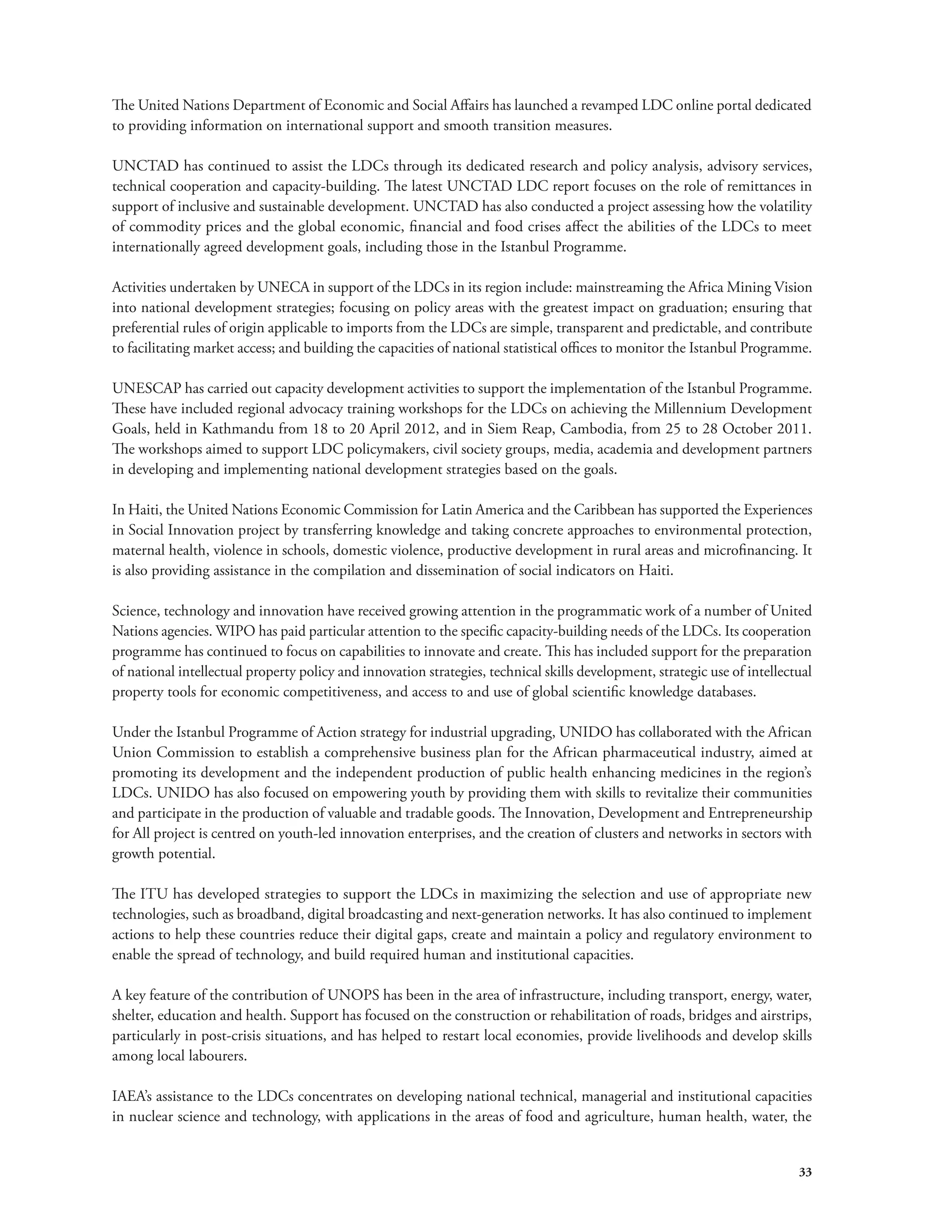 The United Nations Department of Economic and Social Affairs has launched a revamped LDC online portal dedicated 
to providing information on international support and smooth transition measures. 
UNCTAD has continued to assist the LDCs through its dedicated research and policy analysis, advisory services, 
technical cooperation and capacity-building. The latest UNCTAD LDC report focuses on the role of remittances in 
support of inclusive and sustainable development. UNCTAD has also conducted a project assessing how the volatility 
of commodity prices and the global economic, financial and food crises affect the abilities of the LDCs to meet 
internationally agreed development goals, including those in the Istanbul Programme. 
Activities undertaken by UNECA in support of the LDCs in its region include: mainstreaming the Africa Mining Vision 
into national development strategies; focusing on policy areas with the greatest impact on graduation; ensuring that 
preferential rules of origin applicable to imports from the LDCs are simple, transparent and predictable, and contribute 
to facilitating market access; and building the capacities of national statistical offices to monitor the Istanbul Programme. 
UNESCAP has carried out capacity development activities to support the implementation of the Istanbul Programme. 
These have included regional advocacy training workshops for the LDCs on achieving the Millennium Development 
Goals, held in Kathmandu from 18 to 20 April 2012, and in Siem Reap, Cambodia, from 25 to 28 October 2011. 
The workshops aimed to support LDC policymakers, civil society groups, media, academia and development partners 
in developing and implementing national development strategies based on the goals. 
In Haiti, the United Nations Economic Commission for Latin America and the Caribbean has supported the Experiences 
in Social Innovation project by transferring knowledge and taking concrete approaches to environmental protection, 
maternal health, violence in schools, domestic violence, productive development in rural areas and microfinancing. It 
is also providing assistance in the compilation and dissemination of social indicators on Haiti. 
Science, technology and innovation have received growing attention in the programmatic work of a number of United 
Nations agencies. WIPO has paid particular attention to the specific capacity-building needs of the LDCs. Its cooperation 
programme has continued to focus on capabilities to innovate and create. This has included support for the preparation 
of national intellectual property policy and innovation strategies, technical skills development, strategic use of intellectual 
property tools for economic competitiveness, and access to and use of global scientific knowledge databases. 
Under the Istanbul Programme of Action strategy for industrial upgrading, UNIDO has collaborated with the African 
Union Commission to establish a comprehensive business plan for the African pharmaceutical industry, aimed at 
promoting its development and the independent production of public health enhancing medicines in the region’s 
LDCs. UNIDO has also focused on empowering youth by providing them with skills to revitalize their communities 
and participate in the production of valuable and tradable goods. The Innovation, Development and Entrepreneurship 
for All project is centred on youth-led innovation enterprises, and the creation of clusters and networks in sectors with 
growth potential. 
The ITU has developed strategies to support the LDCs in maximizing the selection and use of appropriate new 
technologies, such as broadband, digital broadcasting and next-generation networks. It has also continued to implement 
actions to help these countries reduce their digital gaps, create and maintain a policy and regulatory environment to 
enable the spread of technology, and build required human and institutional capacities. 
A key feature of the contribution of UNOPS has been in the area of infrastructure, including transport, energy, water, 
shelter, education and health. Support has focused on the construction or rehabilitation of roads, bridges and airstrips, 
particularly in post-crisis situations, and has helped to restart local economies, provide livelihoods and develop skills 
among local labourers. 
IAEA’s assistance to the LDCs concentrates on developing national technical, managerial and institutional capacities 
in nuclear science and technology, with applications in the areas of food and agriculture, human health, water, the 
33 
 