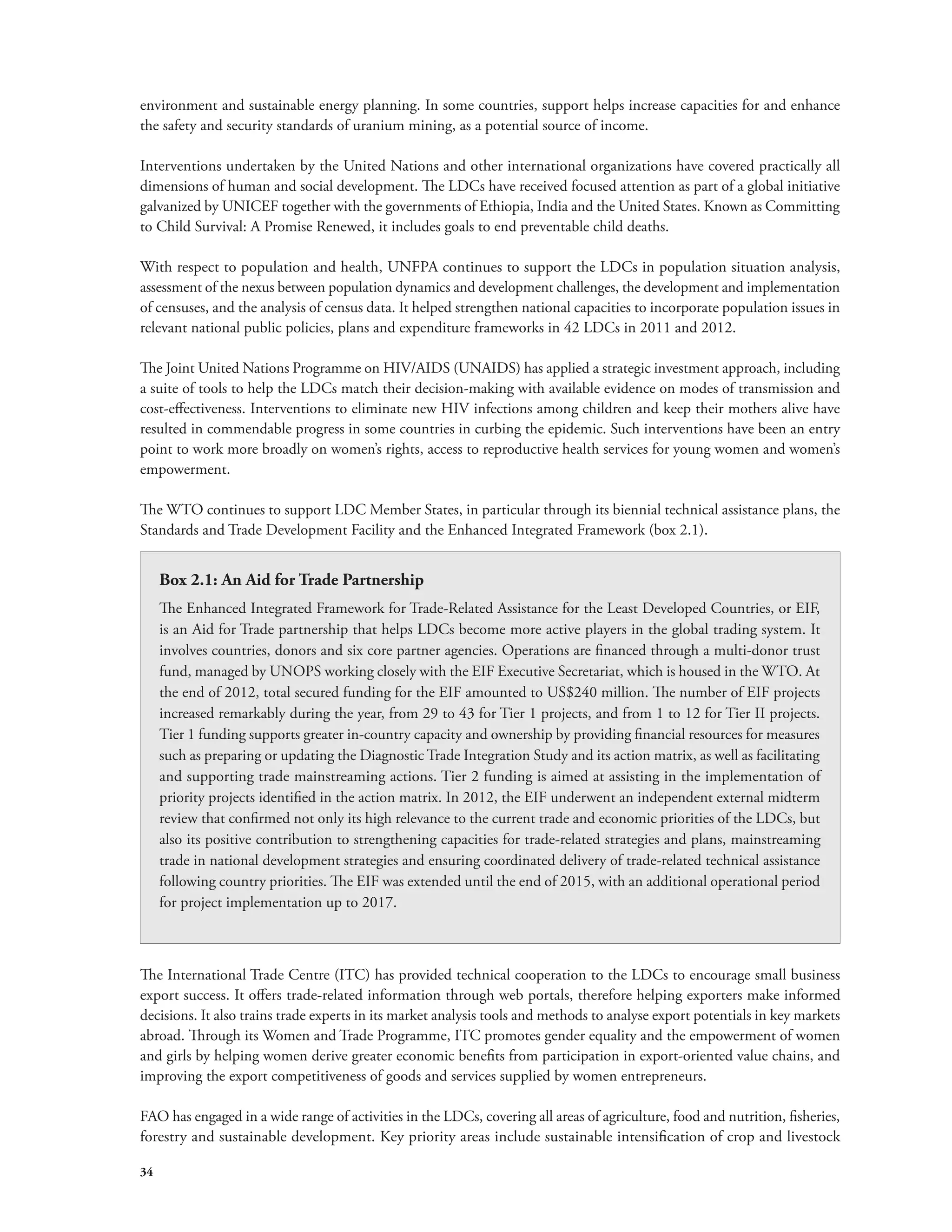 environment and sustainable energy planning. In some countries, support helps increase capacities for and enhance 
the safety and security standards of uranium mining, as a potential source of income. 
Interventions undertaken by the United Nations and other international organizations have covered practically all 
dimensions of human and social development. The LDCs have received focused attention as part of a global initiative 
galvanized by UNICEF together with the governments of Ethiopia, India and the United States. Known as Committing 
to Child Survival: A Promise Renewed, it includes goals to end preventable child deaths. 
With respect to population and health, UNFPA continues to support the LDCs in population situation analysis, 
assessment of the nexus between population dynamics and development challenges, the development and implementation 
of censuses, and the analysis of census data. It helped strengthen national capacities to incorporate population issues in 
relevant national public policies, plans and expenditure frameworks in 42 LDCs in 2011 and 2012. 
The Joint United Nations Programme on HIV/AIDS (UNAIDS) has applied a strategic investment approach, including 
a suite of tools to help the LDCs match their decision-making with available evidence on modes of transmission and 
cost-effectiveness. Interventions to eliminate new HIV infections among children and keep their mothers alive have 
resulted in commendable progress in some countries in curbing the epidemic. Such interventions have been an entry 
point to work more broadly on women’s rights, access to reproductive health services for young women and women’s 
empowerment. 
The WTO continues to support LDC Member States, in particular through its biennial technical assistance plans, the 
Standards and Trade Development Facility and the Enhanced Integrated Framework (box 2.1). 
The International Trade Centre (ITC) has provided technical cooperation to the LDCs to encourage small business 
export success. It offers trade-related information through web portals, therefore helping exporters make informed 
decisions. It also trains trade experts in its market analysis tools and methods to analyse export potentials in key markets 
abroad. Through its Women and Trade Programme, ITC promotes gender equality and the empowerment of women 
and girls by helping women derive greater economic benefits from participation in export-oriented value chains, and 
improving the export competitiveness of goods and services supplied by women entrepreneurs. 
FAO has engaged in a wide range of activities in the LDCs, covering all areas of agriculture, food and nutrition, fisheries, 
forestry and sustainable development. Key priority areas include sustainable intensification of crop and livestock 
34 
Box 2.1: An Aid for Trade Partnership 
The Enhanced Integrated Framework for Trade-Related Assistance for the Least Developed Countries, or EIF, 
is an Aid for Trade partnership that helps LDCs become more active players in the global trading system. It 
involves countries, donors and six core partner agencies. Operations are financed through a multi-donor trust 
fund, managed by UNOPS working closely with the EIF Executive Secretariat, which is housed in the WTO. At 
the end of 2012, total secured funding for the EIF amounted to US$240 million. The number of EIF projects 
increased remarkably during the year, from 29 to 43 for Tier 1 projects, and from 1 to 12 for Tier II projects. 
Tier 1 funding supports greater in-country capacity and ownership by providing financial resources for measures 
such as preparing or updating the Diagnostic Trade Integration Study and its action matrix, as well as facilitating 
and supporting trade mainstreaming actions. Tier 2 funding is aimed at assisting in the implementation of 
priority projects identified in the action matrix. In 2012, the EIF underwent an independent external midterm 
review that confirmed not only its high relevance to the current trade and economic priorities of the LDCs, but 
also its positive contribution to strengthening capacities for trade-related strategies and plans, mainstreaming 
trade in national development strategies and ensuring coordinated delivery of trade-related technical assistance 
following country priorities. The EIF was extended until the end of 2015, with an additional operational period 
for project implementation up to 2017. 
 