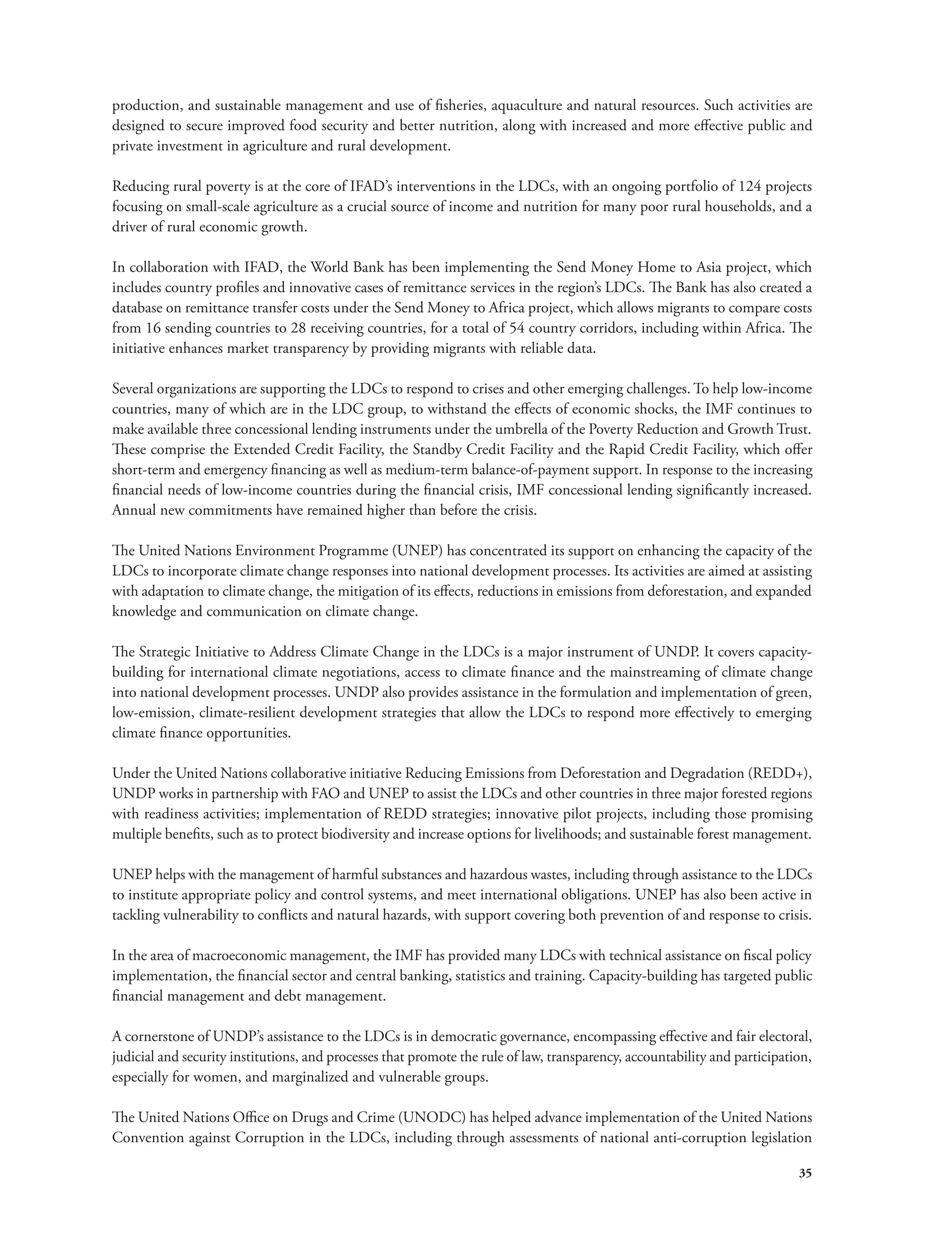 production, and sustainable management and use of fisheries, aquaculture and natural resources. Such activities are 
designed to secure improved food security and better nutrition, along with increased and more effective public and 
private investment in agriculture and rural development. 
Reducing rural poverty is at the core of IFAD’s interventions in the LDCs, with an ongoing portfolio of 124 projects 
focusing on small-scale agriculture as a crucial source of income and nutrition for many poor rural households, and a 
driver of rural economic growth. 
In collaboration with IFAD, the World Bank has been implementing the Send Money Home to Asia project, which 
includes country profiles and innovative cases of remittance services in the region’s LDCs. The Bank has also created a 
database on remittance transfer costs under the Send Money to Africa project, which allows migrants to compare costs 
from 16 sending countries to 28 receiving countries, for a total of 54 country corridors, including within Africa. The 
initiative enhances market transparency by providing migrants with reliable data. 
Several organizations are supporting the LDCs to respond to crises and other emerging challenges. To help low-income 
countries, many of which are in the LDC group, to withstand the effects of economic shocks, the IMF continues to 
make available three concessional lending instruments under the umbrella of the Poverty Reduction and Growth Trust. 
These comprise the Extended Credit Facility, the Standby Credit Facility and the Rapid Credit Facility, which offer 
short-term and emergency financing as well as medium-term balance-of-payment support. In response to the increasing 
financial needs of low-income countries during the financial crisis, IMF concessional lending significantly increased. 
Annual new commitments have remained higher than before the crisis. 
The United Nations Environment Programme (UNEP) has concentrated its support on enhancing the capacity of the 
LDCs to incorporate climate change responses into national development processes. Its activities are aimed at assisting 
with adaptation to climate change, the mitigation of its effects, reductions in emissions from deforestation, and expanded 
knowledge and communication on climate change. 
The Strategic Initiative to Address Climate Change in the LDCs is a major instrument of UNDP. It covers capacity-building 
for international climate negotiations, access to climate finance and the mainstreaming of climate change 
into national development processes. UNDP also provides assistance in the formulation and implementation of green, 
low-emission, climate-resilient development strategies that allow the LDCs to respond more effectively to emerging 
climate finance opportunities. 
Under the United Nations collaborative initiative Reducing Emissions from Deforestation and Degradation (REDD+), 
UNDP works in partnership with FAO and UNEP to assist the LDCs and other countries in three major forested regions 
with readiness activities; implementation of REDD strategies; innovative pilot projects, including those promising 
multiple benefits, such as to protect biodiversity and increase options for livelihoods; and sustainable forest management. 
UNEP helps with the management of harmful substances and hazardous wastes, including through assistance to the LDCs 
to institute appropriate policy and control systems, and meet international obligations. UNEP has also been active in 
tackling vulnerability to conflicts and natural hazards, with support covering both prevention of and response to crisis. 
In the area of macroeconomic management, the IMF has provided many LDCs with technical assistance on fiscal policy 
implementation, the financial sector and central banking, statistics and training. Capacity-building has targeted public 
financial management and debt management. 
A cornerstone of UNDP’s assistance to the LDCs is in democratic governance, encompassing effective and fair electoral, 
judicial and security institutions, and processes that promote the rule of law, transparency, accountability and participation, 
especially for women, and marginalized and vulnerable groups. 
The United Nations Office on Drugs and Crime (UNODC) has helped advance implementation of the United Nations 
Convention against Corruption in the LDCs, including through assessments of national anti-corruption legislation 
35 
 