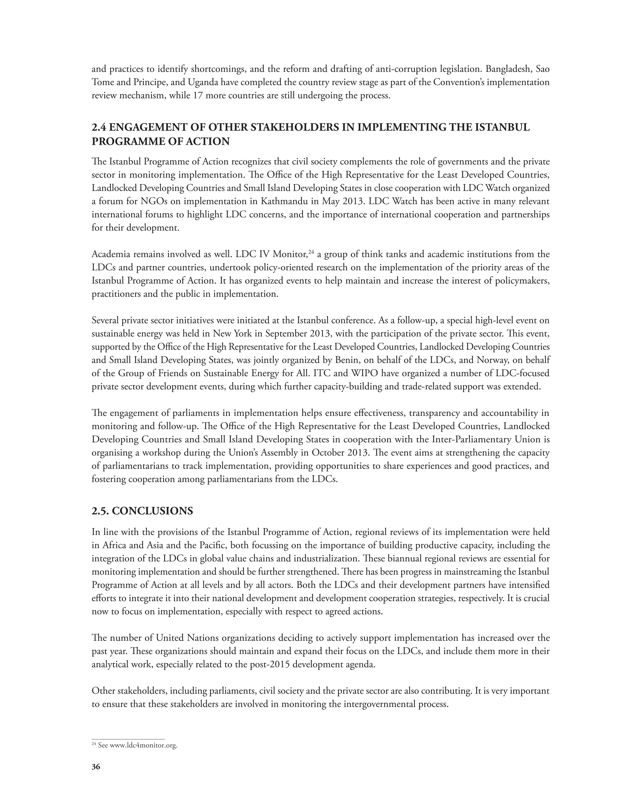 and practices to identify shortcomings, and the reform and drafting of anti-corruption legislation. Bangladesh, Sao 
Tome and Principe, and Uganda have completed the country review stage as part of the Convention’s implementation 
review mechanism, while 17 more countries are still undergoing the process. 
2.4 ENGAGEMENT OF OTHER STAKEHOLDERS IN IMPLEMENTING THE ISTANBUL 
PROGRAMME OF ACTION 
The Istanbul Programme of Action recognizes that civil society complements the role of governments and the private 
sector in monitoring implementation. The Office of the High Representative for the Least Developed Countries, 
Landlocked Developing Countries and Small Island Developing States in close cooperation with LDC Watch organized 
a forum for NGOs on implementation in Kathmandu in May 2013. LDC Watch has been active in many relevant 
international forums to highlight LDC concerns, and the importance of international cooperation and partnerships 
for their development. 
Academia remains involved as well. LDC IV Monitor,24 a group of think tanks and academic institutions from the 
LDCs and partner countries, undertook policy-oriented research on the implementation of the priority areas of the 
Istanbul Programme of Action. It has organized events to help maintain and increase the interest of policymakers, 
practitioners and the public in implementation. 
Several private sector initiatives were initiated at the Istanbul conference. As a follow-up, a special high-level event on 
sustainable energy was held in New York in September 2013, with the participation of the private sector. This event, 
supported by the Office of the High Representative for the Least Developed Countries, Landlocked Developing Countries 
and Small Island Developing States, was jointly organized by Benin, on behalf of the LDCs, and Norway, on behalf 
of the Group of Friends on Sustainable Energy for All. ITC and WIPO have organized a number of LDC-focused 
private sector development events, during which further capacity-building and trade-related support was extended. 
The engagement of parliaments in implementation helps ensure effectiveness, transparency and accountability in 
monitoring and follow-up. The Office of the High Representative for the Least Developed Countries, Landlocked 
Developing Countries and Small Island Developing States in cooperation with the Inter-Parliamentary Union is 
organising a workshop during the Union’s Assembly in October 2013. The event aims at strengthening the capacity 
of parliamentarians to track implementation, providing opportunities to share experiences and good practices, and 
fostering cooperation among parliamentarians from the LDCs. 
2.5. CONCLUSIONS 
In line with the provisions of the Istanbul Programme of Action, regional reviews of its implementation were held 
in Africa and Asia and the Pacific, both focussing on the importance of building productive capacity, including the 
integration of the LDCs in global value chains and industrialization. These biannual regional reviews are essential for 
monitoring implementation and should be further strengthened. There has been progress in mainstreaming the Istanbul 
Programme of Action at all levels and by all actors. Both the LDCs and their development partners have intensified 
efforts to integrate it into their national development and development cooperation strategies, respectively. It is crucial 
now to focus on implementation, especially with respect to agreed actions. 
The number of United Nations organizations deciding to actively support implementation has increased over the 
past year. These organizations should maintain and expand their focus on the LDCs, and include them more in their 
analytical work, especially related to the post-2015 development agenda. 
Other stakeholders, including parliaments, civil society and the private sector are also contributing. It is very important 
to ensure that these stakeholders are involved in monitoring the intergovernmental process. 
24 See www.ldc4monitor.org. 
36 
 