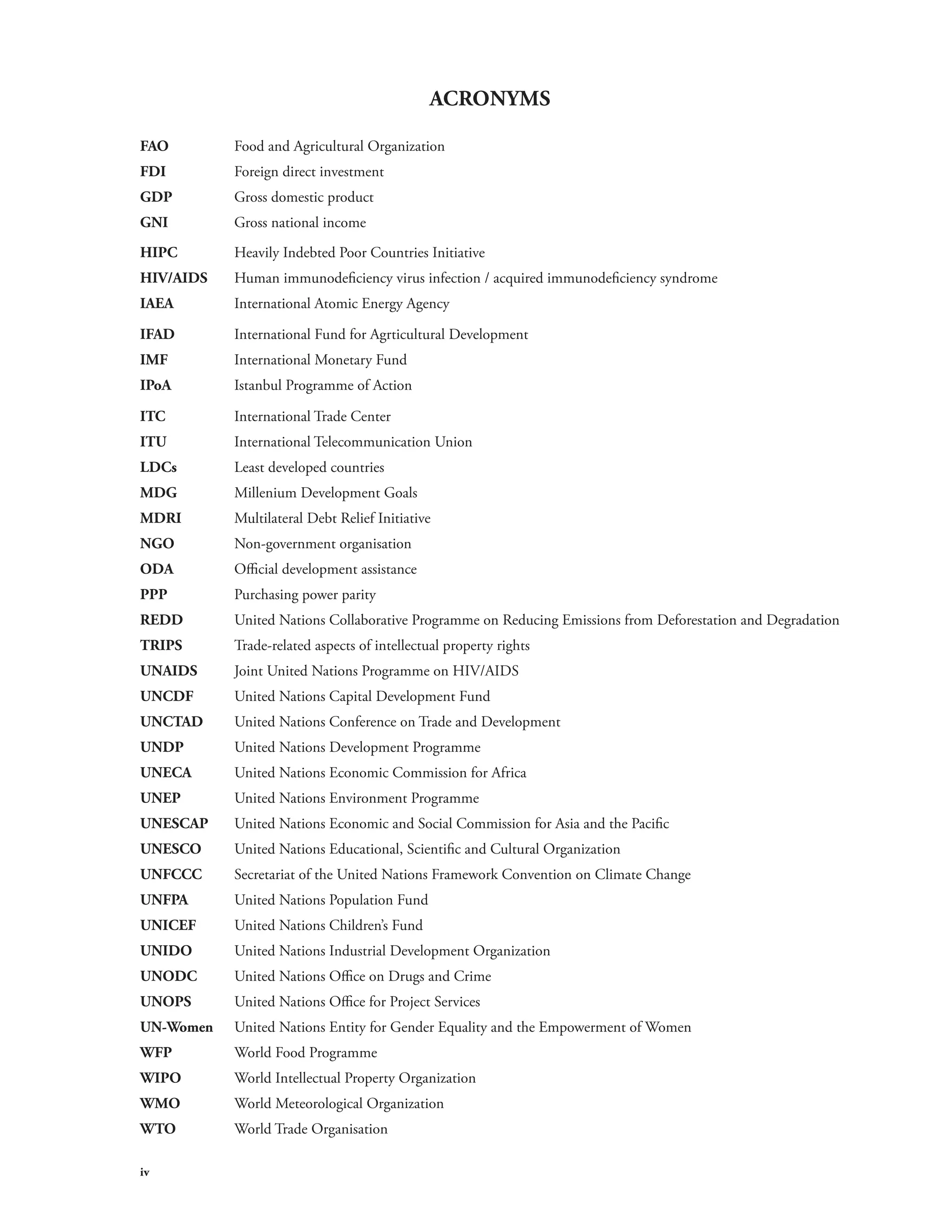 iv 
ACRONYMS 
FAO Food and Agricultural Organization 
FDI Foreign direct investment 
GDP Gross domestic product 
GNI Gross national income 
HIPC Heavily Indebted Poor Countries Initiative 
HIV/AIDS Human immunodeficiency virus infection / acquired immunodeficiency syndrome 
IAEA International Atomic Energy Agency 
IFAD International Fund for Agrticultural Development 
IMF International Monetary Fund 
IPoA Istanbul Programme of Action 
ITC International Trade Center 
ITU International Telecommunication Union 
LDCs Least developed countries 
MDG Millenium Development Goals 
MDRI Multilateral Debt Relief Initiative 
NGO Non-government organisation 
ODA Official development assistance 
PPP Purchasing power parity 
REDD United Nations Collaborative Programme on Reducing Emissions from Deforestation and Degradation 
TRIPS Trade-related aspects of intellectual property rights 
UNAIDS Joint United Nations Programme on HIV/AIDS 
UNCDF United Nations Capital Development Fund 
UNCTAD United Nations Conference on Trade and Development 
UNDP United Nations Development Programme 
UNECA United Nations Economic Commission for Africa 
UNEP United Nations Environment Programme 
UNESCAP United Nations Economic and Social Commission for Asia and the Pacific 
UNESCO United Nations Educational, Scientific and Cultural Organization 
UNFCCC Secretariat of the United Nations Framework Convention on Climate Change 
UNFPA United Nations Population Fund 
UNICEF United Nations Children’s Fund 
UNIDO United Nations Industrial Development Organization 
UNODC United Nations Office on Drugs and Crime 
UNOPS United Nations Office for Project Services 
UN-Women United Nations Entity for Gender Equality and the Empowerment of Women 
WFP World Food Programme 
WIPO World Intellectual Property Organization 
WMO World Meteorological Organization 
WTO World Trade Organisation 
 