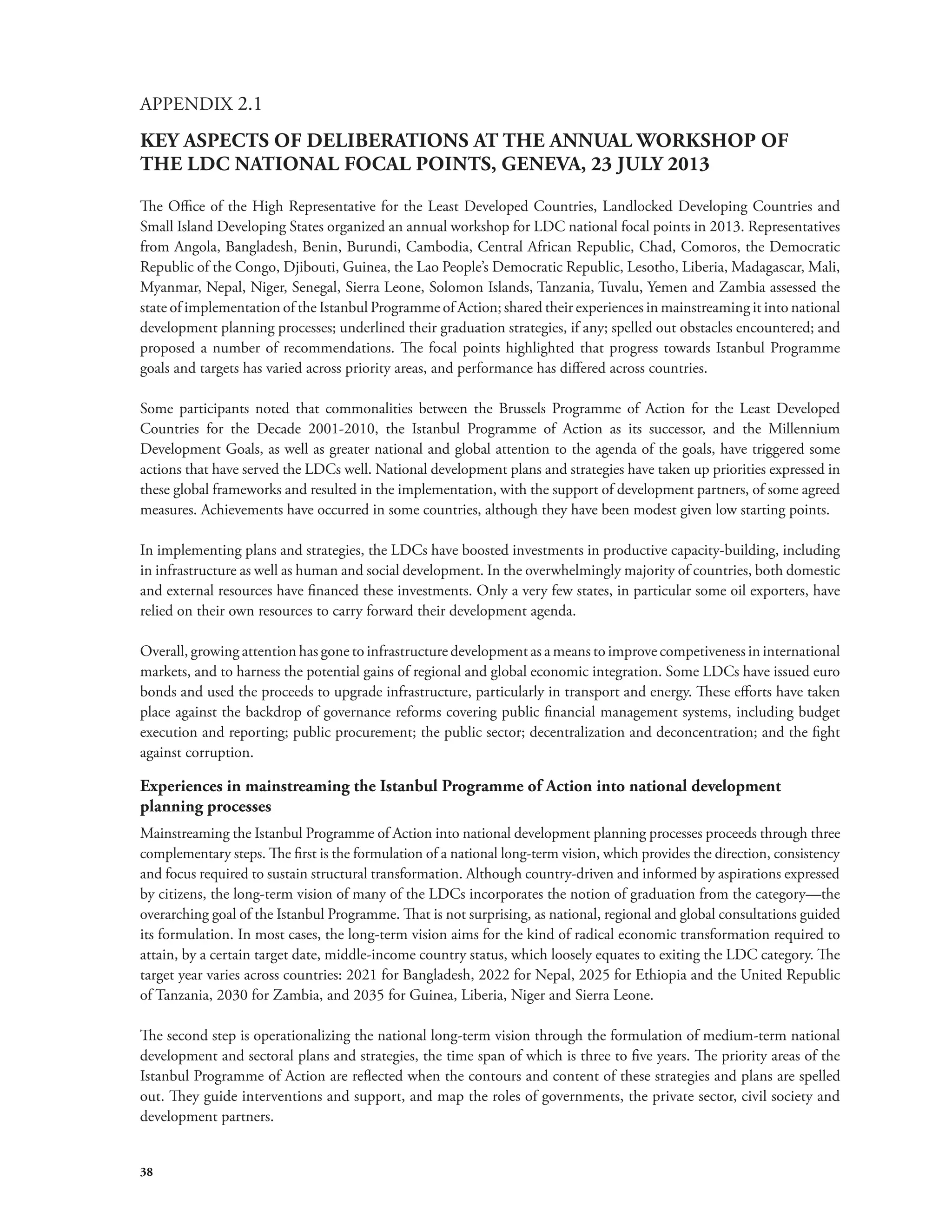 APPENDIX 2.1 
KEY ASPECTS OF DELIBERATIONS AT THE ANNUAL WORKSHOP OF 
THE LDC NATIONAL FOCAL POINTS, GENEVA, 23 JULY 2013 
The Office of the High Representative for the Least Developed Countries, Landlocked Developing Countries and 
Small Island Developing States organized an annual workshop for LDC national focal points in 2013. Representatives 
from Angola, Bangladesh, Benin, Burundi, Cambodia, Central African Republic, Chad, Comoros, the Democratic 
Republic of the Congo, Djibouti, Guinea, the Lao People’s Democratic Republic, Lesotho, Liberia, Madagascar, Mali, 
Myanmar, Nepal, Niger, Senegal, Sierra Leone, Solomon Islands, Tanzania, Tuvalu, Yemen and Zambia assessed the 
state of implementation of the Istanbul Programme of Action; shared their experiences in mainstreaming it into national 
development planning processes; underlined their graduation strategies, if any; spelled out obstacles encountered; and 
proposed a number of recommendations. The focal points highlighted that progress towards Istanbul Programme 
goals and targets has varied across priority areas, and performance has differed across countries. 
Some participants noted that commonalities between the Brussels Programme of Action for the Least Developed 
Countries for the Decade 2001-2010, the Istanbul Programme of Action as its successor, and the Millennium 
Development Goals, as well as greater national and global attention to the agenda of the goals, have triggered some 
actions that have served the LDCs well. National development plans and strategies have taken up priorities expressed in 
these global frameworks and resulted in the implementation, with the support of development partners, of some agreed 
measures. Achievements have occurred in some countries, although they have been modest given low starting points. 
In implementing plans and strategies, the LDCs have boosted investments in productive capacity-building, including 
in infrastructure as well as human and social development. In the overwhelmingly majority of countries, both domestic 
and external resources have financed these investments. Only a very few states, in particular some oil exporters, have 
relied on their own resources to carry forward their development agenda. 
Overall, growing attention has gone to infrastructure development as a means to improve competiveness in international 
markets, and to harness the potential gains of regional and global economic integration. Some LDCs have issued euro 
bonds and used the proceeds to upgrade infrastructure, particularly in transport and energy. These efforts have taken 
place against the backdrop of governance reforms covering public financial management systems, including budget 
execution and reporting; public procurement; the public sector; decentralization and deconcentration; and the fight 
against corruption. 
Experiences in mainstreaming the Istanbul Programme of Action into national development 
planning processes 
Mainstreaming the Istanbul Programme of Action into national development planning processes proceeds through three 
complementary steps. The first is the formulation of a national long-term vision, which provides the direction, consistency 
and focus required to sustain structural transformation. Although country-driven and informed by aspirations expressed 
by citizens, the long-term vision of many of the LDCs incorporates the notion of graduation from the category—the 
overarching goal of the Istanbul Programme. That is not surprising, as national, regional and global consultations guided 
its formulation. In most cases, the long-term vision aims for the kind of radical economic transformation required to 
attain, by a certain target date, middle-income country status, which loosely equates to exiting the LDC category. The 
target year varies across countries: 2021 for Bangladesh, 2022 for Nepal, 2025 for Ethiopia and the United Republic 
of Tanzania, 2030 for Zambia, and 2035 for Guinea, Liberia, Niger and Sierra Leone. 
The second step is operationalizing the national long-term vision through the formulation of medium-term national 
development and sectoral plans and strategies, the time span of which is three to five years. The priority areas of the 
Istanbul Programme of Action are reflected when the contours and content of these strategies and plans are spelled 
out. They guide interventions and support, and map the roles of governments, the private sector, civil society and 
development partners. 
38 
 