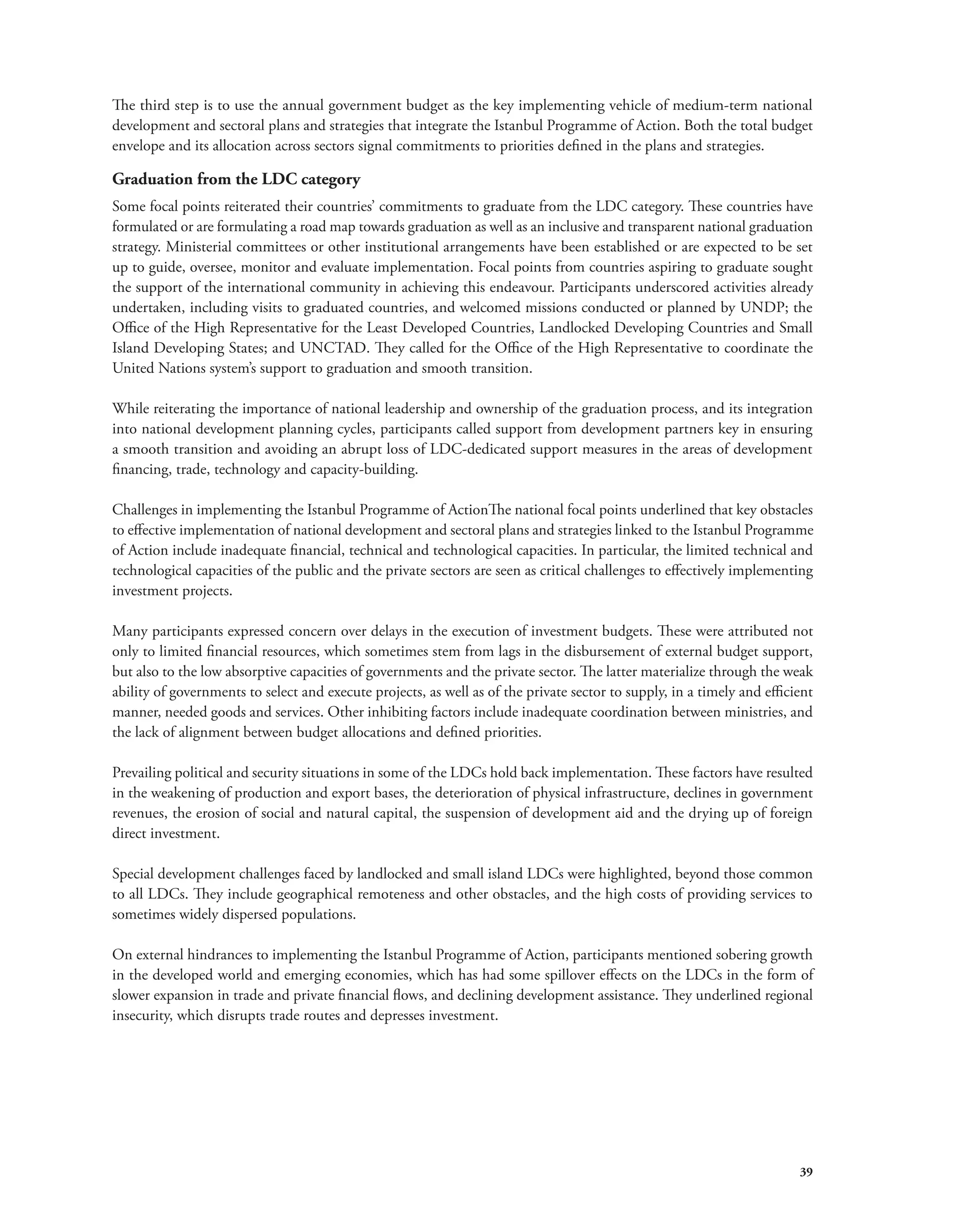 The third step is to use the annual government budget as the key implementing vehicle of medium-term national 
development and sectoral plans and strategies that integrate the Istanbul Programme of Action. Both the total budget 
envelope and its allocation across sectors signal commitments to priorities defined in the plans and strategies. 
Graduation from the LDC category 
Some focal points reiterated their countries’ commitments to graduate from the LDC category. These countries have 
formulated or are formulating a road map towards graduation as well as an inclusive and transparent national graduation 
strategy. Ministerial committees or other institutional arrangements have been established or are expected to be set 
up to guide, oversee, monitor and evaluate implementation. Focal points from countries aspiring to graduate sought 
the support of the international community in achieving this endeavour. Participants underscored activities already 
undertaken, including visits to graduated countries, and welcomed missions conducted or planned by UNDP; the 
Office of the High Representative for the Least Developed Countries, Landlocked Developing Countries and Small 
Island Developing States; and UNCTAD. They called for the Office of the High Representative to coordinate the 
United Nations system’s support to graduation and smooth transition. 
While reiterating the importance of national leadership and ownership of the graduation process, and its integration 
into national development planning cycles, participants called support from development partners key in ensuring 
a smooth transition and avoiding an abrupt loss of LDC-dedicated support measures in the areas of development 
financing, trade, technology and capacity-building. 
Challenges in implementing the Istanbul Programme of ActionThe national focal points underlined that key obstacles 
to effective implementation of national development and sectoral plans and strategies linked to the Istanbul Programme 
of Action include inadequate financial, technical and technological capacities. In particular, the limited technical and 
technological capacities of the public and the private sectors are seen as critical challenges to effectively implementing 
investment projects. 
Many participants expressed concern over delays in the execution of investment budgets. These were attributed not 
only to limited financial resources, which sometimes stem from lags in the disbursement of external budget support, 
but also to the low absorptive capacities of governments and the private sector. The latter materialize through the weak 
ability of governments to select and execute projects, as well as of the private sector to supply, in a timely and efficient 
manner, needed goods and services. Other inhibiting factors include inadequate coordination between ministries, and 
the lack of alignment between budget allocations and defined priorities. 
Prevailing political and security situations in some of the LDCs hold back implementation. These factors have resulted 
in the weakening of production and export bases, the deterioration of physical infrastructure, declines in government 
revenues, the erosion of social and natural capital, the suspension of development aid and the drying up of foreign 
direct investment. 
Special development challenges faced by landlocked and small island LDCs were highlighted, beyond those common 
to all LDCs. They include geographical remoteness and other obstacles, and the high costs of providing services to 
sometimes widely dispersed populations. 
On external hindrances to implementing the Istanbul Programme of Action, participants mentioned sobering growth 
in the developed world and emerging economies, which has had some spillover effects on the LDCs in the form of 
slower expansion in trade and private financial flows, and declining development assistance. They underlined regional 
insecurity, which disrupts trade routes and depresses investment. 
39 
 