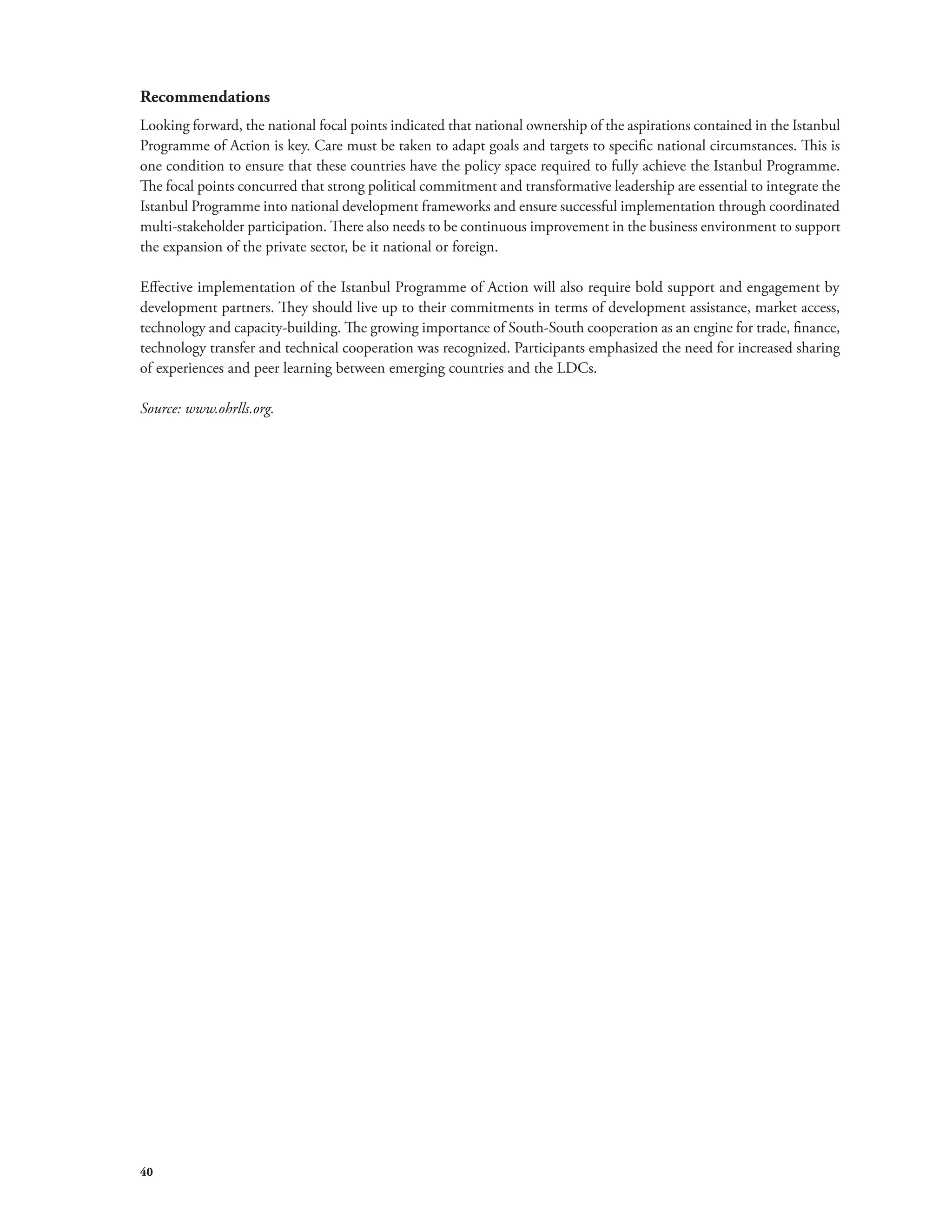 Recommendations 
Looking forward, the national focal points indicated that national ownership of the aspirations contained in the Istanbul 
Programme of Action is key. Care must be taken to adapt goals and targets to specific national circumstances. This is 
one condition to ensure that these countries have the policy space required to fully achieve the Istanbul Programme. 
The focal points concurred that strong political commitment and transformative leadership are essential to integrate the 
Istanbul Programme into national development frameworks and ensure successful implementation through coordinated 
multi-stakeholder participation. There also needs to be continuous improvement in the business environment to support 
the expansion of the private sector, be it national or foreign. 
Effective implementation of the Istanbul Programme of Action will also require bold support and engagement by 
development partners. They should live up to their commitments in terms of development assistance, market access, 
technology and capacity-building. The growing importance of South-South cooperation as an engine for trade, finance, 
technology transfer and technical cooperation was recognized. Participants emphasized the need for increased sharing 
of experiences and peer learning between emerging countries and the LDCs. 
Source: www.ohrlls.org. 
40 
 