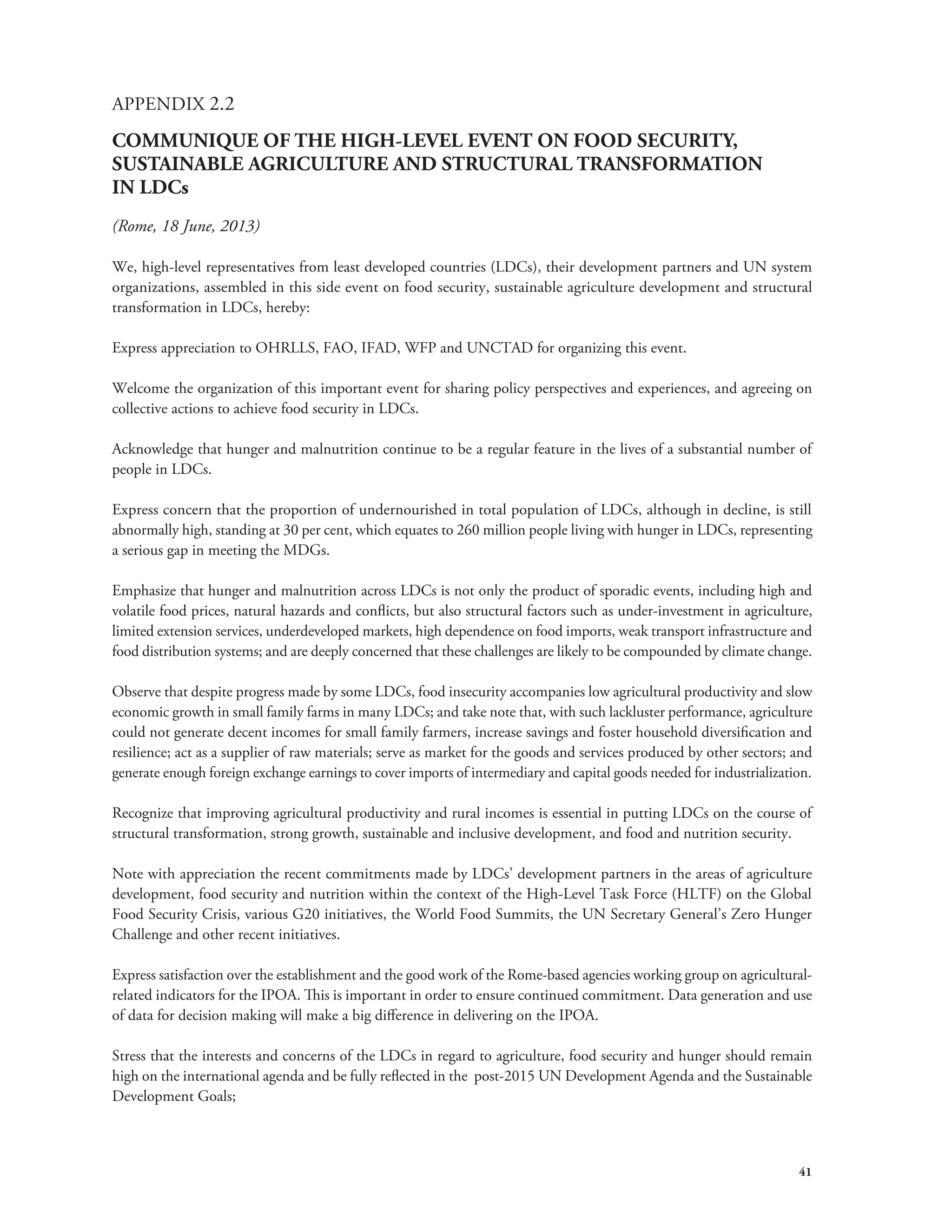 41 
APPENDIX 2.2 
COMMUNIQUE OF THE HIGH-LEVEL EVENT ON FOOD SECURITY, 
SUSTAINABLE AGRICULTURE AND STRUCTURAL TRANSFORMATION 
IN LDCs 
(Rome, 18 June, 2013) 
We, high-level representatives from least developed countries (LDCs), their development partners and UN system 
organizations, assembled in this side event on food security, sustainable agriculture development and structural 
transformation in LDCs, hereby: 
Express appreciation to OHRLLS, FAO, IFAD, WFP and UNCTAD for organizing this event. 
Welcome the organization of this important event for sharing policy perspectives and experiences, and agreeing on 
collective actions to achieve food security in LDCs. 
Acknowledge that hunger and malnutrition continue to be a regular feature in the lives of a substantial number of 
people in LDCs. 
Express concern that the proportion of undernourished in total population of LDCs, although in decline, is still 
abnormally high, standing at 30 per cent, which equates to 260 million people living with hunger in LDCs, representing 
a serious gap in meeting the MDGs. 
Emphasize that hunger and malnutrition across LDCs is not only the product of sporadic events, including high and 
volatile food prices, natural hazards and conflicts, but also structural factors such as under-investment in agriculture, 
limited extension services, underdeveloped markets, high dependence on food imports, weak transport infrastructure and 
food distribution systems; and are deeply concerned that these challenges are likely to be compounded by climate change. 
Observe that despite progress made by some LDCs, food insecurity accompanies low agricultural productivity and slow 
economic growth in small family farms in many LDCs; and take note that, with such lackluster performance, agriculture 
could not generate decent incomes for small family farmers, increase savings and foster household diversification and 
resilience; act as a supplier of raw materials; serve as market for the goods and services produced by other sectors; and 
generate enough foreign exchange earnings to cover imports of intermediary and capital goods needed for industrialization. 
Recognize that improving agricultural productivity and rural incomes is essential in putting LDCs on the course of 
structural transformation, strong growth, sustainable and inclusive development, and food and nutrition security. 
Note with appreciation the recent commitments made by LDCs’ development partners in the areas of agriculture 
development, food security and nutrition within the context of the High-Level Task Force (HLTF) on the Global 
Food Security Crisis, various G20 initiatives, the World Food Summits, the UN Secretary General’s Zero Hunger 
Challenge and other recent initiatives. 
Express satisfaction over the establishment and the good work of the Rome-based agencies working group on agricultural-related 
indicators for the IPOA. This is important in order to ensure continued commitment. Data generation and use 
of data for decision making will make a big difference in delivering on the IPOA. 
Stress that the interests and concerns of the LDCs in regard to agriculture, food security and hunger should remain 
high on the international agenda and be fully reflected in the post-2015 UN Development Agenda and the Sustainable 
Development Goals; 
 