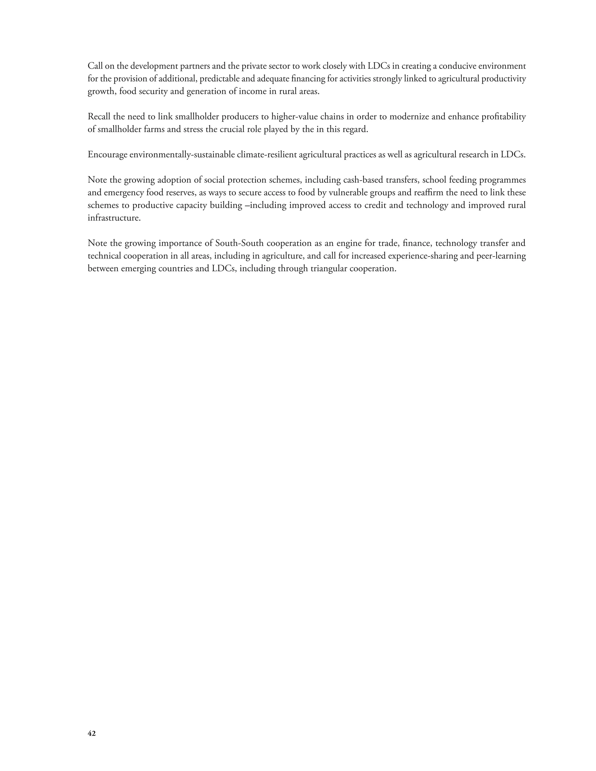Call on the development partners and the private sector to work closely with LDCs in creating a conducive environment 
for the provision of additional, predictable and adequate financing for activities strongly linked to agricultural productivity 
growth, food security and generation of income in rural areas. 
Recall the need to link smallholder producers to higher-value chains in order to modernize and enhance profitability 
of smallholder farms and stress the crucial role played by the in this regard. 
Encourage environmentally-sustainable climate-resilient agricultural practices as well as agricultural research in LDCs. 
Note the growing adoption of social protection schemes, including cash-based transfers, school feeding programmes 
and emergency food reserves, as ways to secure access to food by vulnerable groups and reaffirm the need to link these 
schemes to productive capacity building –including improved access to credit and technology and improved rural 
infrastructure. 
Note the growing importance of South-South cooperation as an engine for trade, finance, technology transfer and 
technical cooperation in all areas, including in agriculture, and call for increased experience-sharing and peer-learning 
between emerging countries and LDCs, including through triangular cooperation. 
42 
 