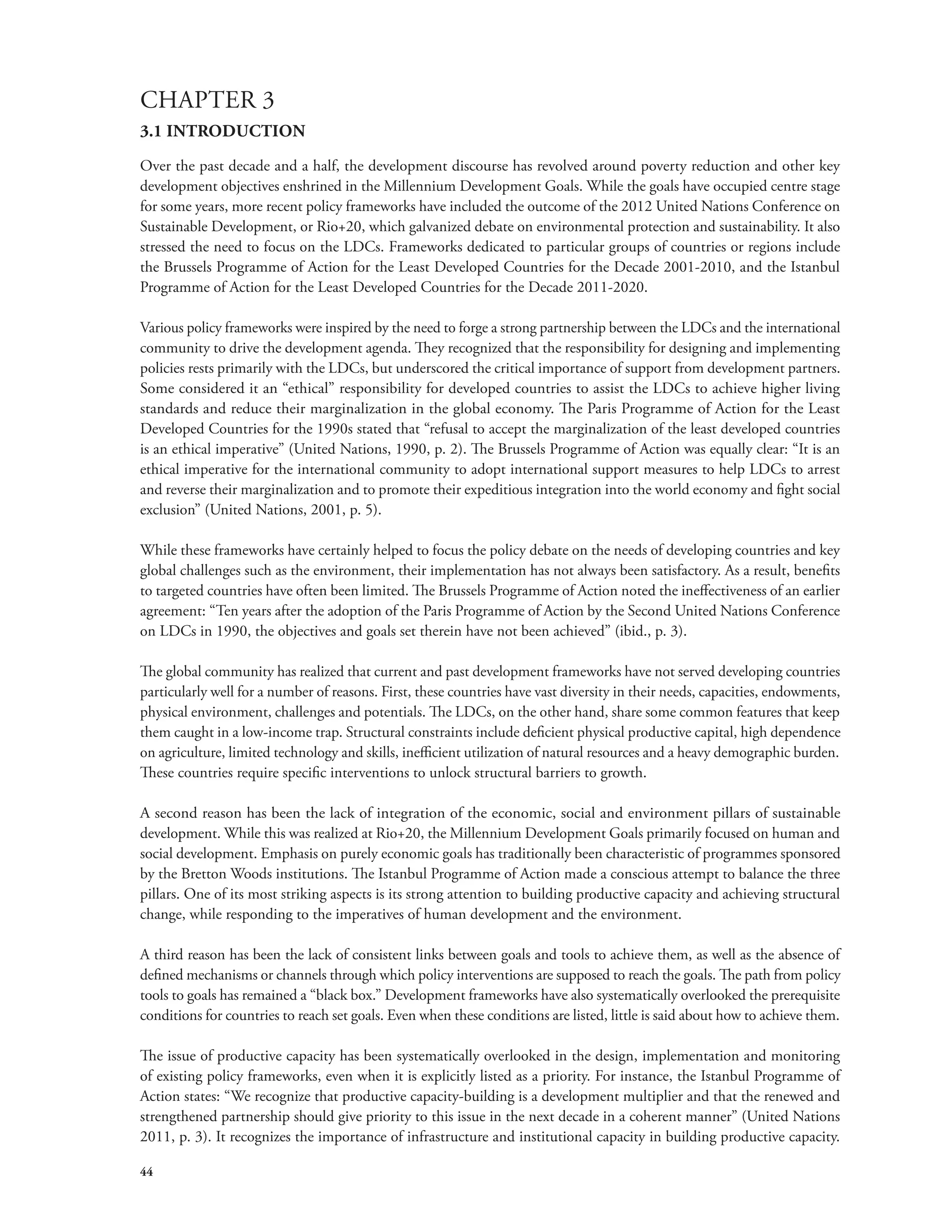 CHAPTER 3 
3.1 INTRODUCTION 
Over the past decade and a half, the development discourse has revolved around poverty reduction and other key 
development objectives enshrined in the Millennium Development Goals. While the goals have occupied centre stage 
for some years, more recent policy frameworks have included the outcome of the 2012 United Nations Conference on 
Sustainable Development, or Rio+20, which galvanized debate on environmental protection and sustainability. It also 
stressed the need to focus on the LDCs. Frameworks dedicated to particular groups of countries or regions include 
the Brussels Programme of Action for the Least Developed Countries for the Decade 2001-2010, and the Istanbul 
Programme of Action for the Least Developed Countries for the Decade 2011-2020. 
Various policy frameworks were inspired by the need to forge a strong partnership between the LDCs and the international 
community to drive the development agenda. They recognized that the responsibility for designing and implementing 
policies rests primarily with the LDCs, but underscored the critical importance of support from development partners. 
Some considered it an “ethical” responsibility for developed countries to assist the LDCs to achieve higher living 
standards and reduce their marginalization in the global economy. The Paris Programme of Action for the Least 
Developed Countries for the 1990s stated that “refusal to accept the marginalization of the least developed countries 
is an ethical imperative” (United Nations, 1990, p. 2). The Brussels Programme of Action was equally clear: “It is an 
ethical imperative for the international community to adopt international support measures to help LDCs to arrest 
and reverse their marginalization and to promote their expeditious integration into the world economy and fight social 
exclusion” (United Nations, 2001, p. 5). 
While these frameworks have certainly helped to focus the policy debate on the needs of developing countries and key 
global challenges such as the environment, their implementation has not always been satisfactory. As a result, benefits 
to targeted countries have often been limited. The Brussels Programme of Action noted the ineffectiveness of an earlier 
agreement: “Ten years after the adoption of the Paris Programme of Action by the Second United Nations Conference 
on LDCs in 1990, the objectives and goals set therein have not been achieved” (ibid., p. 3). 
The global community has realized that current and past development frameworks have not served developing countries 
particularly well for a number of reasons. First, these countries have vast diversity in their needs, capacities, endowments, 
physical environment, challenges and potentials. The LDCs, on the other hand, share some common features that keep 
them caught in a low-income trap. Structural constraints include deficient physical productive capital, high dependence 
on agriculture, limited technology and skills, inefficient utilization of natural resources and a heavy demographic burden. 
These countries require specific interventions to unlock structural barriers to growth. 
A second reason has been the lack of integration of the economic, social and environment pillars of sustainable 
development. While this was realized at Rio+20, the Millennium Development Goals primarily focused on human and 
social development. Emphasis on purely economic goals has traditionally been characteristic of programmes sponsored 
by the Bretton Woods institutions. The Istanbul Programme of Action made a conscious attempt to balance the three 
pillars. One of its most striking aspects is its strong attention to building productive capacity and achieving structural 
change, while responding to the imperatives of human development and the environment. 
A third reason has been the lack of consistent links between goals and tools to achieve them, as well as the absence of 
defined mechanisms or channels through which policy interventions are supposed to reach the goals. The path from policy 
tools to goals has remained a “black box.” Development frameworks have also systematically overlooked the prerequisite 
conditions for countries to reach set goals. Even when these conditions are listed, little is said about how to achieve them. 
The issue of productive capacity has been systematically overlooked in the design, implementation and monitoring 
of existing policy frameworks, even when it is explicitly listed as a priority. For instance, the Istanbul Programme of 
Action states: “We recognize that productive capacity-building is a development multiplier and that the renewed and 
strengthened partnership should give priority to this issue in the next decade in a coherent manner” (United Nations 
2011, p. 3). It recognizes the importance of infrastructure and institutional capacity in building productive capacity. 
44 
 