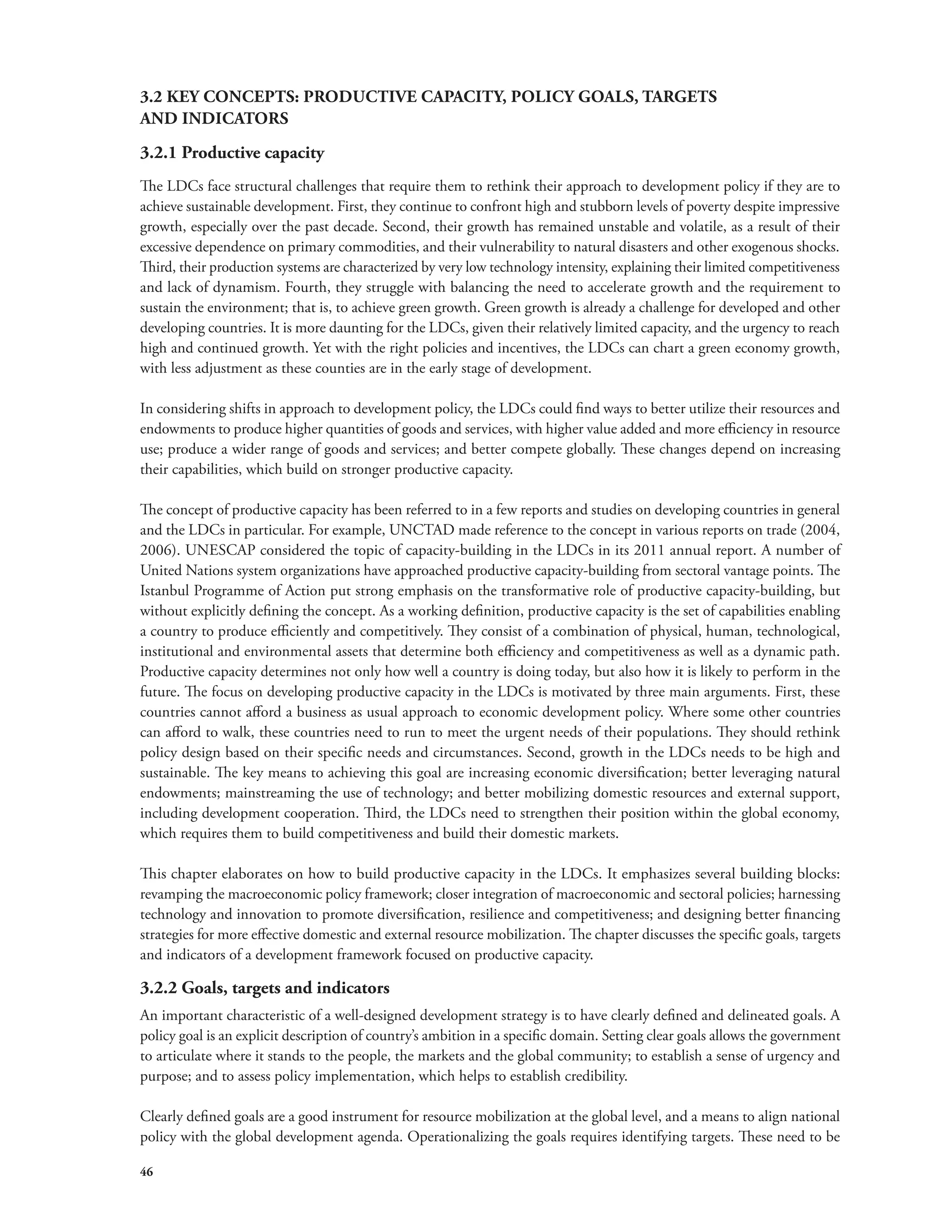 3.2 KEY CONCEPTS: PRODUCTIVE CAPACITY, POLICY GOALS, TARGETS 
AND INDICATORS 
3.2.1 Productive capacity 
The LDCs face structural challenges that require them to rethink their approach to development policy if they are to 
achieve sustainable development. First, they continue to confront high and stubborn levels of poverty despite impressive 
growth, especially over the past decade. Second, their growth has remained unstable and volatile, as a result of their 
excessive dependence on primary commodities, and their vulnerability to natural disasters and other exogenous shocks. 
Third, their production systems are characterized by very low technology intensity, explaining their limited competitiveness 
and lack of dynamism. Fourth, they struggle with balancing the need to accelerate growth and the requirement to 
sustain the environment; that is, to achieve green growth. Green growth is already a challenge for developed and other 
developing countries. It is more daunting for the LDCs, given their relatively limited capacity, and the urgency to reach 
high and continued growth. Yet with the right policies and incentives, the LDCs can chart a green economy growth, 
with less adjustment as these counties are in the early stage of development. 
In considering shifts in approach to development policy, the LDCs could find ways to better utilize their resources and 
endowments to produce higher quantities of goods and services, with higher value added and more efficiency in resource 
use; produce a wider range of goods and services; and better compete globally. These changes depend on increasing 
their capabilities, which build on stronger productive capacity. 
The concept of productive capacity has been referred to in a few reports and studies on developing countries in general 
and the LDCs in particular. For example, UNCTAD made reference to the concept in various reports on trade (2004, 
2006). UNESCAP considered the topic of capacity-building in the LDCs in its 2011 annual report. A number of 
United Nations system organizations have approached productive capacity-building from sectoral vantage points. The 
Istanbul Programme of Action put strong emphasis on the transformative role of productive capacity-building, but 
without explicitly defining the concept. As a working definition, productive capacity is the set of capabilities enabling 
a country to produce efficiently and competitively. They consist of a combination of physical, human, technological, 
institutional and environmental assets that determine both efficiency and competitiveness as well as a dynamic path. 
Productive capacity determines not only how well a country is doing today, but also how it is likely to perform in the 
future. The focus on developing productive capacity in the LDCs is motivated by three main arguments. First, these 
countries cannot afford a business as usual approach to economic development policy. Where some other countries 
can afford to walk, these countries need to run to meet the urgent needs of their populations. They should rethink 
policy design based on their specific needs and circumstances. Second, growth in the LDCs needs to be high and 
sustainable. The key means to achieving this goal are increasing economic diversification; better leveraging natural 
endowments; mainstreaming the use of technology; and better mobilizing domestic resources and external support, 
including development cooperation. Third, the LDCs need to strengthen their position within the global economy, 
which requires them to build competitiveness and build their domestic markets. 
This chapter elaborates on how to build productive capacity in the LDCs. It emphasizes several building blocks: 
revamping the macroeconomic policy framework; closer integration of macroeconomic and sectoral policies; harnessing 
technology and innovation to promote diversification, resilience and competitiveness; and designing better financing 
strategies for more effective domestic and external resource mobilization. The chapter discusses the specific goals, targets 
and indicators of a development framework focused on productive capacity. 
3.2.2 Goals, targets and indicators 
An important characteristic of a well-designed development strategy is to have clearly defined and delineated goals. A 
policy goal is an explicit description of country’s ambition in a specific domain. Setting clear goals allows the government 
to articulate where it stands to the people, the markets and the global community; to establish a sense of urgency and 
purpose; and to assess policy implementation, which helps to establish credibility. 
Clearly defined goals are a good instrument for resource mobilization at the global level, and a means to align national 
policy with the global development agenda. Operationalizing the goals requires identifying targets. These need to be 
46 
 