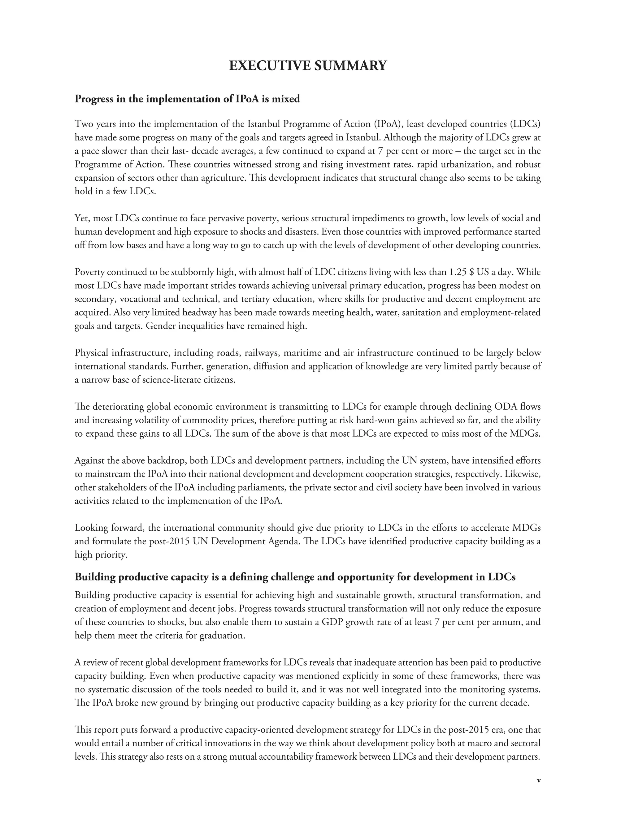 v 
EXECUTIVE SUMMARY 
Progress in the implementation of IPoA is mixed 
Two years into the implementation of the Istanbul Programme of Action (IPoA), least developed countries (LDCs) 
have made some progress on many of the goals and targets agreed in Istanbul. Although the majority of LDCs grew at 
a pace slower than their last- decade averages, a few continued to expand at 7 per cent or more – the target set in the 
Programme of Action. These countries witnessed strong and rising investment rates, rapid urbanization, and robust 
expansion of sectors other than agriculture. This development indicates that structural change also seems to be taking 
hold in a few LDCs. 
Yet, most LDCs continue to face pervasive poverty, serious structural impediments to growth, low levels of social and 
human development and high exposure to shocks and disasters. Even those countries with improved performance started 
off from low bases and have a long way to go to catch up with the levels of development of other developing countries. 
Poverty continued to be stubbornly high, with almost half of LDC citizens living with less than 1.25 $ US a day. While 
most LDCs have made important strides towards achieving universal primary education, progress has been modest on 
secondary, vocational and technical, and tertiary education, where skills for productive and decent employment are 
acquired. Also very limited headway has been made towards meeting health, water, sanitation and employment-related 
goals and targets. Gender inequalities have remained high. 
Physical infrastructure, including roads, railways, maritime and air infrastructure continued to be largely below 
international standards. Further, generation, diffusion and application of knowledge are very limited partly because of 
a narrow base of science-literate citizens. 
The deteriorating global economic environment is transmitting to LDCs for example through declining ODA flows 
and increasing volatility of commodity prices, therefore putting at risk hard-won gains achieved so far, and the ability 
to expand these gains to all LDCs. The sum of the above is that most LDCs are expected to miss most of the MDGs. 
Against the above backdrop, both LDCs and development partners, including the UN system, have intensified efforts 
to mainstream the IPoA into their national development and development cooperation strategies, respectively. Likewise, 
other stakeholders of the IPoA including parliaments, the private sector and civil society have been involved in various 
activities related to the implementation of the IPoA. 
Looking forward, the international community should give due priority to LDCs in the efforts to accelerate MDGs 
and formulate the post-2015 UN Development Agenda. The LDCs have identified productive capacity building as a 
high priority. 
Building productive capacity is a defining challenge and opportunity for development in LDCs 
Building productive capacity is essential for achieving high and sustainable growth, structural transformation, and 
creation of employment and decent jobs. Progress towards structural transformation will not only reduce the exposure 
of these countries to shocks, but also enable them to sustain a GDP growth rate of at least 7 per cent per annum, and 
help them meet the criteria for graduation. 
A review of recent global development frameworks for LDCs reveals that inadequate attention has been paid to productive 
capacity building. Even when productive capacity was mentioned explicitly in some of these frameworks, there was 
no systematic discussion of the tools needed to build it, and it was not well integrated into the monitoring systems. 
The IPoA broke new ground by bringing out productive capacity building as a key priority for the current decade. 
This report puts forward a productive capacity-oriented development strategy for LDCs in the post-2015 era, one that 
would entail a number of critical innovations in the way we think about development policy both at macro and sectoral 
levels. This strategy also rests on a strong mutual accountability framework between LDCs and their development partners. 
 