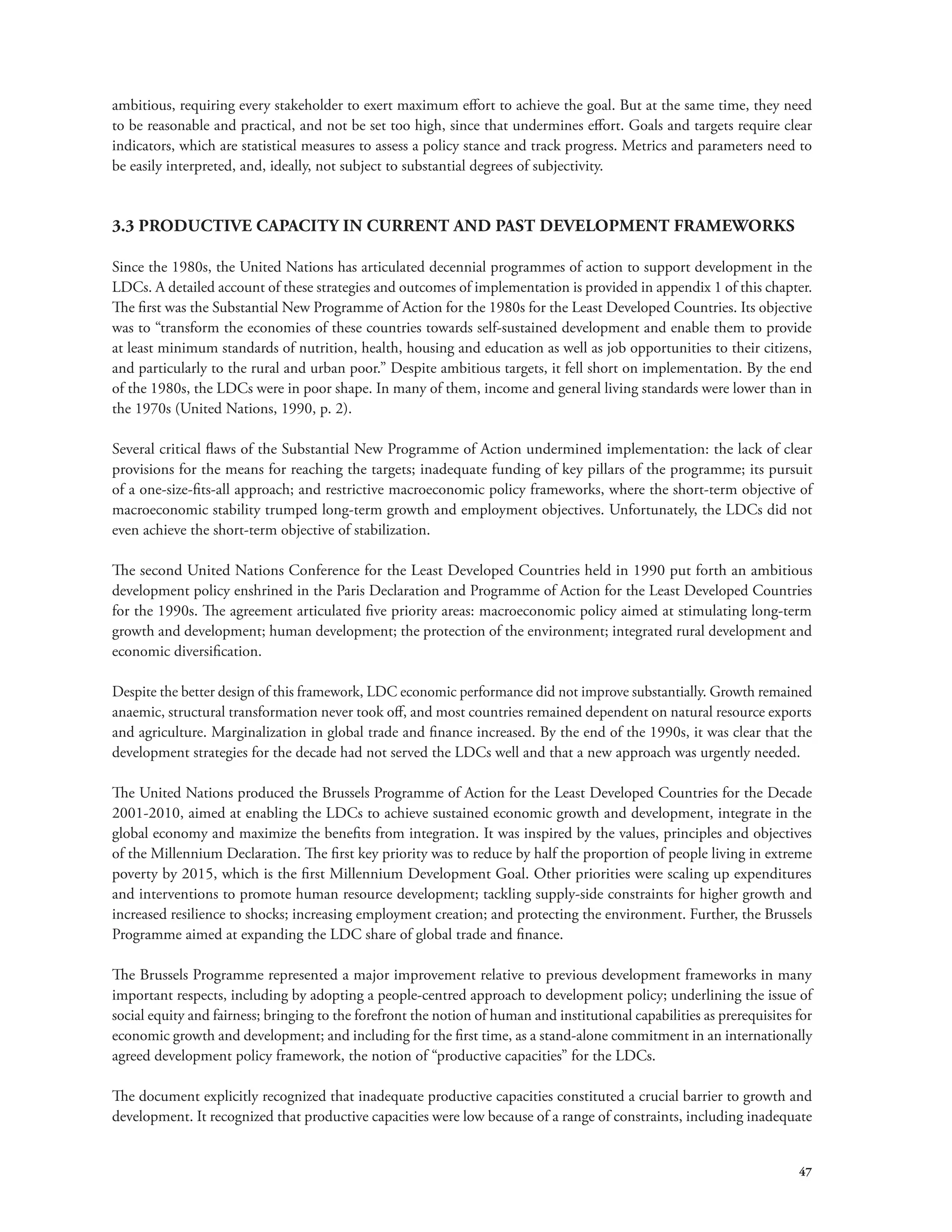 ambitious, requiring every stakeholder to exert maximum effort to achieve the goal. But at the same time, they need 
to be reasonable and practical, and not be set too high, since that undermines effort. Goals and targets require clear 
indicators, which are statistical measures to assess a policy stance and track progress. Metrics and parameters need to 
be easily interpreted, and, ideally, not subject to substantial degrees of subjectivity. 
47 
3.3 PRODUCTIVE CAPACITY IN CURRENT AND PAST DEVELOPMENT FRAMEWORKS 
Since the 1980s, the United Nations has articulated decennial programmes of action to support development in the 
LDCs. A detailed account of these strategies and outcomes of implementation is provided in appendix 1 of this chapter. 
The first was the Substantial New Programme of Action for the 1980s for the Least Developed Countries. Its objective 
was to “transform the economies of these countries towards self-sustained development and enable them to provide 
at least minimum standards of nutrition, health, housing and education as well as job opportunities to their citizens, 
and particularly to the rural and urban poor.” Despite ambitious targets, it fell short on implementation. By the end 
of the 1980s, the LDCs were in poor shape. In many of them, income and general living standards were lower than in 
the 1970s (United Nations, 1990, p. 2). 
Several critical flaws of the Substantial New Programme of Action undermined implementation: the lack of clear 
provisions for the means for reaching the targets; inadequate funding of key pillars of the programme; its pursuit 
of a one-size-fits-all approach; and restrictive macroeconomic policy frameworks, where the short-term objective of 
macroeconomic stability trumped long-term growth and employment objectives. Unfortunately, the LDCs did not 
even achieve the short-term objective of stabilization. 
The second United Nations Conference for the Least Developed Countries held in 1990 put forth an ambitious 
development policy enshrined in the Paris Declaration and Programme of Action for the Least Developed Countries 
for the 1990s. The agreement articulated five priority areas: macroeconomic policy aimed at stimulating long-term 
growth and development; human development; the protection of the environment; integrated rural development and 
economic diversification. 
Despite the better design of this framework, LDC economic performance did not improve substantially. Growth remained 
anaemic, structural transformation never took off, and most countries remained dependent on natural resource exports 
and agriculture. Marginalization in global trade and finance increased. By the end of the 1990s, it was clear that the 
development strategies for the decade had not served the LDCs well and that a new approach was urgently needed. 
The United Nations produced the Brussels Programme of Action for the Least Developed Countries for the Decade 
2001-2010, aimed at enabling the LDCs to achieve sustained economic growth and development, integrate in the 
global economy and maximize the benefits from integration. It was inspired by the values, principles and objectives 
of the Millennium Declaration. The first key priority was to reduce by half the proportion of people living in extreme 
poverty by 2015, which is the first Millennium Development Goal. Other priorities were scaling up expenditures 
and interventions to promote human resource development; tackling supply-side constraints for higher growth and 
increased resilience to shocks; increasing employment creation; and protecting the environment. Further, the Brussels 
Programme aimed at expanding the LDC share of global trade and finance. 
The Brussels Programme represented a major improvement relative to previous development frameworks in many 
important respects, including by adopting a people-centred approach to development policy; underlining the issue of 
social equity and fairness; bringing to the forefront the notion of human and institutional capabilities as prerequisites for 
economic growth and development; and including for the first time, as a stand-alone commitment in an internationally 
agreed development policy framework, the notion of “productive capacities” for the LDCs. 
The document explicitly recognized that inadequate productive capacities constituted a crucial barrier to growth and 
development. It recognized that productive capacities were low because of a range of constraints, including inadequate 
 