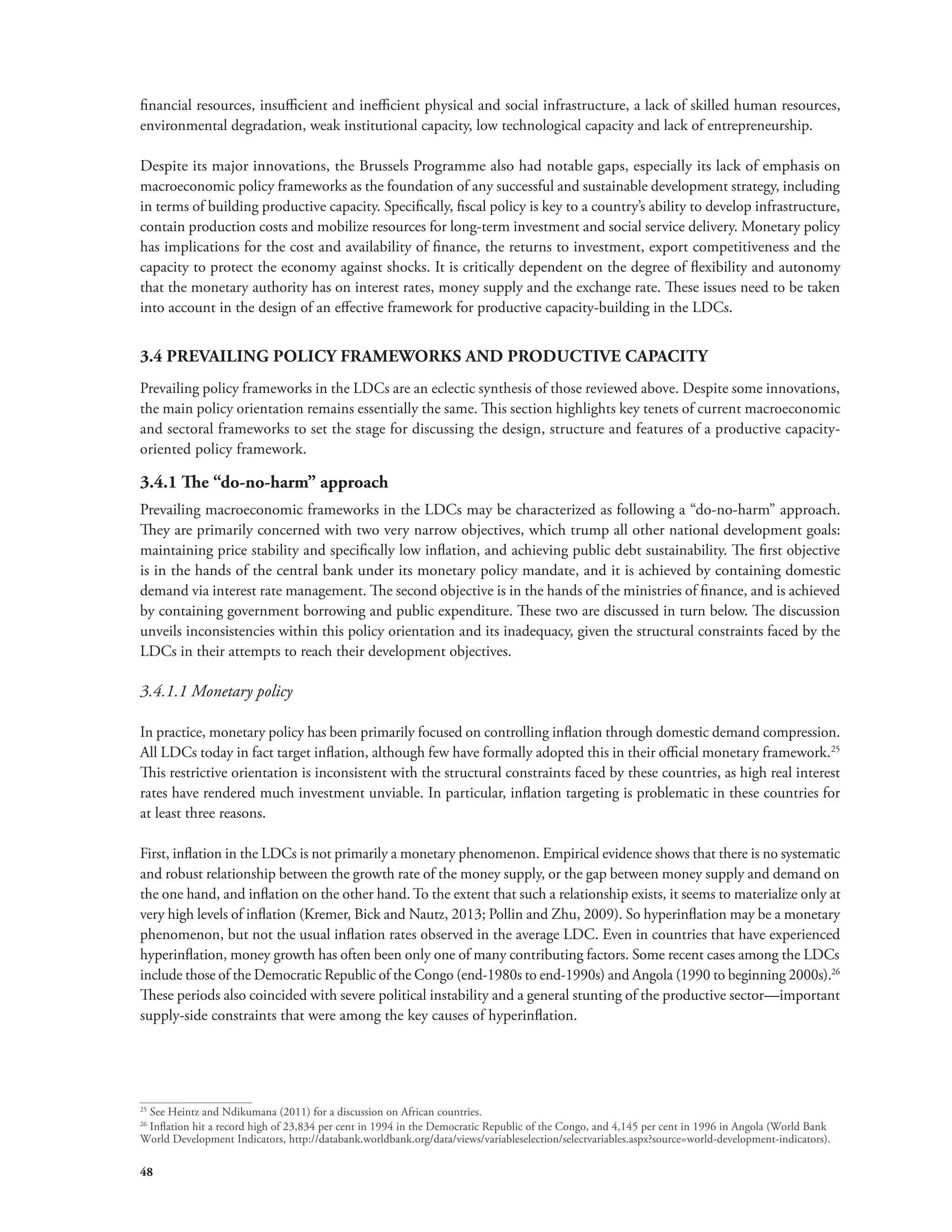 financial resources, insufficient and inefficient physical and social infrastructure, a lack of skilled human resources, 
environmental degradation, weak institutional capacity, low technological capacity and lack of entrepreneurship. 
Despite its major innovations, the Brussels Programme also had notable gaps, especially its lack of emphasis on 
macroeconomic policy frameworks as the foundation of any successful and sustainable development strategy, including 
in terms of building productive capacity. Specifically, fiscal policy is key to a country’s ability to develop infrastructure, 
contain production costs and mobilize resources for long-term investment and social service delivery. Monetary policy 
has implications for the cost and availability of finance, the returns to investment, export competitiveness and the 
capacity to protect the economy against shocks. It is critically dependent on the degree of flexibility and autonomy 
that the monetary authority has on interest rates, money supply and the exchange rate. These issues need to be taken 
into account in the design of an effective framework for productive capacity-building in the LDCs. 
3.4 PREVAILING POLICY FRAMEWORKS AND PRODUCTIVE CAPACITY 
Prevailing policy frameworks in the LDCs are an eclectic synthesis of those reviewed above. Despite some innovations, 
the main policy orientation remains essentially the same. This section highlights key tenets of current macroeconomic 
and sectoral frameworks to set the stage for discussing the design, structure and features of a productive capacity-oriented 
48 
policy framework. 
3.4.1 The “do-no-harm” approach 
Prevailing macroeconomic frameworks in the LDCs may be characterized as following a “do-no-harm” approach. 
They are primarily concerned with two very narrow objectives, which trump all other national development goals: 
maintaining price stability and specifically low inflation, and achieving public debt sustainability. The first objective 
is in the hands of the central bank under its monetary policy mandate, and it is achieved by containing domestic 
demand via interest rate management. The second objective is in the hands of the ministries of finance, and is achieved 
by containing government borrowing and public expenditure. These two are discussed in turn below. The discussion 
unveils inconsistencies within this policy orientation and its inadequacy, given the structural constraints faced by the 
LDCs in their attempts to reach their development objectives. 
3.4.1.1 Monetary policy 
In practice, monetary policy has been primarily focused on controlling inflation through domestic demand compression. 
All LDCs today in fact target inflation, although few have formally adopted this in their official monetary framework.25 
This restrictive orientation is inconsistent with the structural constraints faced by these countries, as high real interest 
rates have rendered much investment unviable. In particular, inflation targeting is problematic in these countries for 
at least three reasons. 
First, inflation in the LDCs is not primarily a monetary phenomenon. Empirical evidence shows that there is no systematic 
and robust relationship between the growth rate of the money supply, or the gap between money supply and demand on 
the one hand, and inflation on the other hand. To the extent that such a relationship exists, it seems to materialize only at 
very high levels of inflation (Kremer, Bick and Nautz, 2013; Pollin and Zhu, 2009). So hyperinflation may be a monetary 
phenomenon, but not the usual inflation rates observed in the average LDC. Even in countries that have experienced 
hyperinflation, money growth has often been only one of many contributing factors. Some recent cases among the LDCs 
include those of the Democratic Republic of the Congo (end-1980s to end-1990s) and Angola (1990 to beginning 2000s).26 
These periods also coincided with severe political instability and a general stunting of the productive sector—important 
supply-side constraints that were among the key causes of hyperinflation. 
25 See Heintz and Ndikumana (2011) for a discussion on African countries. 
26 Inflation hit a record high of 23,834 per cent in 1994 in the Democratic Republic of the Congo, and 4,145 per cent in 1996 in Angola (World Bank 
World Development Indicators, http://databank.worldbank.org/data/views/variableselection/selectvariables.aspx?source=world-development-indicators). 
 