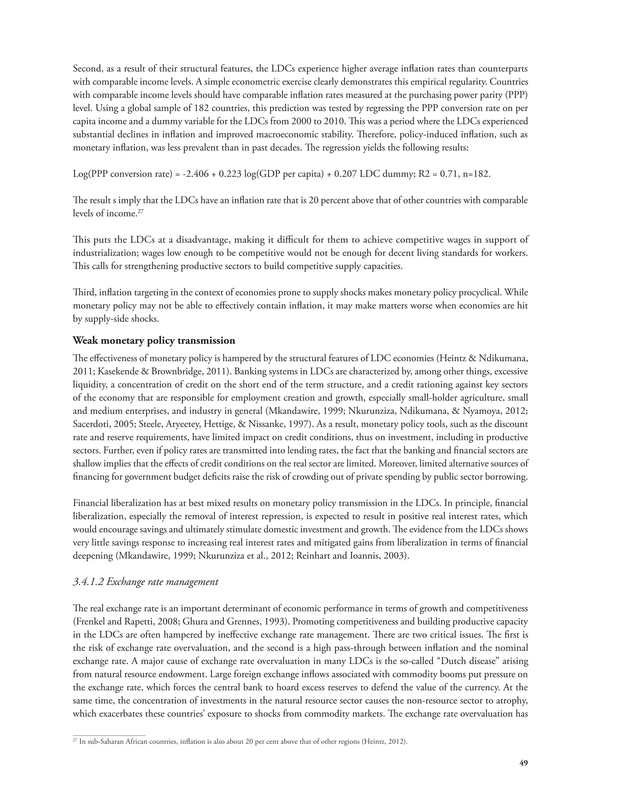 Second, as a result of their structural features, the LDCs experience higher average inflation rates than counterparts 
with comparable income levels. A simple econometric exercise clearly demonstrates this empirical regularity. Countries 
with comparable income levels should have comparable inflation rates measured at the purchasing power parity (PPP) 
level. Using a global sample of 182 countries, this prediction was tested by regressing the PPP conversion rate on per 
capita income and a dummy variable for the LDCs from 2000 to 2010. This was a period where the LDCs experienced 
substantial declines in inflation and improved macroeconomic stability. Therefore, policy-induced inflation, such as 
monetary inflation, was less prevalent than in past decades. The regression yields the following results: 
49 
Log(PPP conversion rate) = -2.406 + 0.223 log(GDP per capita) + 0.207 LDC dummy; R2 = 0.71, n=182. 
The result s imply that the LDCs have an inflation rate that is 20 percent above that of other countries with comparable 
levels of income.27 
This puts the LDCs at a disadvantage, making it difficult for them to achieve competitive wages in support of 
industrialization; wages low enough to be competitive would not be enough for decent living standards for workers. 
This calls for strengthening productive sectors to build competitive supply capacities. 
Third, inflation targeting in the context of economies prone to supply shocks makes monetary policy procyclical. While 
monetary policy may not be able to effectively contain inflation, it may make matters worse when economies are hit 
by supply-side shocks. 
Weak monetary policy transmission 
The effectiveness of monetary policy is hampered by the structural features of LDC economies (Heintz & Ndikumana, 
2011; Kasekende & Brownbridge, 2011). Banking systems in LDCs are characterized by, among other things, excessive 
liquidity, a concentration of credit on the short end of the term structure, and a credit rationing against key sectors 
of the economy that are responsible for employment creation and growth, especially small-holder agriculture, small 
and medium enterprises, and industry in general (Mkandawire, 1999; Nkurunziza, Ndikumana, & Nyamoya, 2012; 
Sacerdoti, 2005; Steele, Aryeetey, Hettige, & Nissanke, 1997). As a result, monetary policy tools, such as the discount 
rate and reserve requirements, have limited impact on credit conditions, thus on investment, including in productive 
sectors. Further, even if policy rates are transmitted into lending rates, the fact that the banking and financial sectors are 
shallow implies that the effects of credit conditions on the real sector are limited. Moreover, limited alternative sources of 
financing for government budget deficits raise the risk of crowding out of private spending by public sector borrowing. 
Financial liberalization has at best mixed results on monetary policy transmission in the LDCs. In principle, financial 
liberalization, especially the removal of interest repression, is expected to result in positive real interest rates, which 
would encourage savings and ultimately stimulate domestic investment and growth. The evidence from the LDCs shows 
very little savings response to increasing real interest rates and mitigated gains from liberalization in terms of financial 
deepening (Mkandawire, 1999; Nkurunziza et al., 2012; Reinhart and Ioannis, 2003). 
3.4.1.2 Exchange rate management 
The real exchange rate is an important determinant of economic performance in terms of growth and competitiveness 
(Frenkel and Rapetti, 2008; Ghura and Grennes, 1993). Promoting competitiveness and building productive capacity 
in the LDCs are often hampered by ineffective exchange rate management. There are two critical issues. The first is 
the risk of exchange rate overvaluation, and the second is a high pass-through between inflation and the nominal 
exchange rate. A major cause of exchange rate overvaluation in many LDCs is the so-called “Dutch disease” arising 
from natural resource endowment. Large foreign exchange inflows associated with commodity booms put pressure on 
the exchange rate, which forces the central bank to hoard excess reserves to defend the value of the currency. At the 
same time, the concentration of investments in the natural resource sector causes the non-resource sector to atrophy, 
which exacerbates these countries’ exposure to shocks from commodity markets. The exchange rate overvaluation has 
27 In sub-Saharan African countries, inflation is also about 20 per cent above that of other regions (Heintz, 2012). 
 