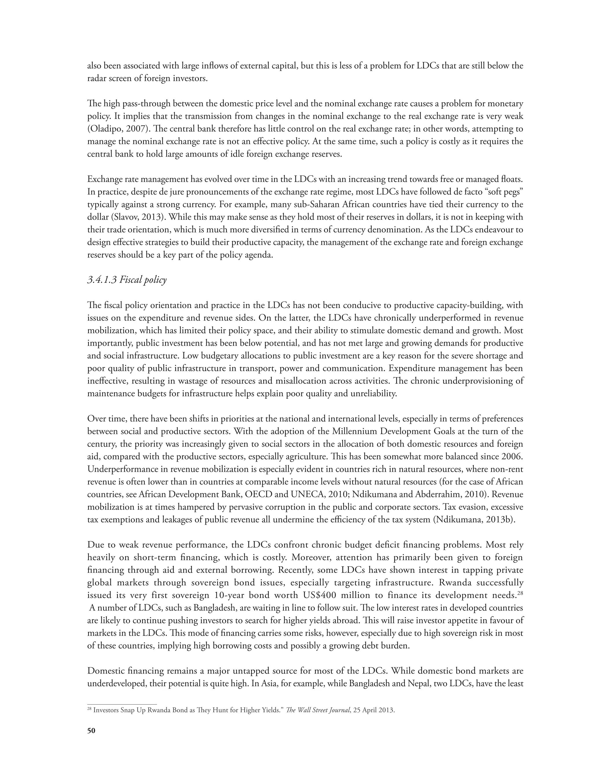 also been associated with large inflows of external capital, but this is less of a problem for LDCs that are still below the 
radar screen of foreign investors. 
The high pass-through between the domestic price level and the nominal exchange rate causes a problem for monetary 
policy. It implies that the transmission from changes in the nominal exchange to the real exchange rate is very weak 
(Oladipo, 2007). The central bank therefore has little control on the real exchange rate; in other words, attempting to 
manage the nominal exchange rate is not an effective policy. At the same time, such a policy is costly as it requires the 
central bank to hold large amounts of idle foreign exchange reserves. 
Exchange rate management has evolved over time in the LDCs with an increasing trend towards free or managed floats. 
In practice, despite de jure pronouncements of the exchange rate regime, most LDCs have followed de facto “soft pegs” 
typically against a strong currency. For example, many sub-Saharan African countries have tied their currency to the 
dollar (Slavov, 2013). While this may make sense as they hold most of their reserves in dollars, it is not in keeping with 
their trade orientation, which is much more diversified in terms of currency denomination. As the LDCs endeavour to 
design effective strategies to build their productive capacity, the management of the exchange rate and foreign exchange 
reserves should be a key part of the policy agenda. 
3.4.1.3 Fiscal policy 
The fiscal policy orientation and practice in the LDCs has not been conducive to productive capacity-building, with 
issues on the expenditure and revenue sides. On the latter, the LDCs have chronically underperformed in revenue 
mobilization, which has limited their policy space, and their ability to stimulate domestic demand and growth. Most 
importantly, public investment has been below potential, and has not met large and growing demands for productive 
and social infrastructure. Low budgetary allocations to public investment are a key reason for the severe shortage and 
poor quality of public infrastructure in transport, power and communication. Expenditure management has been 
ineffective, resulting in wastage of resources and misallocation across activities. The chronic underprovisioning of 
maintenance budgets for infrastructure helps explain poor quality and unreliability. 
Over time, there have been shifts in priorities at the national and international levels, especially in terms of preferences 
between social and productive sectors. With the adoption of the Millennium Development Goals at the turn of the 
century, the priority was increasingly given to social sectors in the allocation of both domestic resources and foreign 
aid, compared with the productive sectors, especially agriculture. This has been somewhat more balanced since 2006. 
Underperformance in revenue mobilization is especially evident in countries rich in natural resources, where non-rent 
revenue is often lower than in countries at comparable income levels without natural resources (for the case of African 
countries, see African Development Bank, OECD and UNECA, 2010; Ndikumana and Abderrahim, 2010). Revenue 
mobilization is at times hampered by pervasive corruption in the public and corporate sectors. Tax evasion, excessive 
tax exemptions and leakages of public revenue all undermine the efficiency of the tax system (Ndikumana, 2013b). 
Due to weak revenue performance, the LDCs confront chronic budget deficit financing problems. Most rely 
heavily on short-term financing, which is costly. Moreover, attention has primarily been given to foreign 
financing through aid and external borrowing. Recently, some LDCs have shown interest in tapping private 
global markets through sovereign bond issues, especially targeting infrastructure. Rwanda successfully 
issued its very first sovereign 10-year bond worth US$400 million to finance its development needs.28 
A number of LDCs, such as Bangladesh, are waiting in line to follow suit. The low interest rates in developed countries 
are likely to continue pushing investors to search for higher yields abroad. This will raise investor appetite in favour of 
markets in the LDCs. This mode of financing carries some risks, however, especially due to high sovereign risk in most 
of these countries, implying high borrowing costs and possibly a growing debt burden. 
Domestic financing remains a major untapped source for most of the LDCs. While domestic bond markets are 
underdeveloped, their potential is quite high. In Asia, for example, while Bangladesh and Nepal, two LDCs, have the least 
28 Investors Snap Up Rwanda Bond as They Hunt for Higher Yields.” The Wall Street Journal, 25 April 2013. 
50 
 