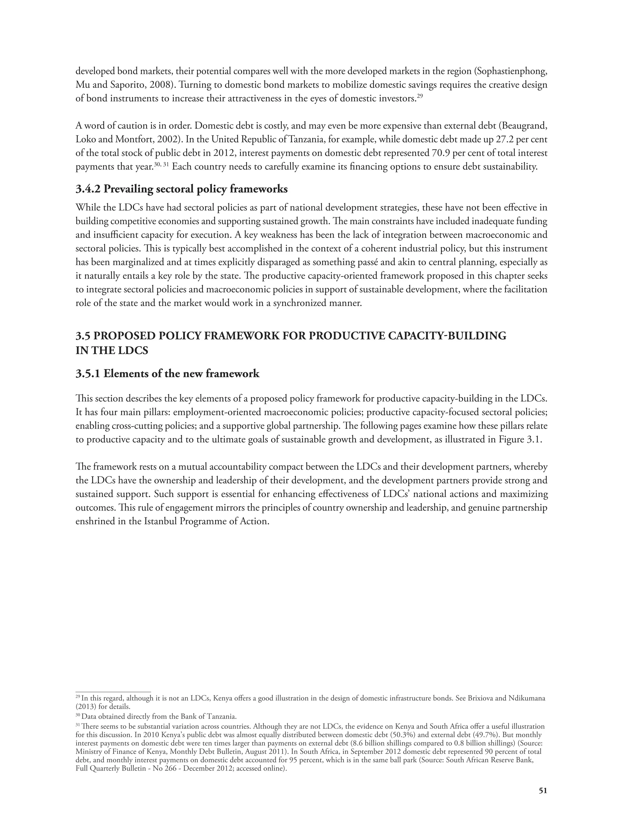 developed bond markets, their potential compares well with the more developed markets in the region (Sophastienphong, 
Mu and Saporito, 2008). Turning to domestic bond markets to mobilize domestic savings requires the creative design 
of bond instruments to increase their attractiveness in the eyes of domestic investors.29 
A word of caution is in order. Domestic debt is costly, and may even be more expensive than external debt (Beaugrand, 
Loko and Montfort, 2002). In the United Republic of Tanzania, for example, while domestic debt made up 27.2 per cent 
of the total stock of public debt in 2012, interest payments on domestic debt represented 70.9 per cent of total interest 
payments that year.30, 31 Each country needs to carefully examine its financing options to ensure debt sustainability. 
3.4.2 Prevailing sectoral policy frameworks 
While the LDCs have had sectoral policies as part of national development strategies, these have not been effective in 
building competitive economies and supporting sustained growth. The main constraints have included inadequate funding 
and insufficient capacity for execution. A key weakness has been the lack of integration between macroeconomic and 
sectoral policies. This is typically best accomplished in the context of a coherent industrial policy, but this instrument 
has been marginalized and at times explicitly disparaged as something passé and akin to central planning, especially as 
it naturally entails a key role by the state. The productive capacity-oriented framework proposed in this chapter seeks 
to integrate sectoral policies and macroeconomic policies in support of sustainable development, where the facilitation 
role of the state and the market would work in a synchronized manner. 
3.5 PROPOSED POLICY FRAMEWORK FOR PRODUCTIVE CAPACITY-BUILDING 
IN THE LDCS 
3.5.1 Elements of the new framework 
This section describes the key elements of a proposed policy framework for productive capacity-building in the LDCs. 
It has four main pillars: employment-oriented macroeconomic policies; productive capacity-focused sectoral policies; 
enabling cross-cutting policies; and a supportive global partnership. The following pages examine how these pillars relate 
to productive capacity and to the ultimate goals of sustainable growth and development, as illustrated in Figure 3.1. 
The framework rests on a mutual accountability compact between the LDCs and their development partners, whereby 
the LDCs have the ownership and leadership of their development, and the development partners provide strong and 
sustained support. Such support is essential for enhancing effectiveness of LDCs’ national actions and maximizing 
outcomes. This rule of engagement mirrors the principles of country ownership and leadership, and genuine partnership 
enshrined in the Istanbul Programme of Action. 
29 In this regard, although it is not an LDCs, Kenya offers a good illustration in the design of domestic infrastructure bonds. See Brixiova and Ndikumana 
(2013) for details. 
30 Data obtained directly from the Bank of Tanzania. 
31 There seems to be substantial variation across countries. Although they are not LDCs, the evidence on Kenya and South Africa offer a useful illustration 
for this discussion. In 2010 Kenya’s public debt was almost equally distributed between domestic debt (50.3%) and external debt (49.7%). But monthly 
interest payments on domestic debt were ten times larger than payments on external debt (8.6 billion shillings compared to 0.8 billion shillings) (Source: 
Ministry of Finance of Kenya, Monthly Debt Bulletin, August 2011). In South Africa, in September 2012 domestic debt represented 90 percent of total 
debt, and monthly interest payments on domestic debt accounted for 95 percent, which is in the same ball park (Source: South African Reserve Bank, 
Full Quarterly Bulletin - No 266 - December 2012; accessed online). 
51 
 