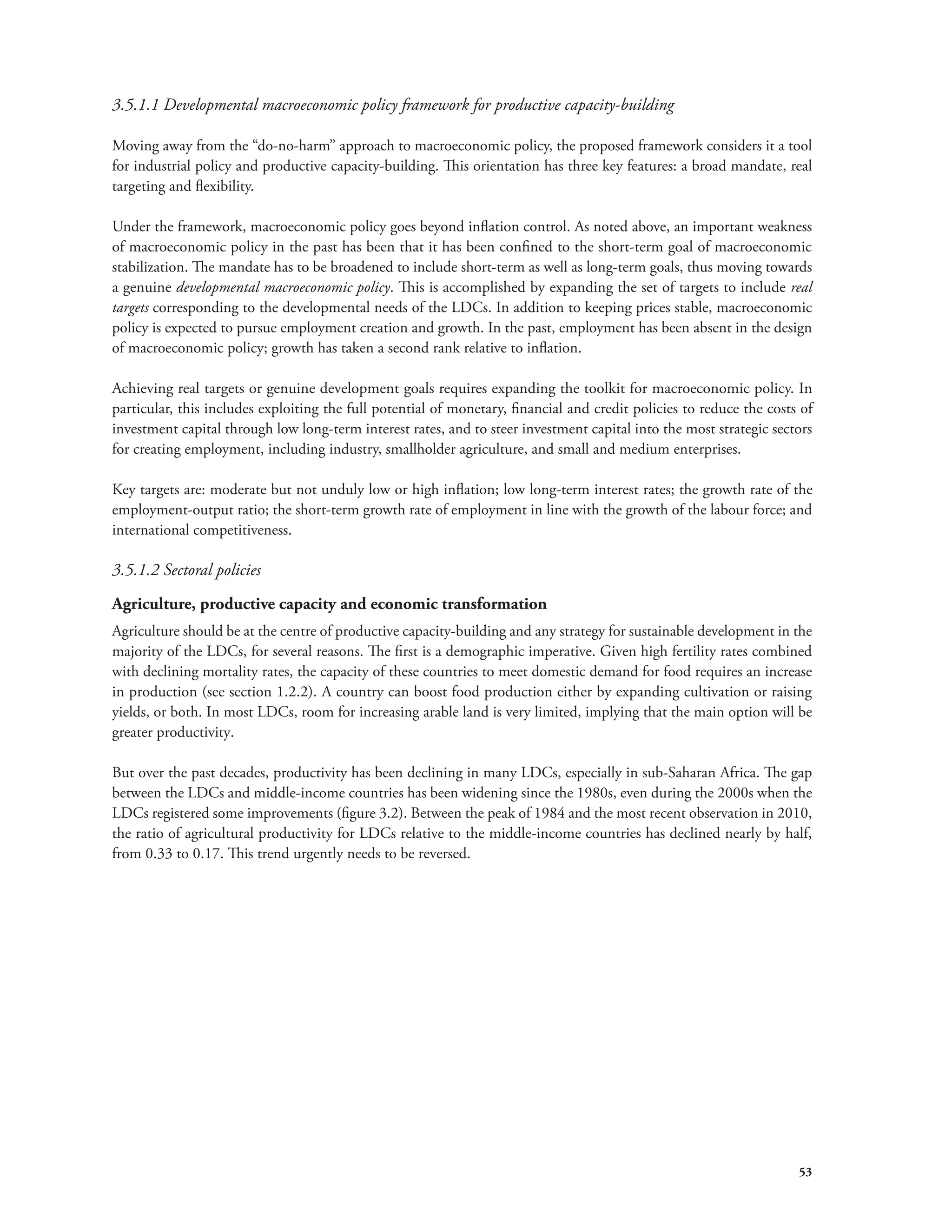 53 
3.5.1.1 Developmental macroeconomic policy framework for productive capacity-building 
Moving away from the “do-no-harm” approach to macroeconomic policy, the proposed framework considers it a tool 
for industrial policy and productive capacity-building. This orientation has three key features: a broad mandate, real 
targeting and flexibility. 
Under the framework, macroeconomic policy goes beyond inflation control. As noted above, an important weakness 
of macroeconomic policy in the past has been that it has been confined to the short-term goal of macroeconomic 
stabilization. The mandate has to be broadened to include short-term as well as long-term goals, thus moving towards 
a genuine developmental macroeconomic policy. This is accomplished by expanding the set of targets to include real 
targets corresponding to the developmental needs of the LDCs. In addition to keeping prices stable, macroeconomic 
policy is expected to pursue employment creation and growth. In the past, employment has been absent in the design 
of macroeconomic policy; growth has taken a second rank relative to inflation. 
Achieving real targets or genuine development goals requires expanding the toolkit for macroeconomic policy. In 
particular, this includes exploiting the full potential of monetary, financial and credit policies to reduce the costs of 
investment capital through low long-term interest rates, and to steer investment capital into the most strategic sectors 
for creating employment, including industry, smallholder agriculture, and small and medium enterprises. 
Key targets are: moderate but not unduly low or high inflation; low long-term interest rates; the growth rate of the 
employment-output ratio; the short-term growth rate of employment in line with the growth of the labour force; and 
international competitiveness. 
3.5.1.2 Sectoral policies 
Agriculture, productive capacity and economic transformation 
Agriculture should be at the centre of productive capacity-building and any strategy for sustainable development in the 
majority of the LDCs, for several reasons. The first is a demographic imperative. Given high fertility rates combined 
with declining mortality rates, the capacity of these countries to meet domestic demand for food requires an increase 
in production (see section 1.2.2). A country can boost food production either by expanding cultivation or raising 
yields, or both. In most LDCs, room for increasing arable land is very limited, implying that the main option will be 
greater productivity. 
But over the past decades, productivity has been declining in many LDCs, especially in sub-Saharan Africa. The gap 
between the LDCs and middle-income countries has been widening since the 1980s, even during the 2000s when the 
LDCs registered some improvements (figure 3.2). Between the peak of 1984 and the most recent observation in 2010, 
the ratio of agricultural productivity for LDCs relative to the middle-income countries has declined nearly by half, 
from 0.33 to 0.17. This trend urgently needs to be reversed. 
 