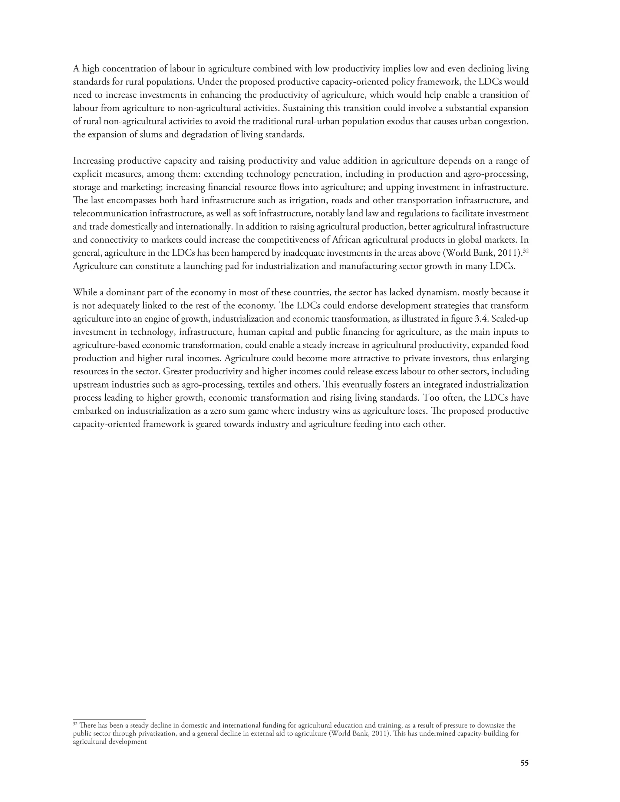 A high concentration of labour in agriculture combined with low productivity implies low and even declining living 
standards for rural populations. Under the proposed productive capacity-oriented policy framework, the LDCs would 
need to increase investments in enhancing the productivity of agriculture, which would help enable a transition of 
labour from agriculture to non-agricultural activities. Sustaining this transition could involve a substantial expansion 
of rural non-agricultural activities to avoid the traditional rural-urban population exodus that causes urban congestion, 
the expansion of slums and degradation of living standards. 
Increasing productive capacity and raising productivity and value addition in agriculture depends on a range of 
explicit measures, among them: extending technology penetration, including in production and agro-processing, 
storage and marketing; increasing financial resource flows into agriculture; and upping investment in infrastructure. 
The last encompasses both hard infrastructure such as irrigation, roads and other transportation infrastructure, and 
telecommunication infrastructure, as well as soft infrastructure, notably land law and regulations to facilitate investment 
and trade domestically and internationally. In addition to raising agricultural production, better agricultural infrastructure 
and connectivity to markets could increase the competitiveness of African agricultural products in global markets. In 
general, agriculture in the LDCs has been hampered by inadequate investments in the areas above (World Bank, 2011).32 
Agriculture can constitute a launching pad for industrialization and manufacturing sector growth in many LDCs. 
While a dominant part of the economy in most of these countries, the sector has lacked dynamism, mostly because it 
is not adequately linked to the rest of the economy. The LDCs could endorse development strategies that transform 
agriculture into an engine of growth, industrialization and economic transformation, as illustrated in figure 3.4. Scaled-up 
investment in technology, infrastructure, human capital and public financing for agriculture, as the main inputs to 
agriculture-based economic transformation, could enable a steady increase in agricultural productivity, expanded food 
production and higher rural incomes. Agriculture could become more attractive to private investors, thus enlarging 
resources in the sector. Greater productivity and higher incomes could release excess labour to other sectors, including 
upstream industries such as agro-processing, textiles and others. This eventually fosters an integrated industrialization 
process leading to higher growth, economic transformation and rising living standards. Too often, the LDCs have 
embarked on industrialization as a zero sum game where industry wins as agriculture loses. The proposed productive 
capacity-oriented framework is geared towards industry and agriculture feeding into each other. 
55 
32 There has been a steady decline in domestic and international funding for agricultural education and training, as a result of pressure to downsize the 
public sector through privatization, and a general decline in external aid to agriculture (World Bank, 2011). This has undermined capacity-building for 
agricultural development 
 