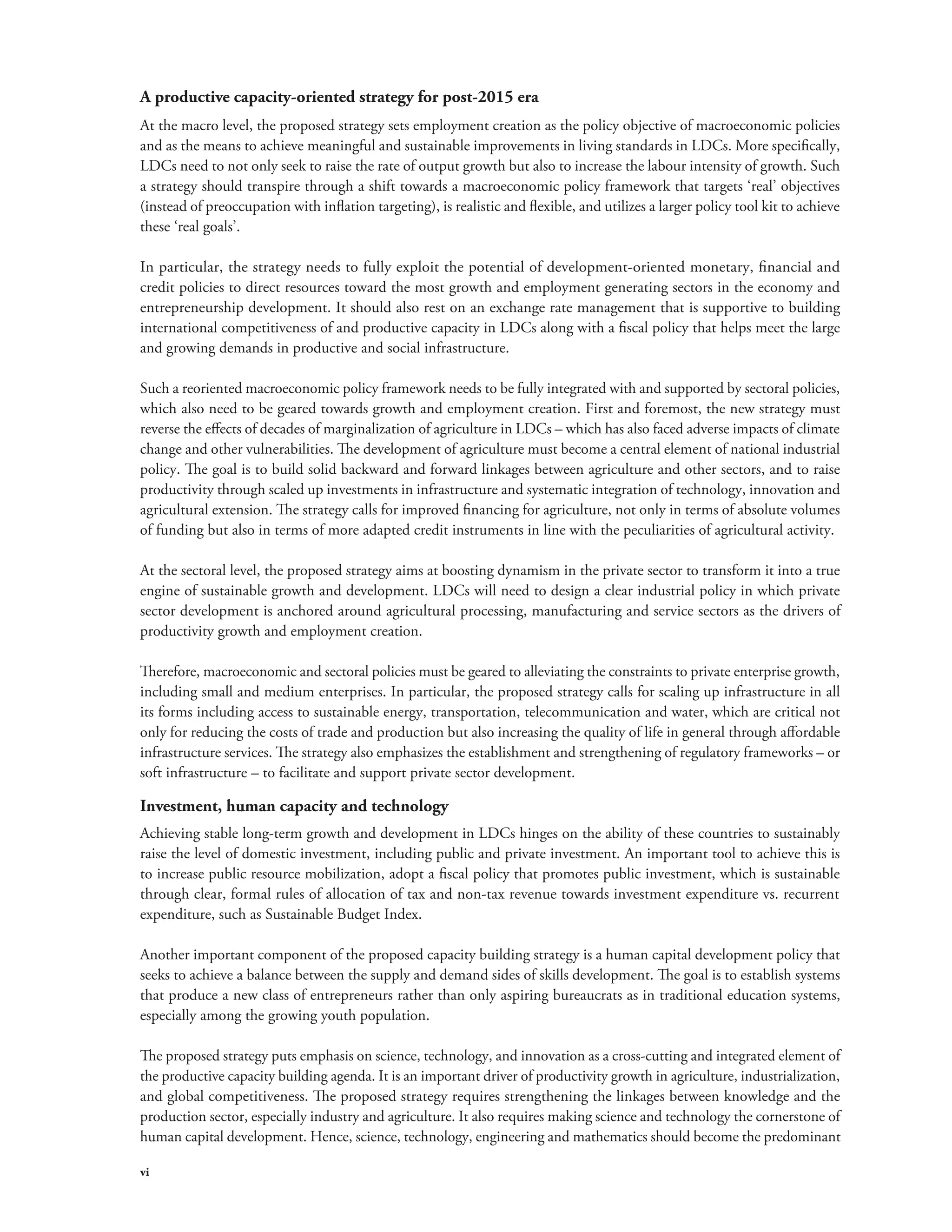 A productive capacity-oriented strategy for post-2015 era 
At the macro level, the proposed strategy sets employment creation as the policy objective of macroeconomic policies 
and as the means to achieve meaningful and sustainable improvements in living standards in LDCs. More specifically, 
LDCs need to not only seek to raise the rate of output growth but also to increase the labour intensity of growth. Such 
a strategy should transpire through a shift towards a macroeconomic policy framework that targets ‘real’ objectives 
(instead of preoccupation with inflation targeting), is realistic and flexible, and utilizes a larger policy tool kit to achieve 
these ‘real goals’. 
In particular, the strategy needs to fully exploit the potential of development-oriented monetary, financial and 
credit policies to direct resources toward the most growth and employment generating sectors in the economy and 
entrepreneurship development. It should also rest on an exchange rate management that is supportive to building 
international competitiveness of and productive capacity in LDCs along with a fiscal policy that helps meet the large 
and growing demands in productive and social infrastructure. 
Such a reoriented macroeconomic policy framework needs to be fully integrated with and supported by sectoral policies, 
which also need to be geared towards growth and employment creation. First and foremost, the new strategy must 
reverse the effects of decades of marginalization of agriculture in LDCs – which has also faced adverse impacts of climate 
change and other vulnerabilities. The development of agriculture must become a central element of national industrial 
policy. The goal is to build solid backward and forward linkages between agriculture and other sectors, and to raise 
productivity through scaled up investments in infrastructure and systematic integration of technology, innovation and 
agricultural extension. The strategy calls for improved financing for agriculture, not only in terms of absolute volumes 
of funding but also in terms of more adapted credit instruments in line with the peculiarities of agricultural activity. 
At the sectoral level, the proposed strategy aims at boosting dynamism in the private sector to transform it into a true 
engine of sustainable growth and development. LDCs will need to design a clear industrial policy in which private 
sector development is anchored around agricultural processing, manufacturing and service sectors as the drivers of 
productivity growth and employment creation. 
Therefore, macroeconomic and sectoral policies must be geared to alleviating the constraints to private enterprise growth, 
including small and medium enterprises. In particular, the proposed strategy calls for scaling up infrastructure in all 
its forms including access to sustainable energy, transportation, telecommunication and water, which are critical not 
only for reducing the costs of trade and production but also increasing the quality of life in general through affordable 
infrastructure services. The strategy also emphasizes the establishment and strengthening of regulatory frameworks – or 
soft infrastructure – to facilitate and support private sector development. 
Investment, human capacity and technology 
Achieving stable long-term growth and development in LDCs hinges on the ability of these countries to sustainably 
raise the level of domestic investment, including public and private investment. An important tool to achieve this is 
to increase public resource mobilization, adopt a fiscal policy that promotes public investment, which is sustainable 
through clear, formal rules of allocation of tax and non-tax revenue towards investment expenditure vs. recurrent 
expenditure, such as Sustainable Budget Index. 
Another important component of the proposed capacity building strategy is a human capital development policy that 
seeks to achieve a balance between the supply and demand sides of skills development. The goal is to establish systems 
that produce a new class of entrepreneurs rather than only aspiring bureaucrats as in traditional education systems, 
especially among the growing youth population. 
The proposed strategy puts emphasis on science, technology, and innovation as a cross-cutting and integrated element of 
the productive capacity building agenda. It is an important driver of productivity growth in agriculture, industrialization, 
and global competitiveness. The proposed strategy requires strengthening the linkages between knowledge and the 
production sector, especially industry and agriculture. It also requires making science and technology the cornerstone of 
human capital development. Hence, science, technology, engineering and mathematics should become the predominant 
vi 
 