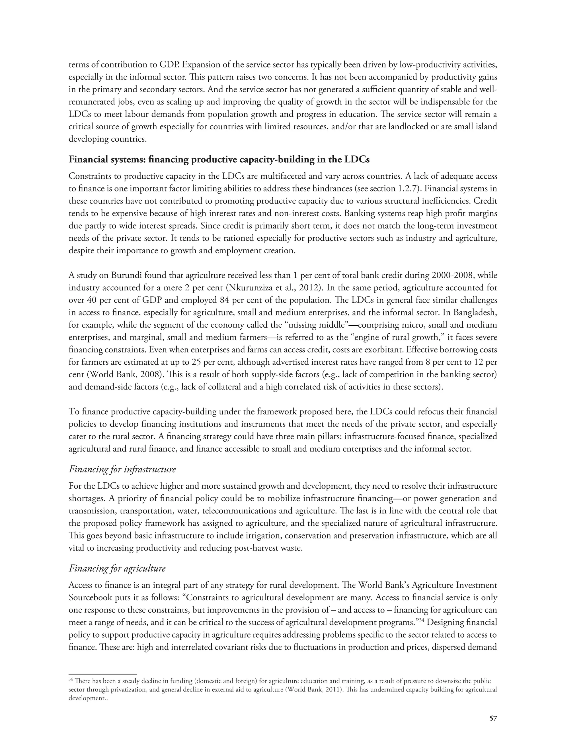terms of contribution to GDP. Expansion of the service sector has typically been driven by low-productivity activities, 
especially in the informal sector. This pattern raises two concerns. It has not been accompanied by productivity gains 
in the primary and secondary sectors. And the service sector has not generated a sufficient quantity of stable and well-remunerated 
jobs, even as scaling up and improving the quality of growth in the sector will be indispensable for the 
LDCs to meet labour demands from population growth and progress in education. The service sector will remain a 
critical source of growth especially for countries with limited resources, and/or that are landlocked or are small island 
developing countries. 
Financial systems: financing productive capacity-building in the LDCs 
Constraints to productive capacity in the LDCs are multifaceted and vary across countries. A lack of adequate access 
to finance is one important factor limiting abilities to address these hindrances (see section 1.2.7). Financial systems in 
these countries have not contributed to promoting productive capacity due to various structural inefficiencies. Credit 
tends to be expensive because of high interest rates and non-interest costs. Banking systems reap high profit margins 
due partly to wide interest spreads. Since credit is primarily short term, it does not match the long-term investment 
needs of the private sector. It tends to be rationed especially for productive sectors such as industry and agriculture, 
despite their importance to growth and employment creation. 
A study on Burundi found that agriculture received less than 1 per cent of total bank credit during 2000-2008, while 
industry accounted for a mere 2 per cent (Nkurunziza et al., 2012). In the same period, agriculture accounted for 
over 40 per cent of GDP and employed 84 per cent of the population. The LDCs in general face similar challenges 
in access to finance, especially for agriculture, small and medium enterprises, and the informal sector. In Bangladesh, 
for example, while the segment of the economy called the “missing middle”—comprising micro, small and medium 
enterprises, and marginal, small and medium farmers—is referred to as the “engine of rural growth,” it faces severe 
financing constraints. Even when enterprises and farms can access credit, costs are exorbitant. Effective borrowing costs 
for farmers are estimated at up to 25 per cent, although advertised interest rates have ranged from 8 per cent to 12 per 
cent (World Bank, 2008). This is a result of both supply-side factors (e.g., lack of competition in the banking sector) 
and demand-side factors (e.g., lack of collateral and a high correlated risk of activities in these sectors). 
To finance productive capacity-building under the framework proposed here, the LDCs could refocus their financial 
policies to develop financing institutions and instruments that meet the needs of the private sector, and especially 
cater to the rural sector. A financing strategy could have three main pillars: infrastructure-focused finance, specialized 
agricultural and rural finance, and finance accessible to small and medium enterprises and the informal sector. 
Financing for infrastructure 
For the LDCs to achieve higher and more sustained growth and development, they need to resolve their infrastructure 
shortages. A priority of financial policy could be to mobilize infrastructure financing—or power generation and 
transmission, transportation, water, telecommunications and agriculture. The last is in line with the central role that 
the proposed policy framework has assigned to agriculture, and the specialized nature of agricultural infrastructure. 
This goes beyond basic infrastructure to include irrigation, conservation and preservation infrastructure, which are all 
vital to increasing productivity and reducing post-harvest waste. 
Financing for agriculture 
Access to finance is an integral part of any strategy for rural development. The World Bank’s Agriculture Investment 
Sourcebook puts it as follows: “Constraints to agricultural development are many. Access to financial service is only 
one response to these constraints, but improvements in the provision of – and access to – financing for agriculture can 
meet a range of needs, and it can be critical to the success of agricultural development programs.”34 Designing financial 
policy to support productive capacity in agriculture requires addressing problems specific to the sector related to access to 
finance. These are: high and interrelated covariant risks due to fluctuations in production and prices, dispersed demand 
34 There has been a steady decline in funding (domestic and foreign) for agriculture education and training, as a result of pressure to downsize the public 
sector through privatization, and general decline in external aid to agriculture (World Bank, 2011). This has undermined capacity building for agricultural 
development.. 
57 
 