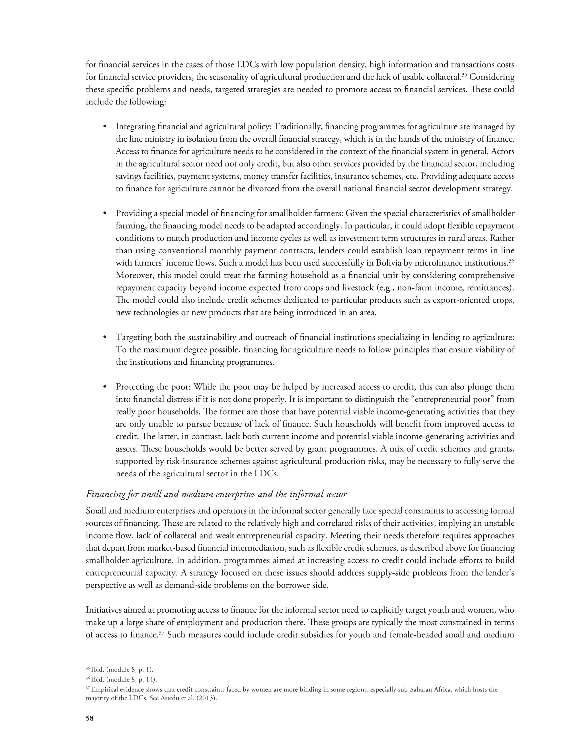 for financial services in the cases of those LDCs with low population density, high information and transactions costs 
for financial service providers, the seasonality of agricultural production and the lack of usable collateral.35 Considering 
these specific problems and needs, targeted strategies are needed to promote access to financial services. These could 
include the following: 
58 
• Integrating financial and agricultural policy: Traditionally, financing programmes for agriculture are managed by 
the line ministry in isolation from the overall financial strategy, which is in the hands of the ministry of finance. 
Access to finance for agriculture needs to be considered in the context of the financial system in general. Actors 
in the agricultural sector need not only credit, but also other services provided by the financial sector, including 
savings facilities, payment systems, money transfer facilities, insurance schemes, etc. Providing adequate access 
to finance for agriculture cannot be divorced from the overall national financial sector development strategy. 
• Providing a special model of financing for smallholder farmers: Given the special characteristics of smallholder 
farming, the financing model needs to be adapted accordingly. In particular, it could adopt flexible repayment 
conditions to match production and income cycles as well as investment term structures in rural areas. Rather 
than using conventional monthly payment contracts, lenders could establish loan repayment terms in line 
with farmers’ income flows. Such a model has been used successfully in Bolivia by microfinance institutions.36 
Moreover, this model could treat the farming household as a financial unit by considering comprehensive 
repayment capacity beyond income expected from crops and livestock (e.g., non-farm income, remittances). 
The model could also include credit schemes dedicated to particular products such as export-oriented crops, 
new technologies or new products that are being introduced in an area. 
• Targeting both the sustainability and outreach of financial institutions specializing in lending to agriculture: 
To the maximum degree possible, financing for agriculture needs to follow principles that ensure viability of 
the institutions and financing programmes. 
• Protecting the poor: While the poor may be helped by increased access to credit, this can also plunge them 
into financial distress if it is not done properly. It is important to distinguish the “entrepreneurial poor” from 
really poor households. The former are those that have potential viable income-generating activities that they 
are only unable to pursue because of lack of finance. Such households will benefit from improved access to 
credit. The latter, in contrast, lack both current income and potential viable income-generating activities and 
assets. These households would be better served by grant programmes. A mix of credit schemes and grants, 
supported by risk-insurance schemes against agricultural production risks, may be necessary to fully serve the 
needs of the agricultural sector in the LDCs. 
Financing for small and medium enterprises and the informal sector 
Small and medium enterprises and operators in the informal sector generally face special constraints to accessing formal 
sources of financing. These are related to the relatively high and correlated risks of their activities, implying an unstable 
income flow, lack of collateral and weak entrepreneurial capacity. Meeting their needs therefore requires approaches 
that depart from market-based financial intermediation, such as flexible credit schemes, as described above for financing 
smallholder agriculture. In addition, programmes aimed at increasing access to credit could include efforts to build 
entrepreneurial capacity. A strategy focused on these issues should address supply-side problems from the lender’s 
perspective as well as demand-side problems on the borrower side. 
Initiatives aimed at promoting access to finance for the informal sector need to explicitly target youth and women, who 
make up a large share of employment and production there. These groups are typically the most constrained in terms 
of access to finance.37 Such measures could include credit subsidies for youth and female-headed small and medium 
35 Ibid. (module 8, p. 1). 
36 Ibid. (module 8, p. 14). 
37 Empirical evidence shows that credit constraints faced by women are more binding in some regions, especially sub-Saharan Africa, which hosts the 
majority of the LDCs. See Asiedu et al. (2013). 
 
