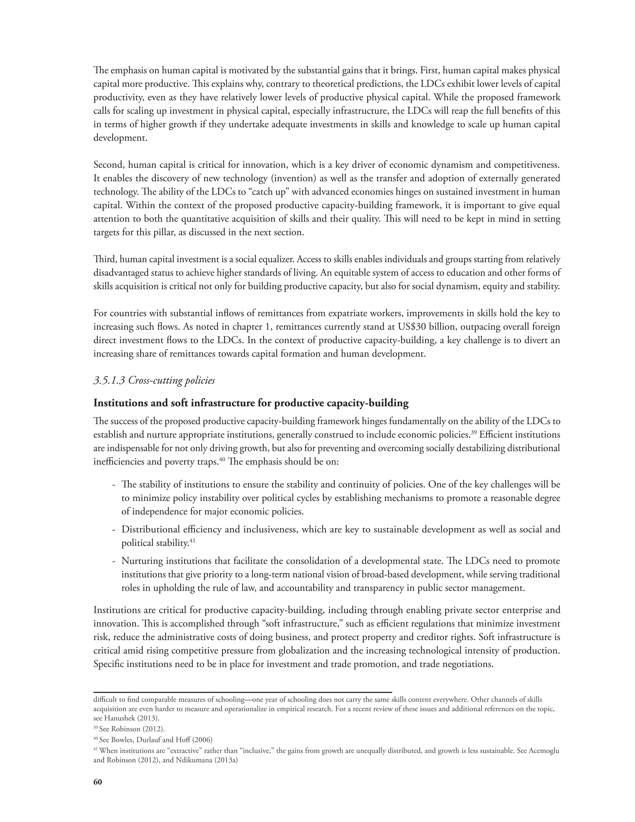 The emphasis on human capital is motivated by the substantial gains that it brings. First, human capital makes physical 
capital more productive. This explains why, contrary to theoretical predictions, the LDCs exhibit lower levels of capital 
productivity, even as they have relatively lower levels of productive physical capital. While the proposed framework 
calls for scaling up investment in physical capital, especially infrastructure, the LDCs will reap the full benefits of this 
in terms of higher growth if they undertake adequate investments in skills and knowledge to scale up human capital 
development. 
Second, human capital is critical for innovation, which is a key driver of economic dynamism and competitiveness. 
It enables the discovery of new technology (invention) as well as the transfer and adoption of externally generated 
technology. The ability of the LDCs to “catch up” with advanced economies hinges on sustained investment in human 
capital. Within the context of the proposed productive capacity-building framework, it is important to give equal 
attention to both the quantitative acquisition of skills and their quality. This will need to be kept in mind in setting 
targets for this pillar, as discussed in the next section. 
Third, human capital investment is a social equalizer. Access to skills enables individuals and groups starting from relatively 
disadvantaged status to achieve higher standards of living. An equitable system of access to education and other forms of 
skills acquisition is critical not only for building productive capacity, but also for social dynamism, equity and stability. 
For countries with substantial inflows of remittances from expatriate workers, improvements in skills hold the key to 
increasing such flows. As noted in chapter 1, remittances currently stand at US$30 billion, outpacing overall foreign 
direct investment flows to the LDCs. In the context of productive capacity-building, a key challenge is to divert an 
increasing share of remittances towards capital formation and human development. 
3.5.1.3 Cross-cutting policies 
Institutions and soft infrastructure for productive capacity-building 
The success of the proposed productive capacity-building framework hinges fundamentally on the ability of the LDCs to 
establish and nurture appropriate institutions, generally construed to include economic policies.39 Efficient institutions 
are indispensable for not only driving growth, but also for preventing and overcoming socially destabilizing distributional 
inefficiencies and poverty traps.40 The emphasis should be on: 
60 
-- The stability of institutions to ensure the stability and continuity of policies. One of the key challenges will be 
to minimize policy instability over political cycles by establishing mechanisms to promote a reasonable degree 
of independence for major economic policies. 
-- Distributional efficiency and inclusiveness, which are key to sustainable development as well as social and 
political stability.41 
-- Nurturing institutions that facilitate the consolidation of a developmental state. The LDCs need to promote 
institutions that give priority to a long-term national vision of broad-based development, while serving traditional 
roles in upholding the rule of law, and accountability and transparency in public sector management. 
Institutions are critical for productive capacity-building, including through enabling private sector enterprise and 
innovation. This is accomplished through “soft infrastructure,” such as efficient regulations that minimize investment 
risk, reduce the administrative costs of doing business, and protect property and creditor rights. Soft infrastructure is 
critical amid rising competitive pressure from globalization and the increasing technological intensity of production. 
Specific institutions need to be in place for investment and trade promotion, and trade negotiations. 
difficult to find comparable measures of schooling—one year of schooling does not carry the same skills content everywhere. Other channels of skills 
acquisition are even harder to measure and operationalize in empirical research. For a recent review of these issues and additional references on the topic, 
see Hanushek (2013). 
39 See Robinson (2012). 
40 See Bowles, Durlauf and Hoff (2006) 
41 When institutions are “extractive” rather than “inclusive,” the gains from growth are unequally distributed, and growth is less sustainable. See Acemoglu 
and Robinson (2012), and Ndikumana (2013a) 
 