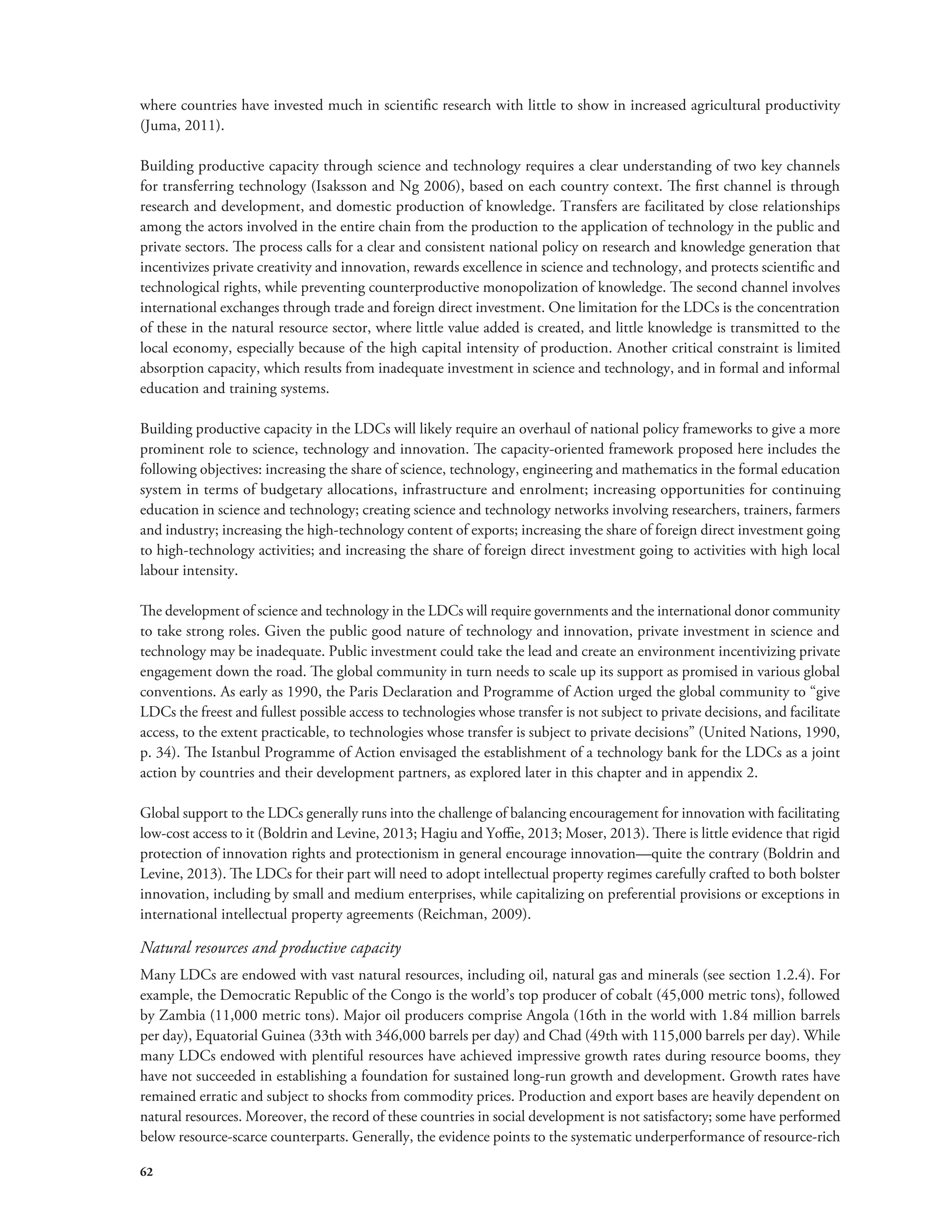 where countries have invested much in scientific research with little to show in increased agricultural productivity 
(Juma, 2011). 
Building productive capacity through science and technology requires a clear understanding of two key channels 
for transferring technology (Isaksson and Ng 2006), based on each country context. The first channel is through 
research and development, and domestic production of knowledge. Transfers are facilitated by close relationships 
among the actors involved in the entire chain from the production to the application of technology in the public and 
private sectors. The process calls for a clear and consistent national policy on research and knowledge generation that 
incentivizes private creativity and innovation, rewards excellence in science and technology, and protects scientific and 
technological rights, while preventing counterproductive monopolization of knowledge. The second channel involves 
international exchanges through trade and foreign direct investment. One limitation for the LDCs is the concentration 
of these in the natural resource sector, where little value added is created, and little knowledge is transmitted to the 
local economy, especially because of the high capital intensity of production. Another critical constraint is limited 
absorption capacity, which results from inadequate investment in science and technology, and in formal and informal 
education and training systems. 
Building productive capacity in the LDCs will likely require an overhaul of national policy frameworks to give a more 
prominent role to science, technology and innovation. The capacity-oriented framework proposed here includes the 
following objectives: increasing the share of science, technology, engineering and mathematics in the formal education 
system in terms of budgetary allocations, infrastructure and enrolment; increasing opportunities for continuing 
education in science and technology; creating science and technology networks involving researchers, trainers, farmers 
and industry; increasing the high-technology content of exports; increasing the share of foreign direct investment going 
to high-technology activities; and increasing the share of foreign direct investment going to activities with high local 
labour intensity. 
The development of science and technology in the LDCs will require governments and the international donor community 
to take strong roles. Given the public good nature of technology and innovation, private investment in science and 
technology may be inadequate. Public investment could take the lead and create an environment incentivizing private 
engagement down the road. The global community in turn needs to scale up its support as promised in various global 
conventions. As early as 1990, the Paris Declaration and Programme of Action urged the global community to “give 
LDCs the freest and fullest possible access to technologies whose transfer is not subject to private decisions, and facilitate 
access, to the extent practicable, to technologies whose transfer is subject to private decisions” (United Nations, 1990, 
p. 34). The Istanbul Programme of Action envisaged the establishment of a technology bank for the LDCs as a joint 
action by countries and their development partners, as explored later in this chapter and in appendix 2. 
Global support to the LDCs generally runs into the challenge of balancing encouragement for innovation with facilitating 
low-cost access to it (Boldrin and Levine, 2013; Hagiu and Yoffie, 2013; Moser, 2013). There is little evidence that rigid 
protection of innovation rights and protectionism in general encourage innovation—quite the contrary (Boldrin and 
Levine, 2013). The LDCs for their part will need to adopt intellectual property regimes carefully crafted to both bolster 
innovation, including by small and medium enterprises, while capitalizing on preferential provisions or exceptions in 
international intellectual property agreements (Reichman, 2009). 
Natural resources and productive capacity 
Many LDCs are endowed with vast natural resources, including oil, natural gas and minerals (see section 1.2.4). For 
example, the Democratic Republic of the Congo is the world’s top producer of cobalt (45,000 metric tons), followed 
by Zambia (11,000 metric tons). Major oil producers comprise Angola (16th in the world with 1.84 million barrels 
per day), Equatorial Guinea (33th with 346,000 barrels per day) and Chad (49th with 115,000 barrels per day). While 
many LDCs endowed with plentiful resources have achieved impressive growth rates during resource booms, they 
have not succeeded in establishing a foundation for sustained long-run growth and development. Growth rates have 
remained erratic and subject to shocks from commodity prices. Production and export bases are heavily dependent on 
natural resources. Moreover, the record of these countries in social development is not satisfactory; some have performed 
below resource-scarce counterparts. Generally, the evidence points to the systematic underperformance of resource-rich 
62 
 