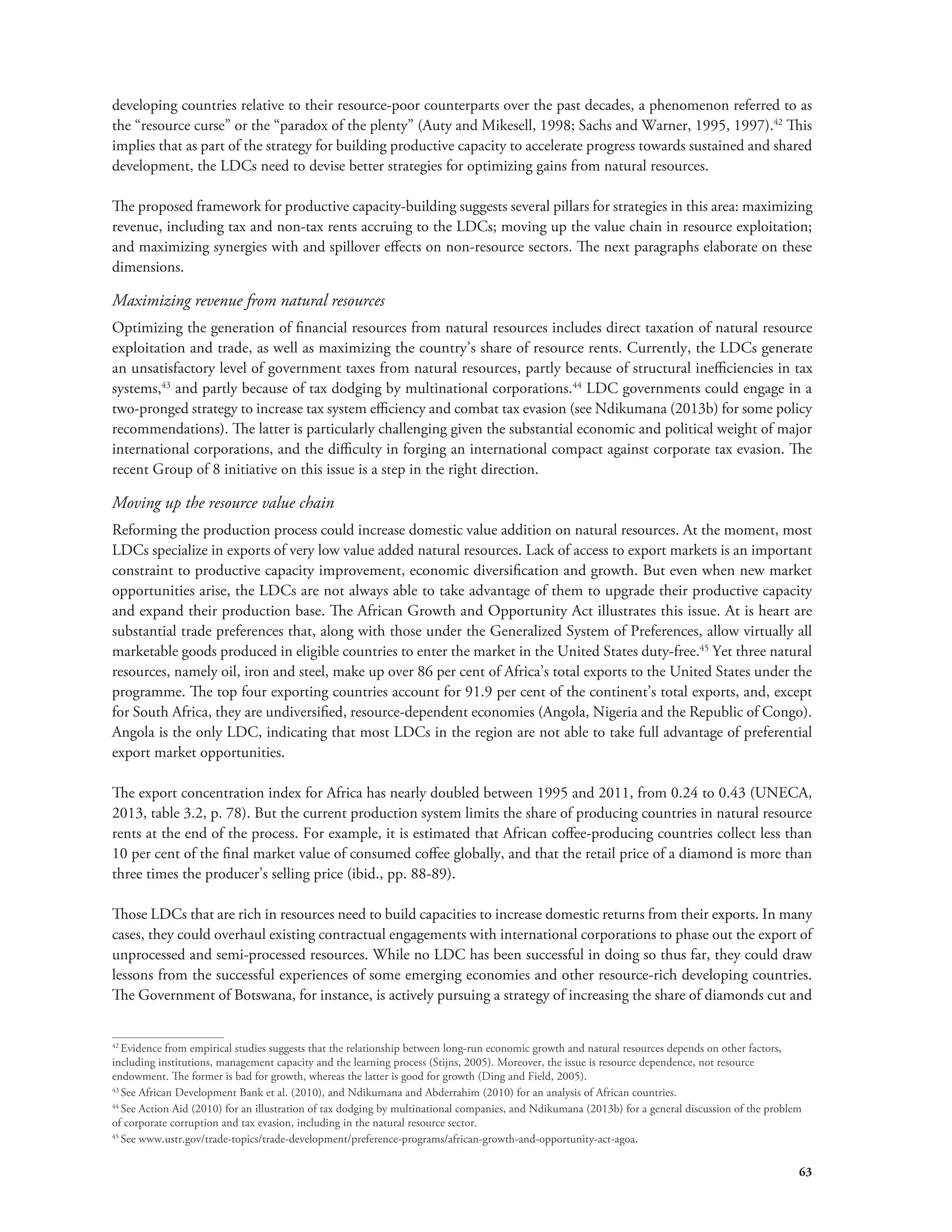 developing countries relative to their resource-poor counterparts over the past decades, a phenomenon referred to as 
the “resource curse” or the “paradox of the plenty” (Auty and Mikesell, 1998; Sachs and Warner, 1995, 1997).42 This 
implies that as part of the strategy for building productive capacity to accelerate progress towards sustained and shared 
development, the LDCs need to devise better strategies for optimizing gains from natural resources. 
The proposed framework for productive capacity-building suggests several pillars for strategies in this area: maximizing 
revenue, including tax and non-tax rents accruing to the LDCs; moving up the value chain in resource exploitation; 
and maximizing synergies with and spillover effects on non-resource sectors. The next paragraphs elaborate on these 
dimensions. 
Maximizing revenue from natural resources 
Optimizing the generation of financial resources from natural resources includes direct taxation of natural resource 
exploitation and trade, as well as maximizing the country’s share of resource rents. Currently, the LDCs generate 
an unsatisfactory level of government taxes from natural resources, partly because of structural inefficiencies in tax 
systems,43 and partly because of tax dodging by multinational corporations.44 LDC governments could engage in a 
two-pronged strategy to increase tax system efficiency and combat tax evasion (see Ndikumana (2013b) for some policy 
recommendations). The latter is particularly challenging given the substantial economic and political weight of major 
international corporations, and the difficulty in forging an international compact against corporate tax evasion. The 
recent Group of 8 initiative on this issue is a step in the right direction. 
Moving up the resource value chain 
Reforming the production process could increase domestic value addition on natural resources. At the moment, most 
LDCs specialize in exports of very low value added natural resources. Lack of access to export markets is an important 
constraint to productive capacity improvement, economic diversification and growth. But even when new market 
opportunities arise, the LDCs are not always able to take advantage of them to upgrade their productive capacity 
and expand their production base. The African Growth and Opportunity Act illustrates this issue. At is heart are 
substantial trade preferences that, along with those under the Generalized System of Preferences, allow virtually all 
marketable goods produced in eligible countries to enter the market in the United States duty-free.45 Yet three natural 
resources, namely oil, iron and steel, make up over 86 per cent of Africa’s total exports to the United States under the 
programme. The top four exporting countries account for 91.9 per cent of the continent’s total exports, and, except 
for South Africa, they are undiversified, resource-dependent economies (Angola, Nigeria and the Republic of Congo). 
Angola is the only LDC, indicating that most LDCs in the region are not able to take full advantage of preferential 
export market opportunities. 
The export concentration index for Africa has nearly doubled between 1995 and 2011, from 0.24 to 0.43 (UNECA, 
2013, table 3.2, p. 78). But the current production system limits the share of producing countries in natural resource 
rents at the end of the process. For example, it is estimated that African coffee-producing countries collect less than 
10 per cent of the final market value of consumed coffee globally, and that the retail price of a diamond is more than 
three times the producer’s selling price (ibid., pp. 88-89). 
Those LDCs that are rich in resources need to build capacities to increase domestic returns from their exports. In many 
cases, they could overhaul existing contractual engagements with international corporations to phase out the export of 
unprocessed and semi-processed resources. While no LDC has been successful in doing so thus far, they could draw 
lessons from the successful experiences of some emerging economies and other resource-rich developing countries. 
The Government of Botswana, for instance, is actively pursuing a strategy of increasing the share of diamonds cut and 
42 Evidence from empirical studies suggests that the relationship between long-run economic growth and natural resources depends on other factors, 
including institutions, management capacity and the learning process (Stijns, 2005). Moreover, the issue is resource dependence, not resource 
endowment. The former is bad for growth, whereas the latter is good for growth (Ding and Field, 2005). 
43 See African Development Bank et al. (2010), and Ndikumana and Abderrahim (2010) for an analysis of African countries. 
44 See Action Aid (2010) for an illustration of tax dodging by multinational companies, and Ndikumana (2013b) for a general discussion of the problem 
of corporate corruption and tax evasion, including in the natural resource sector. 
45 See www.ustr.gov/trade-topics/trade-development/preference-programs/african-growth-and-opportunity-act-agoa. 
63 
 