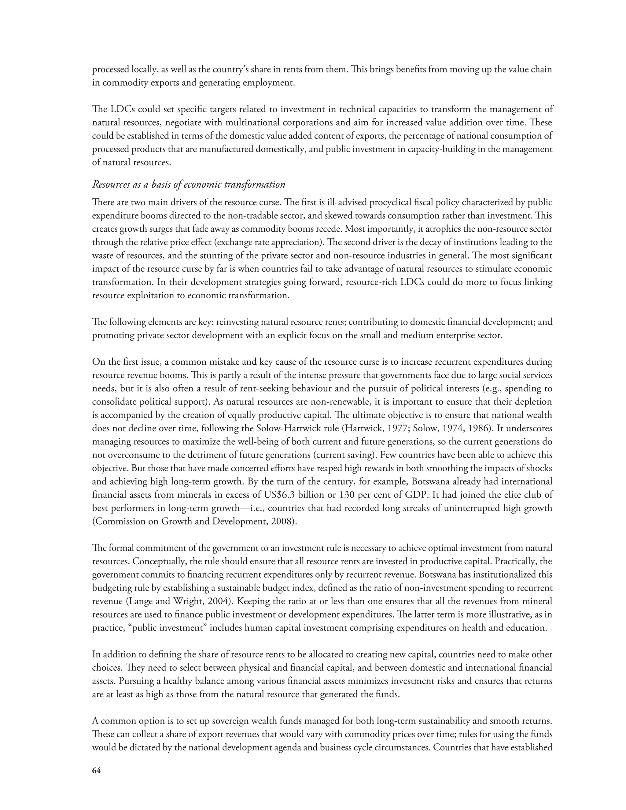 processed locally, as well as the country’s share in rents from them. This brings benefits from moving up the value chain 
in commodity exports and generating employment. 
The LDCs could set specific targets related to investment in technical capacities to transform the management of 
natural resources, negotiate with multinational corporations and aim for increased value addition over time. These 
could be established in terms of the domestic value added content of exports, the percentage of national consumption of 
processed products that are manufactured domestically, and public investment in capacity-building in the management 
of natural resources. 
Resources as a basis of economic transformation 
There are two main drivers of the resource curse. The first is ill-advised procyclical fiscal policy characterized by public 
expenditure booms directed to the non-tradable sector, and skewed towards consumption rather than investment. This 
creates growth surges that fade away as commodity booms recede. Most importantly, it atrophies the non-resource sector 
through the relative price effect (exchange rate appreciation). The second driver is the decay of institutions leading to the 
waste of resources, and the stunting of the private sector and non-resource industries in general. The most significant 
impact of the resource curse by far is when countries fail to take advantage of natural resources to stimulate economic 
transformation. In their development strategies going forward, resource-rich LDCs could do more to focus linking 
resource exploitation to economic transformation. 
The following elements are key: reinvesting natural resource rents; contributing to domestic financial development; and 
promoting private sector development with an explicit focus on the small and medium enterprise sector. 
On the first issue, a common mistake and key cause of the resource curse is to increase recurrent expenditures during 
resource revenue booms. This is partly a result of the intense pressure that governments face due to large social services 
needs, but it is also often a result of rent-seeking behaviour and the pursuit of political interests (e.g., spending to 
consolidate political support). As natural resources are non-renewable, it is important to ensure that their depletion 
is accompanied by the creation of equally productive capital. The ultimate objective is to ensure that national wealth 
does not decline over time, following the Solow-Hartwick rule (Hartwick, 1977; Solow, 1974, 1986). It underscores 
managing resources to maximize the well-being of both current and future generations, so the current generations do 
not overconsume to the detriment of future generations (current saving). Few countries have been able to achieve this 
objective. But those that have made concerted efforts have reaped high rewards in both smoothing the impacts of shocks 
and achieving high long-term growth. By the turn of the century, for example, Botswana already had international 
financial assets from minerals in excess of US$6.3 billion or 130 per cent of GDP. It had joined the elite club of 
best performers in long-term growth—i.e., countries that had recorded long streaks of uninterrupted high growth 
(Commission on Growth and Development, 2008). 
The formal commitment of the government to an investment rule is necessary to achieve optimal investment from natural 
resources. Conceptually, the rule should ensure that all resource rents are invested in productive capital. Practically, the 
government commits to financing recurrent expenditures only by recurrent revenue. Botswana has institutionalized this 
budgeting rule by establishing a sustainable budget index, defined as the ratio of non-investment spending to recurrent 
revenue (Lange and Wright, 2004). Keeping the ratio at or less than one ensures that all the revenues from mineral 
resources are used to finance public investment or development expenditures. The latter term is more illustrative, as in 
practice, “public investment” includes human capital investment comprising expenditures on health and education. 
In addition to defining the share of resource rents to be allocated to creating new capital, countries need to make other 
choices. They need to select between physical and financial capital, and between domestic and international financial 
assets. Pursuing a healthy balance among various financial assets minimizes investment risks and ensures that returns 
are at least as high as those from the natural resource that generated the funds. 
A common option is to set up sovereign wealth funds managed for both long-term sustainability and smooth returns. 
These can collect a share of export revenues that would vary with commodity prices over time; rules for using the funds 
would be dictated by the national development agenda and business cycle circumstances. Countries that have established 
64 
 