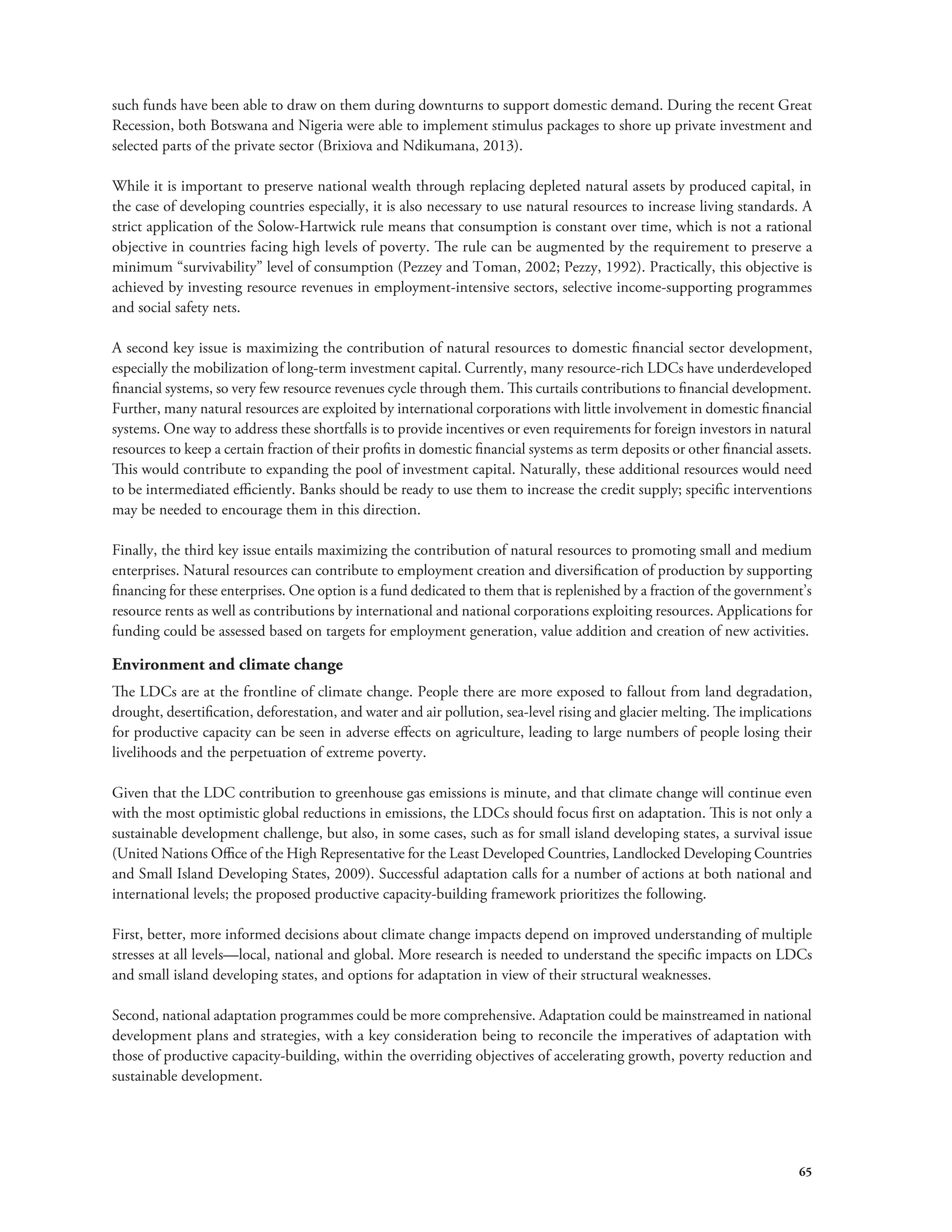such funds have been able to draw on them during downturns to support domestic demand. During the recent Great 
Recession, both Botswana and Nigeria were able to implement stimulus packages to shore up private investment and 
selected parts of the private sector (Brixiova and Ndikumana, 2013). 
While it is important to preserve national wealth through replacing depleted natural assets by produced capital, in 
the case of developing countries especially, it is also necessary to use natural resources to increase living standards. A 
strict application of the Solow-Hartwick rule means that consumption is constant over time, which is not a rational 
objective in countries facing high levels of poverty. The rule can be augmented by the requirement to preserve a 
minimum “survivability” level of consumption (Pezzey and Toman, 2002; Pezzy, 1992). Practically, this objective is 
achieved by investing resource revenues in employment-intensive sectors, selective income-supporting programmes 
and social safety nets. 
A second key issue is maximizing the contribution of natural resources to domestic financial sector development, 
especially the mobilization of long-term investment capital. Currently, many resource-rich LDCs have underdeveloped 
financial systems, so very few resource revenues cycle through them. This curtails contributions to financial development. 
Further, many natural resources are exploited by international corporations with little involvement in domestic financial 
systems. One way to address these shortfalls is to provide incentives or even requirements for foreign investors in natural 
resources to keep a certain fraction of their profits in domestic financial systems as term deposits or other financial assets. 
This would contribute to expanding the pool of investment capital. Naturally, these additional resources would need 
to be intermediated efficiently. Banks should be ready to use them to increase the credit supply; specific interventions 
may be needed to encourage them in this direction. 
Finally, the third key issue entails maximizing the contribution of natural resources to promoting small and medium 
enterprises. Natural resources can contribute to employment creation and diversification of production by supporting 
financing for these enterprises. One option is a fund dedicated to them that is replenished by a fraction of the government’s 
resource rents as well as contributions by international and national corporations exploiting resources. Applications for 
funding could be assessed based on targets for employment generation, value addition and creation of new activities. 
Environment and climate change 
The LDCs are at the frontline of climate change. People there are more exposed to fallout from land degradation, 
drought, desertification, deforestation, and water and air pollution, sea-level rising and glacier melting. The implications 
for productive capacity can be seen in adverse effects on agriculture, leading to large numbers of people losing their 
livelihoods and the perpetuation of extreme poverty. 
Given that the LDC contribution to greenhouse gas emissions is minute, and that climate change will continue even 
with the most optimistic global reductions in emissions, the LDCs should focus first on adaptation. This is not only a 
sustainable development challenge, but also, in some cases, such as for small island developing states, a survival issue 
(United Nations Office of the High Representative for the Least Developed Countries, Landlocked Developing Countries 
and Small Island Developing States, 2009). Successful adaptation calls for a number of actions at both national and 
international levels; the proposed productive capacity-building framework prioritizes the following. 
First, better, more informed decisions about climate change impacts depend on improved understanding of multiple 
stresses at all levels—local, national and global. More research is needed to understand the specific impacts on LDCs 
and small island developing states, and options for adaptation in view of their structural weaknesses. 
Second, national adaptation programmes could be more comprehensive. Adaptation could be mainstreamed in national 
development plans and strategies, with a key consideration being to reconcile the imperatives of adaptation with 
those of productive capacity-building, within the overriding objectives of accelerating growth, poverty reduction and 
sustainable development. 
65 
 
