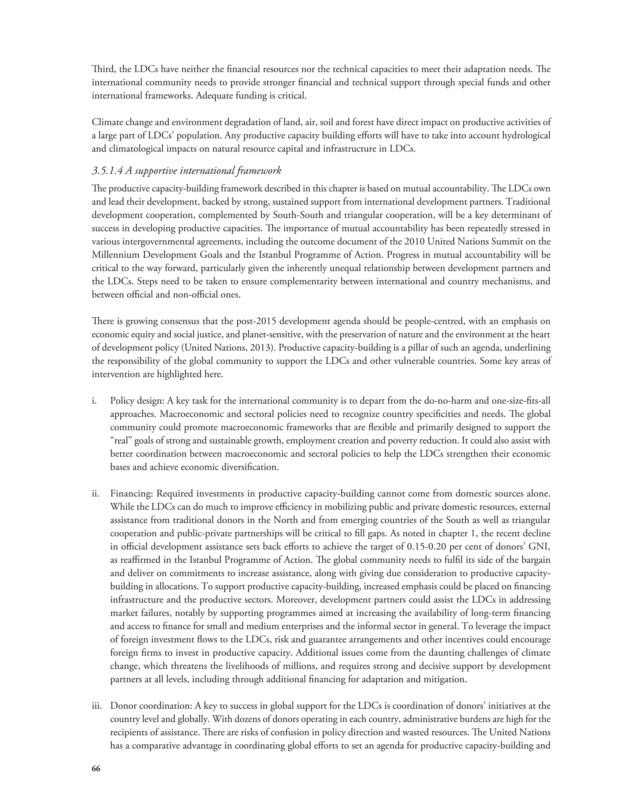 Third, the LDCs have neither the financial resources nor the technical capacities to meet their adaptation needs. The 
international community needs to provide stronger financial and technical support through special funds and other 
international frameworks. Adequate funding is critical. 
Climate change and environment degradation of land, air, soil and forest have direct impact on productive activities of 
a large part of LDCs’ population. Any productive capacity building efforts will have to take into account hydrological 
and climatological impacts on natural resource capital and infrastructure in LDCs. 
3.5.1.4 A supportive international framework 
The productive capacity-building framework described in this chapter is based on mutual accountability. The LDCs own 
and lead their development, backed by strong, sustained support from international development partners. Traditional 
development cooperation, complemented by South-South and triangular cooperation, will be a key determinant of 
success in developing productive capacities. The importance of mutual accountability has been repeatedly stressed in 
various intergovernmental agreements, including the outcome document of the 2010 United Nations Summit on the 
Millennium Development Goals and the Istanbul Programme of Action. Progress in mutual accountability will be 
critical to the way forward, particularly given the inherently unequal relationship between development partners and 
the LDCs. Steps need to be taken to ensure complementarity between international and country mechanisms, and 
between official and non-official ones. 
There is growing consensus that the post-2015 development agenda should be people-centred, with an emphasis on 
economic equity and social justice, and planet-sensitive, with the preservation of nature and the environment at the heart 
of development policy (United Nations, 2013). Productive capacity-building is a pillar of such an agenda, underlining 
the responsibility of the global community to support the LDCs and other vulnerable countries. Some key areas of 
intervention are highlighted here. 
i. Policy design: A key task for the international community is to depart from the do-no-harm and one-size-fits-all 
66 
approaches. Macroeconomic and sectoral policies need to recognize country specificities and needs. The global 
community could promote macroeconomic frameworks that are flexible and primarily designed to support the 
“real” goals of strong and sustainable growth, employment creation and poverty reduction. It could also assist with 
better coordination between macroeconomic and sectoral policies to help the LDCs strengthen their economic 
bases and achieve economic diversification. 
ii. Financing: Required investments in productive capacity-building cannot come from domestic sources alone. 
While the LDCs can do much to improve efficiency in mobilizing public and private domestic resources, external 
assistance from traditional donors in the North and from emerging countries of the South as well as triangular 
cooperation and public-private partnerships will be critical to fill gaps. As noted in chapter 1, the recent decline 
in official development assistance sets back efforts to achieve the target of 0.15-0.20 per cent of donors’ GNI, 
as reaffirmed in the Istanbul Programme of Action. The global community needs to fulfil its side of the bargain 
and deliver on commitments to increase assistance, along with giving due consideration to productive capacity-building 
in allocations. To support productive capacity-building, increased emphasis could be placed on financing 
infrastructure and the productive sectors. Moreover, development partners could assist the LDCs in addressing 
market failures, notably by supporting programmes aimed at increasing the availability of long-term financing 
and access to finance for small and medium enterprises and the informal sector in general. To leverage the impact 
of foreign investment flows to the LDCs, risk and guarantee arrangements and other incentives could encourage 
foreign firms to invest in productive capacity. Additional issues come from the daunting challenges of climate 
change, which threatens the livelihoods of millions, and requires strong and decisive support by development 
partners at all levels, including through additional financing for adaptation and mitigation. 
iii. Donor coordination: A key to success in global support for the LDCs is coordination of donors’ initiatives at the 
country level and globally. With dozens of donors operating in each country, administrative burdens are high for the 
recipients of assistance. There are risks of confusion in policy direction and wasted resources. The United Nations 
has a comparative advantage in coordinating global efforts to set an agenda for productive capacity-building and 
 