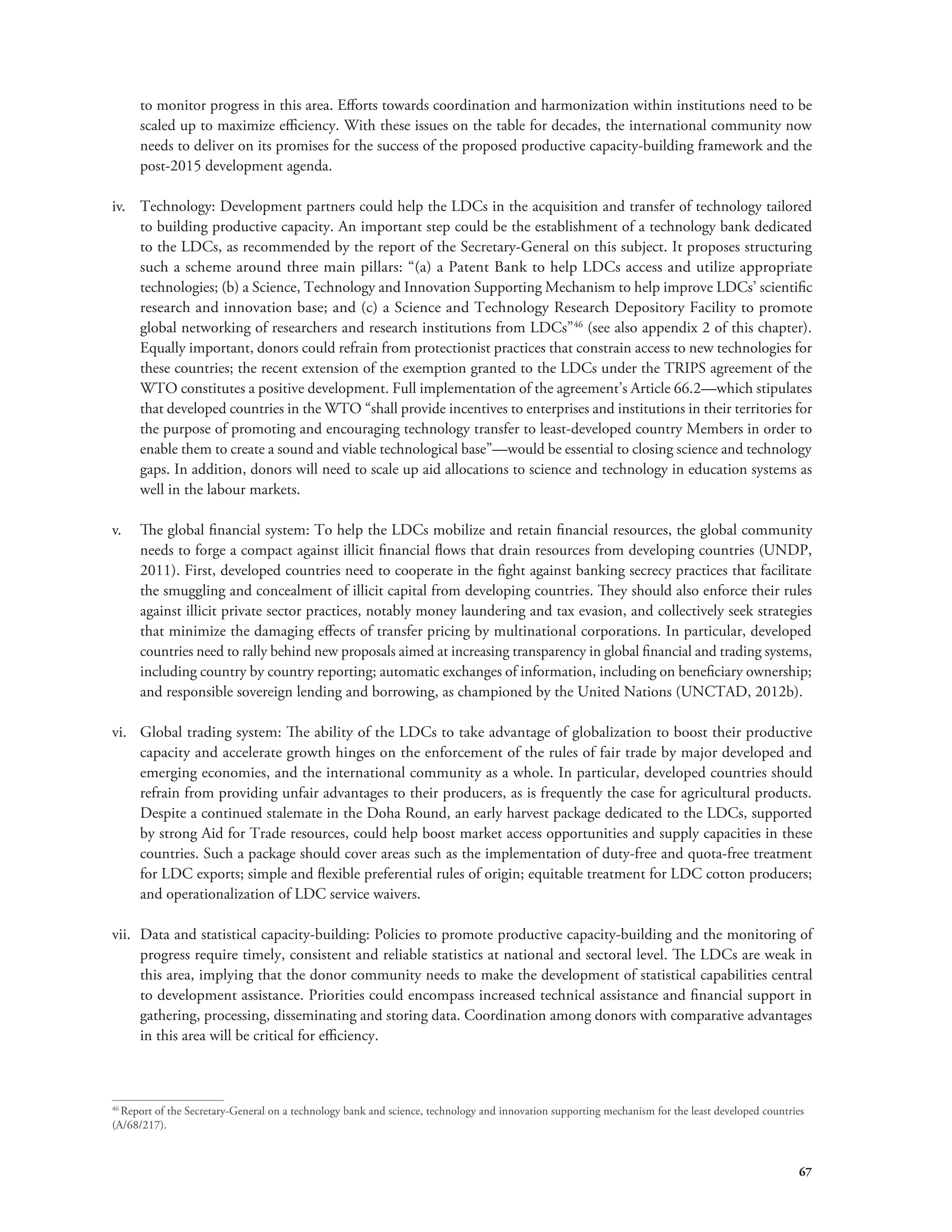 to monitor progress in this area. Efforts towards coordination and harmonization within institutions need to be 
scaled up to maximize efficiency. With these issues on the table for decades, the international community now 
needs to deliver on its promises for the success of the proposed productive capacity-building framework and the 
post-2015 development agenda. 
iv. Technology: Development partners could help the LDCs in the acquisition and transfer of technology tailored 
to building productive capacity. An important step could be the establishment of a technology bank dedicated 
to the LDCs, as recommended by the report of the Secretary-General on this subject. It proposes structuring 
such a scheme around three main pillars: “(a) a Patent Bank to help LDCs access and utilize appropriate 
technologies; (b) a Science, Technology and Innovation Supporting Mechanism to help improve LDCs’ scientific 
research and innovation base; and (c) a Science and Technology Research Depository Facility to promote 
global networking of researchers and research institutions from LDCs”46 (see also appendix 2 of this chapter). 
Equally important, donors could refrain from protectionist practices that constrain access to new technologies for 
these countries; the recent extension of the exemption granted to the LDCs under the TRIPS agreement of the 
WTO constitutes a positive development. Full implementation of the agreement’s Article 66.2—which stipulates 
that developed countries in the WTO “shall provide incentives to enterprises and institutions in their territories for 
the purpose of promoting and encouraging technology transfer to least-developed country Members in order to 
enable them to create a sound and viable technological base”—would be essential to closing science and technology 
gaps. In addition, donors will need to scale up aid allocations to science and technology in education systems as 
well in the labour markets. 
v. The global financial system: To help the LDCs mobilize and retain financial resources, the global community 
needs to forge a compact against illicit financial flows that drain resources from developing countries (UNDP, 
2011). First, developed countries need to cooperate in the fight against banking secrecy practices that facilitate 
the smuggling and concealment of illicit capital from developing countries. They should also enforce their rules 
against illicit private sector practices, notably money laundering and tax evasion, and collectively seek strategies 
that minimize the damaging effects of transfer pricing by multinational corporations. In particular, developed 
countries need to rally behind new proposals aimed at increasing transparency in global financial and trading systems, 
including country by country reporting; automatic exchanges of information, including on beneficiary ownership; 
and responsible sovereign lending and borrowing, as championed by the United Nations (UNCTAD, 2012b). 
vi. Global trading system: The ability of the LDCs to take advantage of globalization to boost their productive 
capacity and accelerate growth hinges on the enforcement of the rules of fair trade by major developed and 
emerging economies, and the international community as a whole. In particular, developed countries should 
refrain from providing unfair advantages to their producers, as is frequently the case for agricultural products. 
Despite a continued stalemate in the Doha Round, an early harvest package dedicated to the LDCs, supported 
by strong Aid for Trade resources, could help boost market access opportunities and supply capacities in these 
countries. Such a package should cover areas such as the implementation of duty-free and quota-free treatment 
for LDC exports; simple and flexible preferential rules of origin; equitable treatment for LDC cotton producers; 
and operationalization of LDC service waivers. 
vii. Data and statistical capacity-building: Policies to promote productive capacity-building and the monitoring of 
progress require timely, consistent and reliable statistics at national and sectoral level. The LDCs are weak in 
this area, implying that the donor community needs to make the development of statistical capabilities central 
to development assistance. Priorities could encompass increased technical assistance and financial support in 
gathering, processing, disseminating and storing data. Coordination among donors with comparative advantages 
in this area will be critical for efficiency. 
46 Report of the Secretary-General on a technology bank and science, technology and innovation supporting mechanism for the least developed countries 
(A/68/217). 
67 
 