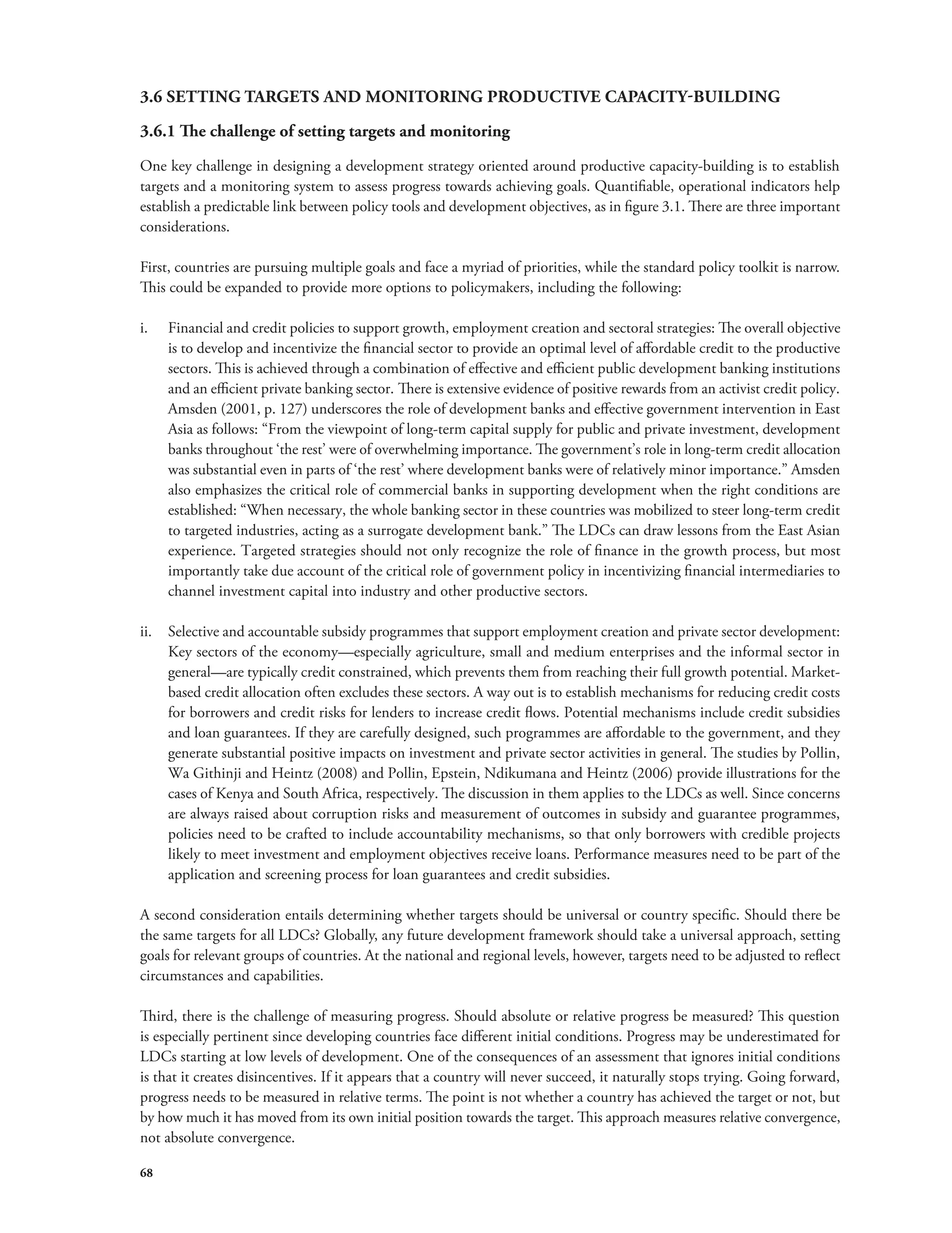 3.6 SETTING TARGETS AND MONITORING PRODUCTIVE CAPACITY-BUILDING 
3.6.1 The challenge of setting targets and monitoring 
One key challenge in designing a development strategy oriented around productive capacity-building is to establish 
targets and a monitoring system to assess progress towards achieving goals. Quantifiable, operational indicators help 
establish a predictable link between policy tools and development objectives, as in figure 3.1. There are three important 
considerations. 
First, countries are pursuing multiple goals and face a myriad of priorities, while the standard policy toolkit is narrow. 
This could be expanded to provide more options to policymakers, including the following: 
i. Financial and credit policies to support growth, employment creation and sectoral strategies: The overall objective 
68 
is to develop and incentivize the financial sector to provide an optimal level of affordable credit to the productive 
sectors. This is achieved through a combination of effective and efficient public development banking institutions 
and an efficient private banking sector. There is extensive evidence of positive rewards from an activist credit policy. 
Amsden (2001, p. 127) underscores the role of development banks and effective government intervention in East 
Asia as follows: “From the viewpoint of long-term capital supply for public and private investment, development 
banks throughout ‘the rest’ were of overwhelming importance. The government’s role in long-term credit allocation 
was substantial even in parts of ‘the rest’ where development banks were of relatively minor importance.” Amsden 
also emphasizes the critical role of commercial banks in supporting development when the right conditions are 
established: “When necessary, the whole banking sector in these countries was mobilized to steer long-term credit 
to targeted industries, acting as a surrogate development bank.” The LDCs can draw lessons from the East Asian 
experience. Targeted strategies should not only recognize the role of finance in the growth process, but most 
importantly take due account of the critical role of government policy in incentivizing financial intermediaries to 
channel investment capital into industry and other productive sectors. 
ii. Selective and accountable subsidy programmes that support employment creation and private sector development: 
Key sectors of the economy—especially agriculture, small and medium enterprises and the informal sector in 
general—are typically credit constrained, which prevents them from reaching their full growth potential. Market-based 
credit allocation often excludes these sectors. A way out is to establish mechanisms for reducing credit costs 
for borrowers and credit risks for lenders to increase credit flows. Potential mechanisms include credit subsidies 
and loan guarantees. If they are carefully designed, such programmes are affordable to the government, and they 
generate substantial positive impacts on investment and private sector activities in general. The studies by Pollin, 
Wa Githinji and Heintz (2008) and Pollin, Epstein, Ndikumana and Heintz (2006) provide illustrations for the 
cases of Kenya and South Africa, respectively. The discussion in them applies to the LDCs as well. Since concerns 
are always raised about corruption risks and measurement of outcomes in subsidy and guarantee programmes, 
policies need to be crafted to include accountability mechanisms, so that only borrowers with credible projects 
likely to meet investment and employment objectives receive loans. Performance measures need to be part of the 
application and screening process for loan guarantees and credit subsidies. 
A second consideration entails determining whether targets should be universal or country specific. Should there be 
the same targets for all LDCs? Globally, any future development framework should take a universal approach, setting 
goals for relevant groups of countries. At the national and regional levels, however, targets need to be adjusted to reflect 
circumstances and capabilities. 
Third, there is the challenge of measuring progress. Should absolute or relative progress be measured? This question 
is especially pertinent since developing countries face different initial conditions. Progress may be underestimated for 
LDCs starting at low levels of development. One of the consequences of an assessment that ignores initial conditions 
is that it creates disincentives. If it appears that a country will never succeed, it naturally stops trying. Going forward, 
progress needs to be measured in relative terms. The point is not whether a country has achieved the target or not, but 
by how much it has moved from its own initial position towards the target. This approach measures relative convergence, 
not absolute convergence. 
 