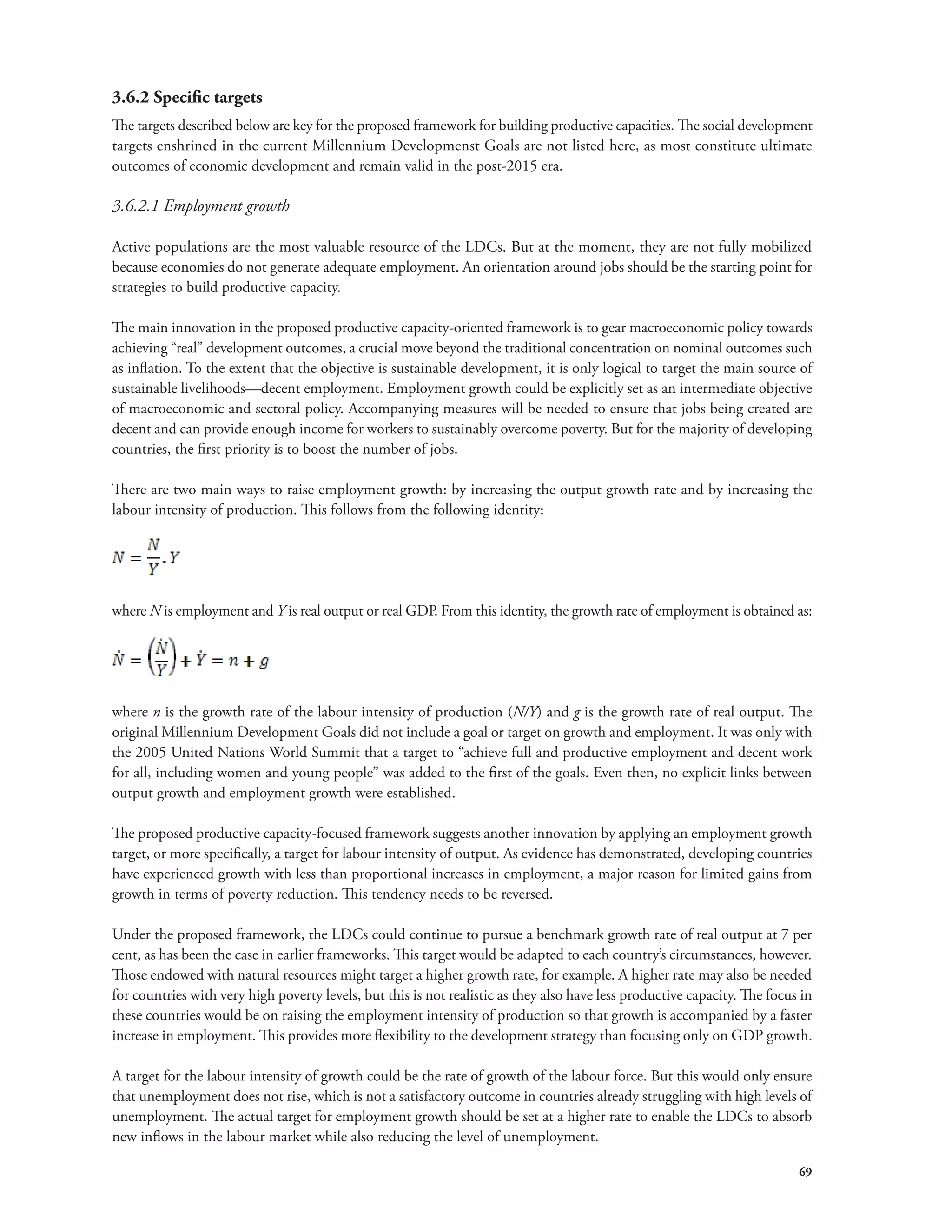 3.6.2 Specific targets 
The targets described below are key for the proposed framework for building productive capacities. The social development 
targets enshrined in the current Millennium Developmenst Goals are not listed here, as most constitute ultimate 
outcomes of economic development and remain valid in the post-2015 era. 
3.6.2.1 Employment growth 
Active populations are the most valuable resource of the LDCs. But at the moment, they are not fully mobilized 
because economies do not generate adequate employment. An orientation around jobs should be the starting point for 
strategies to build productive capacity. 
The main innovation in the proposed productive capacity-oriented framework is to gear macroeconomic policy towards 
achieving “real” development outcomes, a crucial move beyond the traditional concentration on nominal outcomes such 
as inflation. To the extent that the objective is sustainable development, it is only logical to target the main source of 
sustainable livelihoods—decent employment. Employment growth could be explicitly set as an intermediate objective 
of macroeconomic and sectoral policy. Accompanying measures will be needed to ensure that jobs being created are 
decent and can provide enough income for workers to sustainably overcome poverty. But for the majority of developing 
countries, the first priority is to boost the number of jobs. 
There are two main ways to raise employment growth: by increasing the output growth rate and by increasing the 
labour intensity of production. This follows from the following identity: 
where N is employment and Y is real output or real GDP. From this identity, the growth rate of employment is obtained as: 
where n is the growth rate of the labour intensity of production (N/Y) and g is the growth rate of real output. The 
original Millennium Development Goals did not include a goal or target on growth and employment. It was only with 
the 2005 United Nations World Summit that a target to “achieve full and productive employment and decent work 
for all, including women and young people” was added to the first of the goals. Even then, no explicit links between 
output growth and employment growth were established. 
The proposed productive capacity-focused framework suggests another innovation by applying an employment growth 
target, or more specifically, a target for labour intensity of output. As evidence has demonstrated, developing countries 
have experienced growth with less than proportional increases in employment, a major reason for limited gains from 
growth in terms of poverty reduction. This tendency needs to be reversed. 
Under the proposed framework, the LDCs could continue to pursue a benchmark growth rate of real output at 7 per 
cent, as has been the case in earlier frameworks. This target would be adapted to each country’s circumstances, however. 
Those endowed with natural resources might target a higher growth rate, for example. A higher rate may also be needed 
for countries with very high poverty levels, but this is not realistic as they also have less productive capacity. The focus in 
these countries would be on raising the employment intensity of production so that growth is accompanied by a faster 
increase in employment. This provides more flexibility to the development strategy than focusing only on GDP growth. 
A target for the labour intensity of growth could be the rate of growth of the labour force. But this would only ensure 
that unemployment does not rise, which is not a satisfactory outcome in countries already struggling with high levels of 
unemployment. The actual target for employment growth should be set at a higher rate to enable the LDCs to absorb 
new inflows in the labour market while also reducing the level of unemployment. 
69 
 