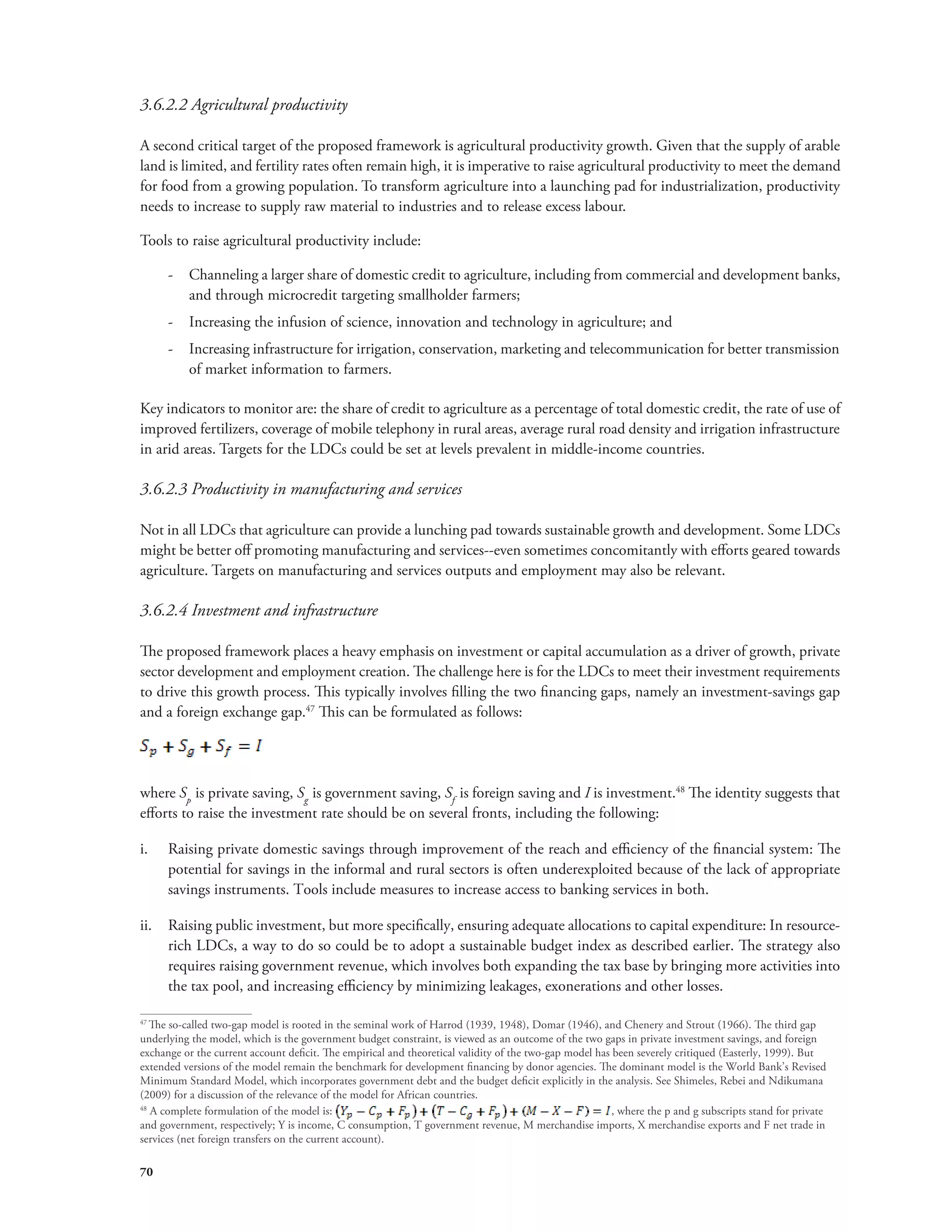 3.6.2.2 Agricultural productivity 
A second critical target of the proposed framework is agricultural productivity growth. Given that the supply of arable 
land is limited, and fertility rates often remain high, it is imperative to raise agricultural productivity to meet the demand 
for food from a growing population. To transform agriculture into a launching pad for industrialization, productivity 
needs to increase to supply raw material to industries and to release excess labour. 
Tools to raise agricultural productivity include: 
70 
-- Channeling a larger share of domestic credit to agriculture, including from commercial and development banks, 
and through microcredit targeting smallholder farmers; 
-- Increasing the infusion of science, innovation and technology in agriculture; and 
-- Increasing infrastructure for irrigation, conservation, marketing and telecommunication for better transmission 
of market information to farmers. 
Key indicators to monitor are: the share of credit to agriculture as a percentage of total domestic credit, the rate of use of 
improved fertilizers, coverage of mobile telephony in rural areas, average rural road density and irrigation infrastructure 
in arid areas. Targets for the LDCs could be set at levels prevalent in middle-income countries. 
3.6.2.3 Productivity in manufacturing and services 
Not in all LDCs that agriculture can provide a lunching pad towards sustainable growth and development. Some LDCs 
might be better off promoting manufacturing and services--even sometimes concomitantly with efforts geared towards 
agriculture. Targets on manufacturing and services outputs and employment may also be relevant. 
3.6.2.4 Investment and infrastructure 
The proposed framework places a heavy emphasis on investment or capital accumulation as a driver of growth, private 
sector development and employment creation. The challenge here is for the LDCs to meet their investment requirements 
to drive this growth process. This typically involves filling the two financing gaps, namely an investment-savings gap 
and a foreign exchange gap.47 This can be formulated as follows: 
where Sp is private saving, Sg is government saving, Sf is foreign saving and I is investment.48 The identity suggests that 
efforts to raise the investment rate should be on several fronts, including the following: 
i. Raising private domestic savings through improvement of the reach and efficiency of the financial system: The 
potential for savings in the informal and rural sectors is often underexploited because of the lack of appropriate 
savings instruments. Tools include measures to increase access to banking services in both. 
ii. Raising public investment, but more specifically, ensuring adequate allocations to capital expenditure: In resource-rich 
LDCs, a way to do so could be to adopt a sustainable budget index as described earlier. The strategy also 
requires raising government revenue, which involves both expanding the tax base by bringing more activities into 
the tax pool, and increasing efficiency by minimizing leakages, exonerations and other losses. 
47 The so-called two-gap model is rooted in the seminal work of Harrod (1939, 1948), Domar (1946), and Chenery and Strout (1966). The third gap 
underlying the model, which is the government budget constraint, is viewed as an outcome of the two gaps in private investment savings, and foreign 
exchange or the current account deficit. The empirical and theoretical validity of the two-gap model has been severely critiqued (Easterly, 1999). But 
extended versions of the model remain the benchmark for development financing by donor agencies. The dominant model is the World Bank’s Revised 
Minimum Standard Model, which incorporates government debt and the budget deficit explicitly in the analysis. See Shimeles, Rebei and Ndikumana 
(2009) for a discussion of the relevance of the model for African countries. 
48 A complete formulation of the model is: 
, where the p and g subscripts stand for private 
and government, respectively; Y is income, C consumption, T government revenue, M merchandise imports, X merchandise exports and F net trade in 
services (net foreign transfers on the current account). 
 