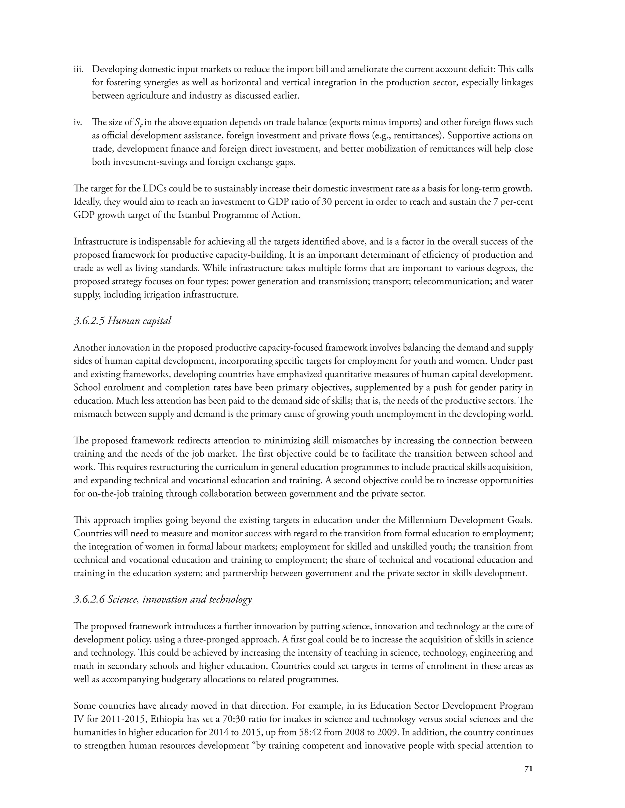 iii. Developing domestic input markets to reduce the import bill and ameliorate the current account deficit: This calls 
for fostering synergies as well as horizontal and vertical integration in the production sector, especially linkages 
between agriculture and industry as discussed earlier. 
iv. The size of Sf in the above equation depends on trade balance (exports minus imports) and other foreign flows such 
as official development assistance, foreign investment and private flows (e.g., remittances). Supportive actions on 
trade, development finance and foreign direct investment, and better mobilization of remittances will help close 
both investment-savings and foreign exchange gaps. 
The target for the LDCs could be to sustainably increase their domestic investment rate as a basis for long-term growth. 
Ideally, they would aim to reach an investment to GDP ratio of 30 percent in order to reach and sustain the 7 per-cent 
GDP growth target of the Istanbul Programme of Action. 
Infrastructure is indispensable for achieving all the targets identified above, and is a factor in the overall success of the 
proposed framework for productive capacity-building. It is an important determinant of efficiency of production and 
trade as well as living standards. While infrastructure takes multiple forms that are important to various degrees, the 
proposed strategy focuses on four types: power generation and transmission; transport; telecommunication; and water 
supply, including irrigation infrastructure. 
3.6.2.5 Human capital 
Another innovation in the proposed productive capacity-focused framework involves balancing the demand and supply 
sides of human capital development, incorporating specific targets for employment for youth and women. Under past 
and existing frameworks, developing countries have emphasized quantitative measures of human capital development. 
School enrolment and completion rates have been primary objectives, supplemented by a push for gender parity in 
education. Much less attention has been paid to the demand side of skills; that is, the needs of the productive sectors. The 
mismatch between supply and demand is the primary cause of growing youth unemployment in the developing world. 
The proposed framework redirects attention to minimizing skill mismatches by increasing the connection between 
training and the needs of the job market. The first objective could be to facilitate the transition between school and 
work. This requires restructuring the curriculum in general education programmes to include practical skills acquisition, 
and expanding technical and vocational education and training. A second objective could be to increase opportunities 
for on-the-job training through collaboration between government and the private sector. 
This approach implies going beyond the existing targets in education under the Millennium Development Goals. 
Countries will need to measure and monitor success with regard to the transition from formal education to employment; 
the integration of women in formal labour markets; employment for skilled and unskilled youth; the transition from 
technical and vocational education and training to employment; the share of technical and vocational education and 
training in the education system; and partnership between government and the private sector in skills development. 
3.6.2.6 Science, innovation and technology 
The proposed framework introduces a further innovation by putting science, innovation and technology at the core of 
development policy, using a three-pronged approach. A first goal could be to increase the acquisition of skills in science 
and technology. This could be achieved by increasing the intensity of teaching in science, technology, engineering and 
math in secondary schools and higher education. Countries could set targets in terms of enrolment in these areas as 
well as accompanying budgetary allocations to related programmes. 
Some countries have already moved in that direction. For example, in its Education Sector Development Program 
IV for 2011-2015, Ethiopia has set a 70:30 ratio for intakes in science and technology versus social sciences and the 
humanities in higher education for 2014 to 2015, up from 58:42 from 2008 to 2009. In addition, the country continues 
to strengthen human resources development “by training competent and innovative people with special attention to 
71 
 