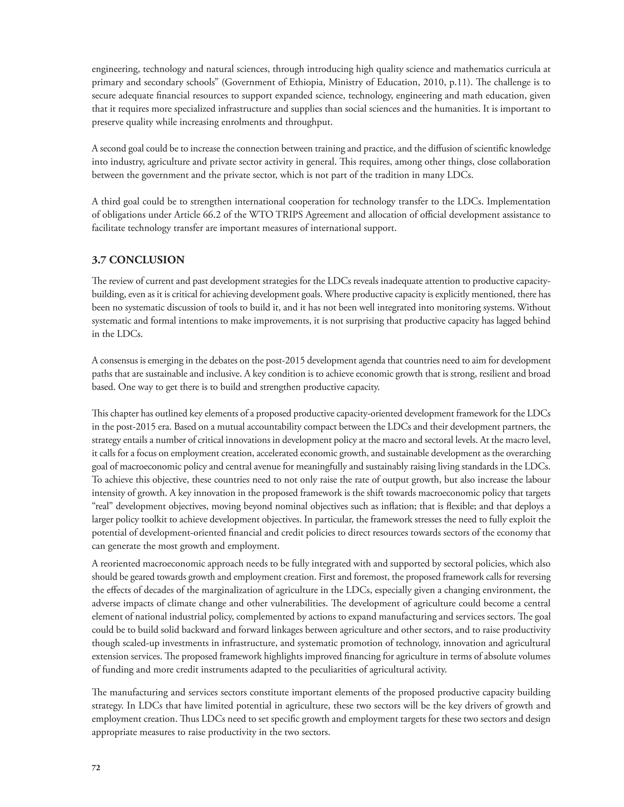 engineering, technology and natural sciences, through introducing high quality science and mathematics curricula at 
primary and secondary schools” (Government of Ethiopia, Ministry of Education, 2010, p.11). The challenge is to 
secure adequate financial resources to support expanded science, technology, engineering and math education, given 
that it requires more specialized infrastructure and supplies than social sciences and the humanities. It is important to 
preserve quality while increasing enrolments and throughput. 
A second goal could be to increase the connection between training and practice, and the diffusion of scientific knowledge 
into industry, agriculture and private sector activity in general. This requires, among other things, close collaboration 
between the government and the private sector, which is not part of the tradition in many LDCs. 
A third goal could be to strengthen international cooperation for technology transfer to the LDCs. Implementation 
of obligations under Article 66.2 of the WTO TRIPS Agreement and allocation of official development assistance to 
facilitate technology transfer are important measures of international support. 
3.7 CONCLUSION 
The review of current and past development strategies for the LDCs reveals inadequate attention to productive capacity-building, 
72 
even as it is critical for achieving development goals. Where productive capacity is explicitly mentioned, there has 
been no systematic discussion of tools to build it, and it has not been well integrated into monitoring systems. Without 
systematic and formal intentions to make improvements, it is not surprising that productive capacity has lagged behind 
in the LDCs. 
A consensus is emerging in the debates on the post-2015 development agenda that countries need to aim for development 
paths that are sustainable and inclusive. A key condition is to achieve economic growth that is strong, resilient and broad 
based. One way to get there is to build and strengthen productive capacity. 
This chapter has outlined key elements of a proposed productive capacity-oriented development framework for the LDCs 
in the post-2015 era. Based on a mutual accountability compact between the LDCs and their development partners, the 
strategy entails a number of critical innovations in development policy at the macro and sectoral levels. At the macro level, 
it calls for a focus on employment creation, accelerated economic growth, and sustainable development as the overarching 
goal of macroeconomic policy and central avenue for meaningfully and sustainably raising living standards in the LDCs. 
To achieve this objective, these countries need to not only raise the rate of output growth, but also increase the labour 
intensity of growth. A key innovation in the proposed framework is the shift towards macroeconomic policy that targets 
“real” development objectives, moving beyond nominal objectives such as inflation; that is flexible; and that deploys a 
larger policy toolkit to achieve development objectives. In particular, the framework stresses the need to fully exploit the 
potential of development-oriented financial and credit policies to direct resources towards sectors of the economy that 
can generate the most growth and employment. 
A reoriented macroeconomic approach needs to be fully integrated with and supported by sectoral policies, which also 
should be geared towards growth and employment creation. First and foremost, the proposed framework calls for reversing 
the effects of decades of the marginalization of agriculture in the LDCs, especially given a changing environment, the 
adverse impacts of climate change and other vulnerabilities. The development of agriculture could become a central 
element of national industrial policy, complemented by actions to expand manufacturing and services sectors. The goal 
could be to build solid backward and forward linkages between agriculture and other sectors, and to raise productivity 
though scaled-up investments in infrastructure, and systematic promotion of technology, innovation and agricultural 
extension services. The proposed framework highlights improved financing for agriculture in terms of absolute volumes 
of funding and more credit instruments adapted to the peculiarities of agricultural activity. 
The manufacturing and services sectors constitute important elements of the proposed productive capacity building 
strategy. In LDCs that have limited potential in agriculture, these two sectors will be the key drivers of growth and 
employment creation. Thus LDCs need to set specific growth and employment targets for these two sectors and design 
appropriate measures to raise productivity in the two sectors. 
 