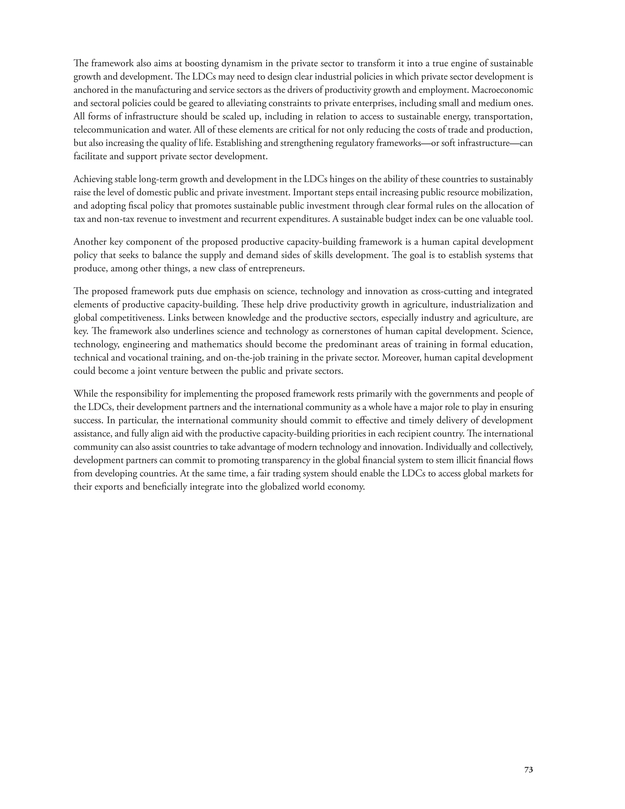 The framework also aims at boosting dynamism in the private sector to transform it into a true engine of sustainable 
growth and development. The LDCs may need to design clear industrial policies in which private sector development is 
anchored in the manufacturing and service sectors as the drivers of productivity growth and employment. Macroeconomic 
and sectoral policies could be geared to alleviating constraints to private enterprises, including small and medium ones. 
All forms of infrastructure should be scaled up, including in relation to access to sustainable energy, transportation, 
telecommunication and water. All of these elements are critical for not only reducing the costs of trade and production, 
but also increasing the quality of life. Establishing and strengthening regulatory frameworks—or soft infrastructure—can 
facilitate and support private sector development. 
Achieving stable long-term growth and development in the LDCs hinges on the ability of these countries to sustainably 
raise the level of domestic public and private investment. Important steps entail increasing public resource mobilization, 
and adopting fiscal policy that promotes sustainable public investment through clear formal rules on the allocation of 
tax and non-tax revenue to investment and recurrent expenditures. A sustainable budget index can be one valuable tool. 
Another key component of the proposed productive capacity-building framework is a human capital development 
policy that seeks to balance the supply and demand sides of skills development. The goal is to establish systems that 
produce, among other things, a new class of entrepreneurs. 
The proposed framework puts due emphasis on science, technology and innovation as cross-cutting and integrated 
elements of productive capacity-building. These help drive productivity growth in agriculture, industrialization and 
global competitiveness. Links between knowledge and the productive sectors, especially industry and agriculture, are 
key. The framework also underlines science and technology as cornerstones of human capital development. Science, 
technology, engineering and mathematics should become the predominant areas of training in formal education, 
technical and vocational training, and on-the-job training in the private sector. Moreover, human capital development 
could become a joint venture between the public and private sectors. 
While the responsibility for implementing the proposed framework rests primarily with the governments and people of 
the LDCs, their development partners and the international community as a whole have a major role to play in ensuring 
success. In particular, the international community should commit to effective and timely delivery of development 
assistance, and fully align aid with the productive capacity-building priorities in each recipient country. The international 
community can also assist countries to take advantage of modern technology and innovation. Individually and collectively, 
development partners can commit to promoting transparency in the global financial system to stem illicit financial flows 
from developing countries. At the same time, a fair trading system should enable the LDCs to access global markets for 
their exports and beneficially integrate into the globalized world economy. 
73 
 