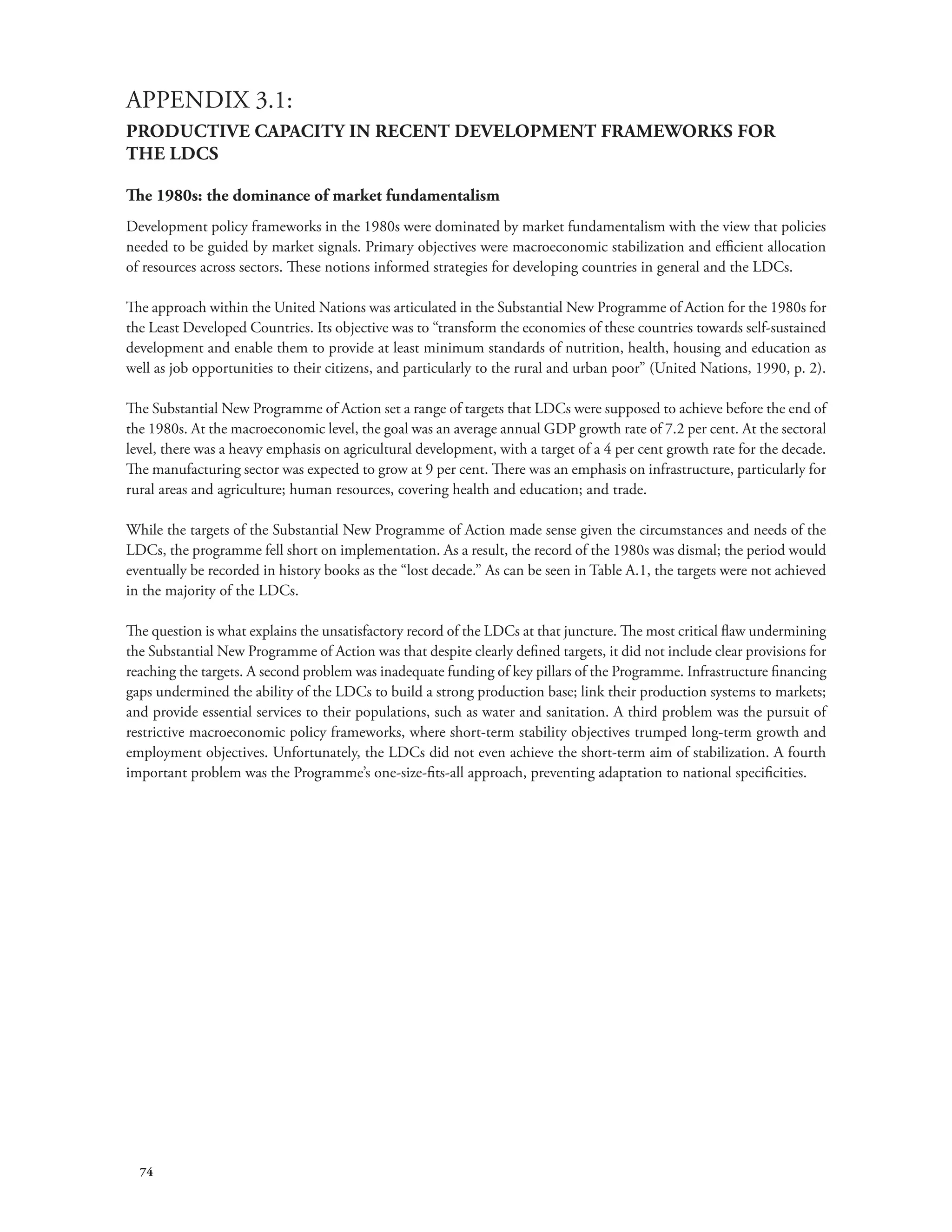APPENDIX 3.1: 
PRODUCTIVE CAPACITY IN RECENT DEVELOPMENT FRAMEWORKS FOR 
THE LDCS 
The 1980s: the dominance of market fundamentalism 
Development policy frameworks in the 1980s were dominated by market fundamentalism with the view that policies 
needed to be guided by market signals. Primary objectives were macroeconomic stabilization and efficient allocation 
of resources across sectors. These notions informed strategies for developing countries in general and the LDCs. 
The approach within the United Nations was articulated in the Substantial New Programme of Action for the 1980s for 
the Least Developed Countries. Its objective was to “transform the economies of these countries towards self-sustained 
development and enable them to provide at least minimum standards of nutrition, health, housing and education as 
well as job opportunities to their citizens, and particularly to the rural and urban poor” (United Nations, 1990, p. 2). 
The Substantial New Programme of Action set a range of targets that LDCs were supposed to achieve before the end of 
the 1980s. At the macroeconomic level, the goal was an average annual GDP growth rate of 7.2 per cent. At the sectoral 
level, there was a heavy emphasis on agricultural development, with a target of a 4 per cent growth rate for the decade. 
The manufacturing sector was expected to grow at 9 per cent. There was an emphasis on infrastructure, particularly for 
rural areas and agriculture; human resources, covering health and education; and trade. 
While the targets of the Substantial New Programme of Action made sense given the circumstances and needs of the 
LDCs, the programme fell short on implementation. As a result, the record of the 1980s was dismal; the period would 
eventually be recorded in history books as the “lost decade.” As can be seen in Table A.1, the targets were not achieved 
in the majority of the LDCs. 
The question is what explains the unsatisfactory record of the LDCs at that juncture. The most critical flaw undermining 
the Substantial New Programme of Action was that despite clearly defined targets, it did not include clear provisions for 
reaching the targets. A second problem was inadequate funding of key pillars of the Programme. Infrastructure financing 
gaps undermined the ability of the LDCs to build a strong production base; link their production systems to markets; 
and provide essential services to their populations, such as water and sanitation. A third problem was the pursuit of 
restrictive macroeconomic policy frameworks, where short-term stability objectives trumped long-term growth and 
employment objectives. Unfortunately, the LDCs did not even achieve the short-term aim of stabilization. A fourth 
important problem was the Programme’s one-size-fits-all approach, preventing adaptation to national specificities. 
74 
 