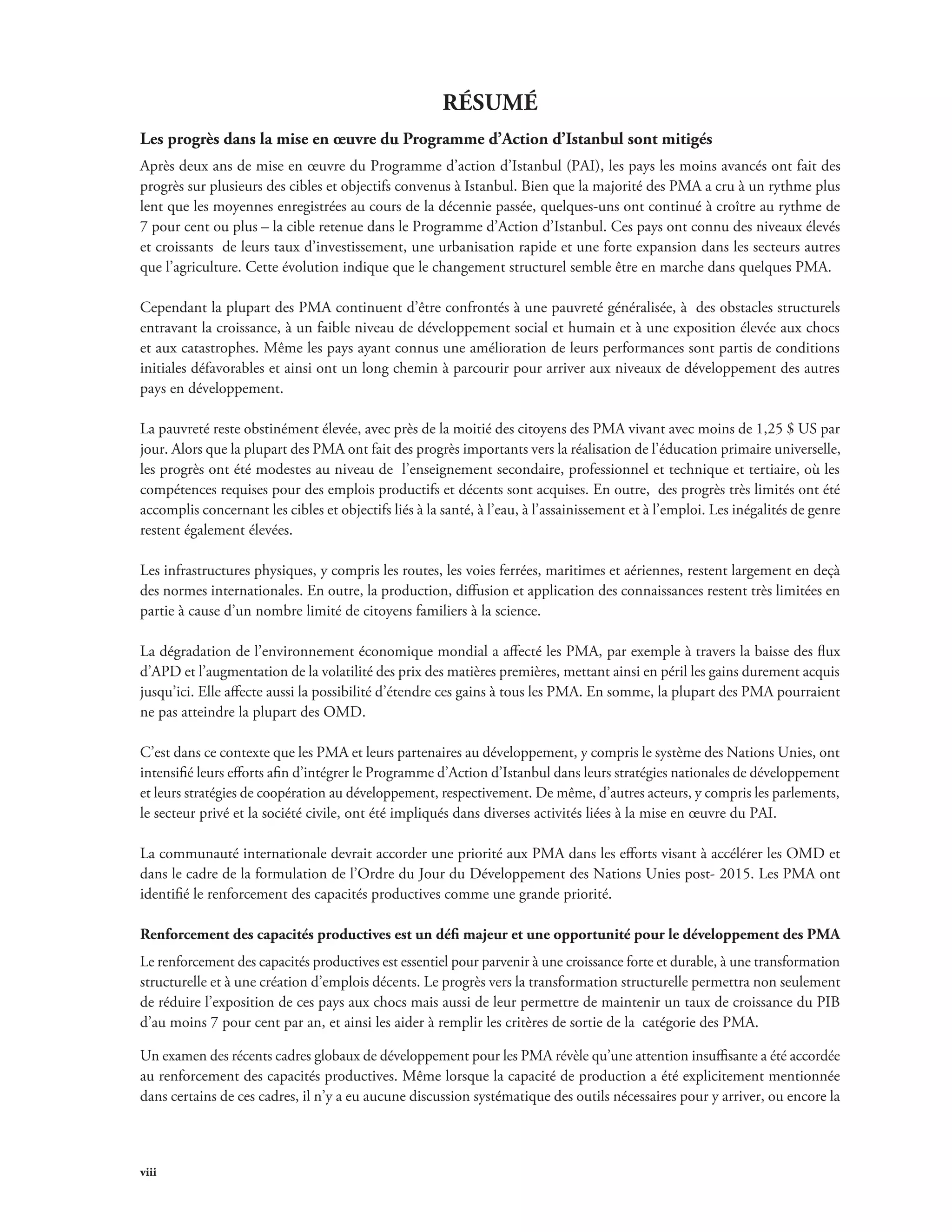 viii 
RÉSUMÉ 
Les progrès dans la mise en oeuvre du Programme d’Action d’Istanbul sont mitigés 
Après deux ans de mise en oeuvre du Programme d’action d’Istanbul (PAI), les pays les moins avancés ont fait des 
progrès sur plusieurs des cibles et objectifs convenus à Istanbul. Bien que la majorité des PMA a cru à un rythme plus 
lent que les moyennes enregistrées au cours de la décennie passée, quelques-uns ont continué à croître au rythme de 
7 pour cent ou plus – la cible retenue dans le Programme d’Action d’Istanbul. Ces pays ont connu des niveaux élevés 
et croissants de leurs taux d’investissement, une urbanisation rapide et une forte expansion dans les secteurs autres 
que l’agriculture. Cette évolution indique que le changement structurel semble être en marche dans quelques PMA. 
Cependant la plupart des PMA continuent d’être confrontés à une pauvreté généralisée, à des obstacles structurels 
entravant la croissance, à un faible niveau de développement social et humain et à une exposition élevée aux chocs 
et aux catastrophes. Même les pays ayant connus une amélioration de leurs performances sont partis de conditions 
initiales défavorables et ainsi ont un long chemin à parcourir pour arriver aux niveaux de développement des autres 
pays en développement. 
La pauvreté reste obstinément élevée, avec près de la moitié des citoyens des PMA vivant avec moins de 1,25 $ US par 
jour. Alors que la plupart des PMA ont fait des progrès importants vers la réalisation de l’éducation primaire universelle, 
les progrès ont été modestes au niveau de l’enseignement secondaire, professionnel et technique et tertiaire, où les 
compétences requises pour des emplois productifs et décents sont acquises. En outre, des progrès très limités ont été 
accomplis concernant les cibles et objectifs liés à la santé, à l’eau, à l’assainissement et à l’emploi. Les inégalités de genre 
restent également élevées. 
Les infrastructures physiques, y compris les routes, les voies ferrées, maritimes et aériennes, restent largement en deçà 
des normes internationales. En outre, la production, diffusion et application des connaissances restent très limitées en 
partie à cause d’un nombre limité de citoyens familiers à la science. 
La dégradation de l’environnement économique mondial a affecté les PMA, par exemple à travers la baisse des flux 
d’APD et l’augmentation de la volatilité des prix des matières premières, mettant ainsi en péril les gains durement acquis 
jusqu’ici. Elle affecte aussi la possibilité d’étendre ces gains à tous les PMA. En somme, la plupart des PMA pourraient 
ne pas atteindre la plupart des OMD. 
C’est dans ce contexte que les PMA et leurs partenaires au développement, y compris le système des Nations Unies, ont 
intensifié leurs efforts afin d’intégrer le Programme d’Action d’Istanbul dans leurs stratégies nationales de développement 
et leurs stratégies de coopération au développement, respectivement. De même, d’autres acteurs, y compris les parlements, 
le secteur privé et la société civile, ont été impliqués dans diverses activités liées à la mise en oeuvre du PAI. 
La communauté internationale devrait accorder une priorité aux PMA dans les efforts visant à accélérer les OMD et 
dans le cadre de la formulation de l’Ordre du Jour du Développement des Nations Unies post- 2015. Les PMA ont 
identifié le renforcement des capacités productives comme une grande priorité. 
Renforcement des capacités productives est un défi majeur et une opportunité pour le développement des PMA 
Le renforcement des capacités productives est essentiel pour parvenir à une croissance forte et durable, à une transformation 
structurelle et à une création d’emplois décents. Le progrès vers la transformation structurelle permettra non seulement 
de réduire l’exposition de ces pays aux chocs mais aussi de leur permettre de maintenir un taux de croissance du PIB 
d’au moins 7 pour cent par an, et ainsi les aider à remplir les critères de sortie de la catégorie des PMA. 
Un examen des récents cadres globaux de développement pour les PMA révèle qu’une attention insuffisante a été accordée 
au renforcement des capacités productives. Même lorsque la capacité de production a été explicitement mentionnée 
dans certains de ces cadres, il n’y a eu aucune discussion systématique des outils nécessaires pour y arriver, ou encore la 
 