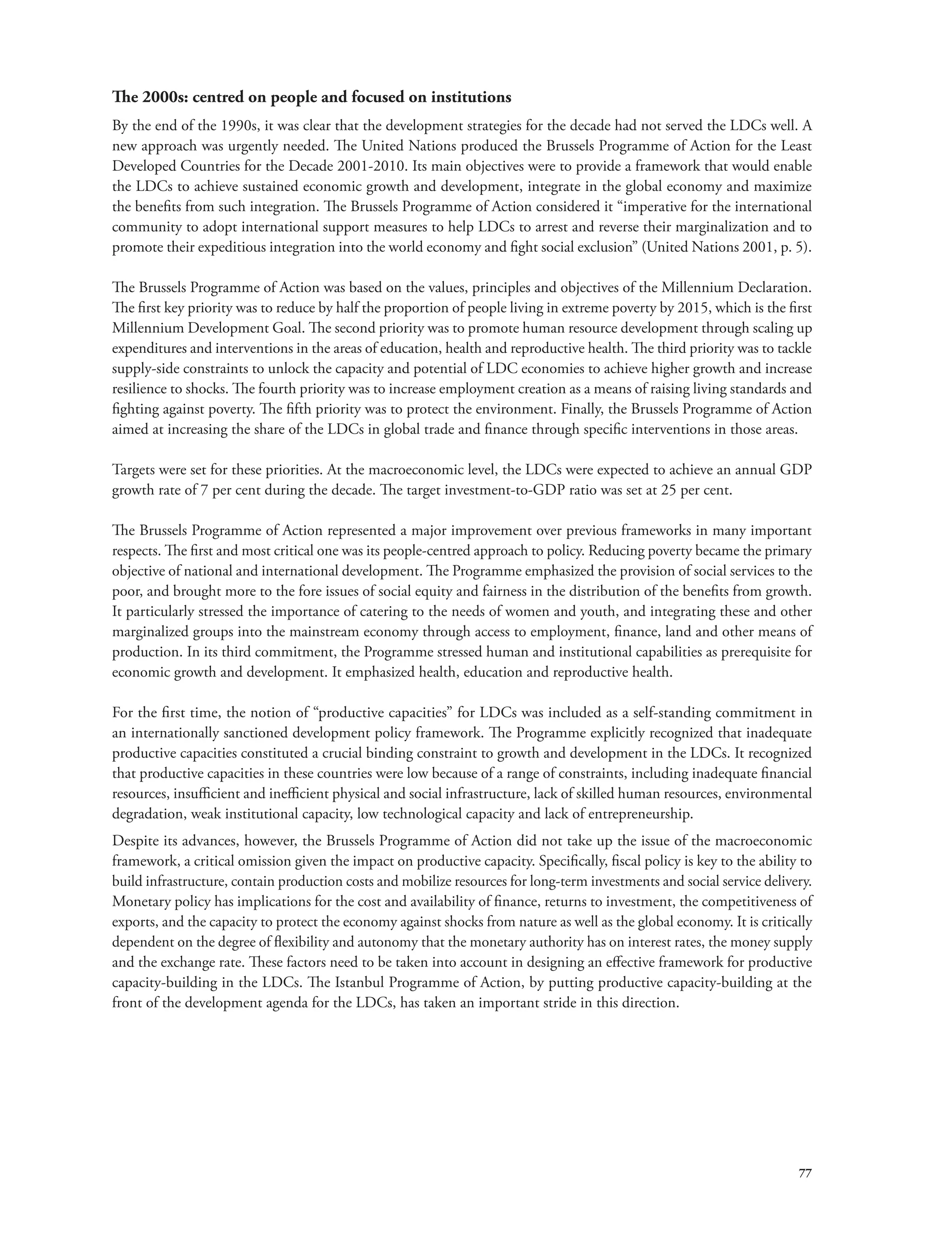 The 2000s: centred on people and focused on institutions 
By the end of the 1990s, it was clear that the development strategies for the decade had not served the LDCs well. A 
new approach was urgently needed. The United Nations produced the Brussels Programme of Action for the Least 
Developed Countries for the Decade 2001-2010. Its main objectives were to provide a framework that would enable 
the LDCs to achieve sustained economic growth and development, integrate in the global economy and maximize 
the benefits from such integration. The Brussels Programme of Action considered it “imperative for the international 
community to adopt international support measures to help LDCs to arrest and reverse their marginalization and to 
promote their expeditious integration into the world economy and fight social exclusion” (United Nations 2001, p. 5). 
The Brussels Programme of Action was based on the values, principles and objectives of the Millennium Declaration. 
The first key priority was to reduce by half the proportion of people living in extreme poverty by 2015, which is the first 
Millennium Development Goal. The second priority was to promote human resource development through scaling up 
expenditures and interventions in the areas of education, health and reproductive health. The third priority was to tackle 
supply-side constraints to unlock the capacity and potential of LDC economies to achieve higher growth and increase 
resilience to shocks. The fourth priority was to increase employment creation as a means of raising living standards and 
fighting against poverty. The fifth priority was to protect the environment. Finally, the Brussels Programme of Action 
aimed at increasing the share of the LDCs in global trade and finance through specific interventions in those areas. 
Targets were set for these priorities. At the macroeconomic level, the LDCs were expected to achieve an annual GDP 
growth rate of 7 per cent during the decade. The target investment-to-GDP ratio was set at 25 per cent. 
The Brussels Programme of Action represented a major improvement over previous frameworks in many important 
respects. The first and most critical one was its people-centred approach to policy. Reducing poverty became the primary 
objective of national and international development. The Programme emphasized the provision of social services to the 
poor, and brought more to the fore issues of social equity and fairness in the distribution of the benefits from growth. 
It particularly stressed the importance of catering to the needs of women and youth, and integrating these and other 
marginalized groups into the mainstream economy through access to employment, finance, land and other means of 
production. In its third commitment, the Programme stressed human and institutional capabilities as prerequisite for 
economic growth and development. It emphasized health, education and reproductive health. 
For the first time, the notion of “productive capacities” for LDCs was included as a self-standing commitment in 
an internationally sanctioned development policy framework. The Programme explicitly recognized that inadequate 
productive capacities constituted a crucial binding constraint to growth and development in the LDCs. It recognized 
that productive capacities in these countries were low because of a range of constraints, including inadequate financial 
resources, insufficient and inefficient physical and social infrastructure, lack of skilled human resources, environmental 
degradation, weak institutional capacity, low technological capacity and lack of entrepreneurship. 
Despite its advances, however, the Brussels Programme of Action did not take up the issue of the macroeconomic 
framework, a critical omission given the impact on productive capacity. Specifically, fiscal policy is key to the ability to 
build infrastructure, contain production costs and mobilize resources for long-term investments and social service delivery. 
Monetary policy has implications for the cost and availability of finance, returns to investment, the competitiveness of 
exports, and the capacity to protect the economy against shocks from nature as well as the global economy. It is critically 
dependent on the degree of flexibility and autonomy that the monetary authority has on interest rates, the money supply 
and the exchange rate. These factors need to be taken into account in designing an effective framework for productive 
capacity-building in the LDCs. The Istanbul Programme of Action, by putting productive capacity-building at the 
front of the development agenda for the LDCs, has taken an important stride in this direction. 
77 
 
