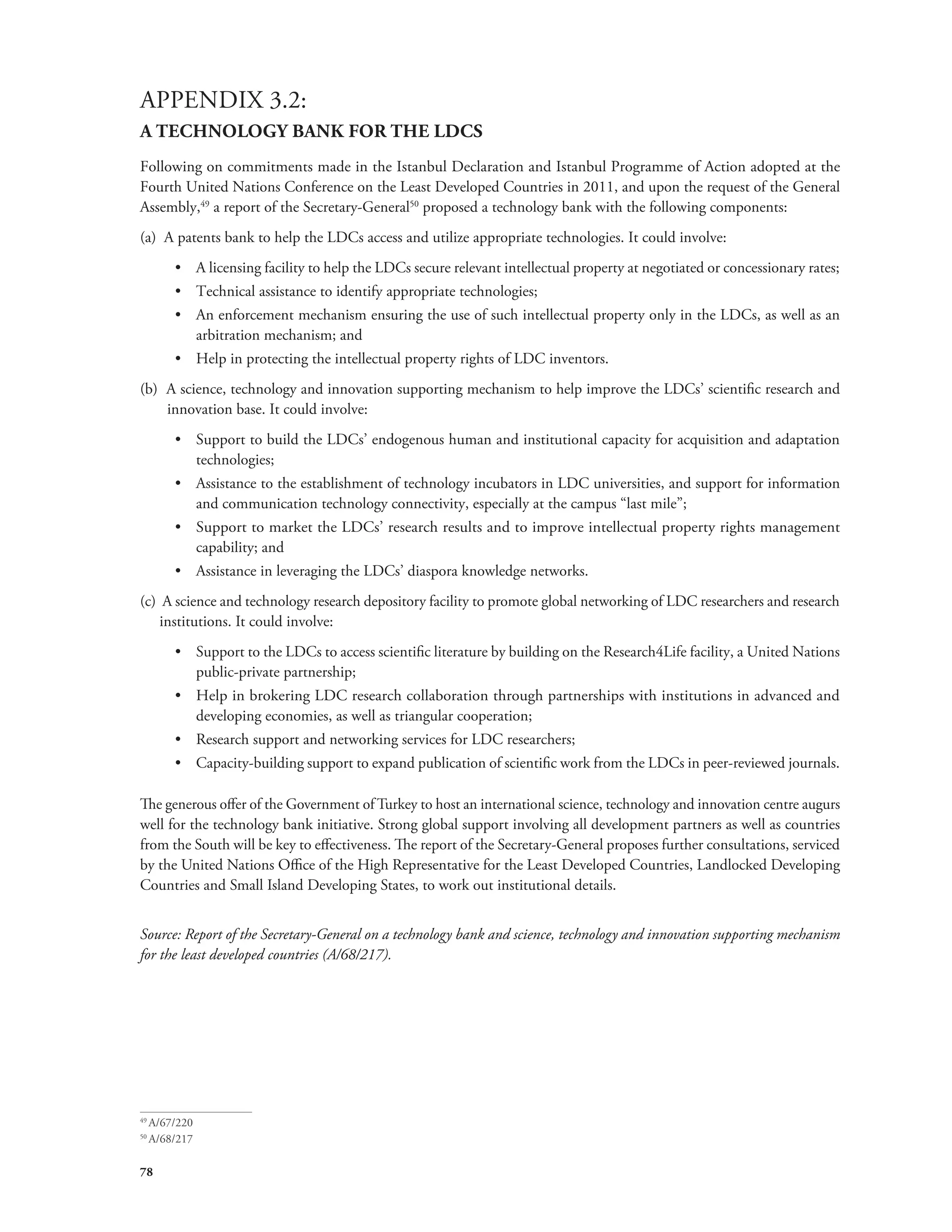APPENDIX 3.2: 
A TECHNOLOGY BANK FOR THE LDCS 
Following on commitments made in the Istanbul Declaration and Istanbul Programme of Action adopted at the 
Fourth United Nations Conference on the Least Developed Countries in 2011, and upon the request of the General 
Assembly,49 a report of the Secretary-General50 proposed a technology bank with the following components: 
(a) A patents bank to help the LDCs access and utilize appropriate technologies. It could involve: 
78 
• A licensing facility to help the LDCs secure relevant intellectual property at negotiated or concessionary rates; 
• Technical assistance to identify appropriate technologies; 
• An enforcement mechanism ensuring the use of such intellectual property only in the LDCs, as well as an 
arbitration mechanism; and 
• Help in protecting the intellectual property rights of LDC inventors. 
(b) A science, technology and innovation supporting mechanism to help improve the LDCs’ scientific research and 
innovation base. It could involve: 
• Support to build the LDCs’ endogenous human and institutional capacity for acquisition and adaptation 
technologies; 
• Assistance to the establishment of technology incubators in LDC universities, and support for information 
and communication technology connectivity, especially at the campus “last mile”; 
• Support to market the LDCs’ research results and to improve intellectual property rights management 
capability; and 
• Assistance in leveraging the LDCs’ diaspora knowledge networks. 
(c) A science and technology research depository facility to promote global networking of LDC researchers and research 
institutions. It could involve: 
• Support to the LDCs to access scientific literature by building on the Research4Life facility, a United Nations 
public-private partnership; 
• Help in brokering LDC research collaboration through partnerships with institutions in advanced and 
developing economies, as well as triangular cooperation; 
• Research support and networking services for LDC researchers; 
• Capacity-building support to expand publication of scientific work from the LDCs in peer-reviewed journals. 
The generous offer of the Government of Turkey to host an international science, technology and innovation centre augurs 
well for the technology bank initiative. Strong global support involving all development partners as well as countries 
from the South will be key to effectiveness. The report of the Secretary-General proposes further consultations, serviced 
by the United Nations Office of the High Representative for the Least Developed Countries, Landlocked Developing 
Countries and Small Island Developing States, to work out institutional details. 
Source: Report of the Secretary-General on a technology bank and science, technology and innovation supporting mechanism 
for the least developed countries (A/68/217). 
49 A/67/220 
50 A/68/217 
 