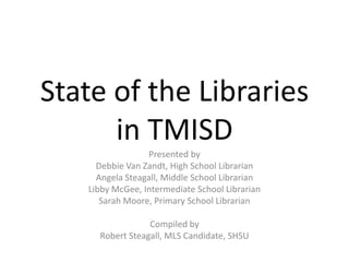 State of the Librariesin TMISD Presented by  Debbie Van Zandt, High School Librarian Angela Steagall, Middle School Librarian Libby McGee, Intermediate School Librarian Sarah Moore, Primary School Librarian Compiled by  Robert Steagall, MLS Candidate, SHSU 