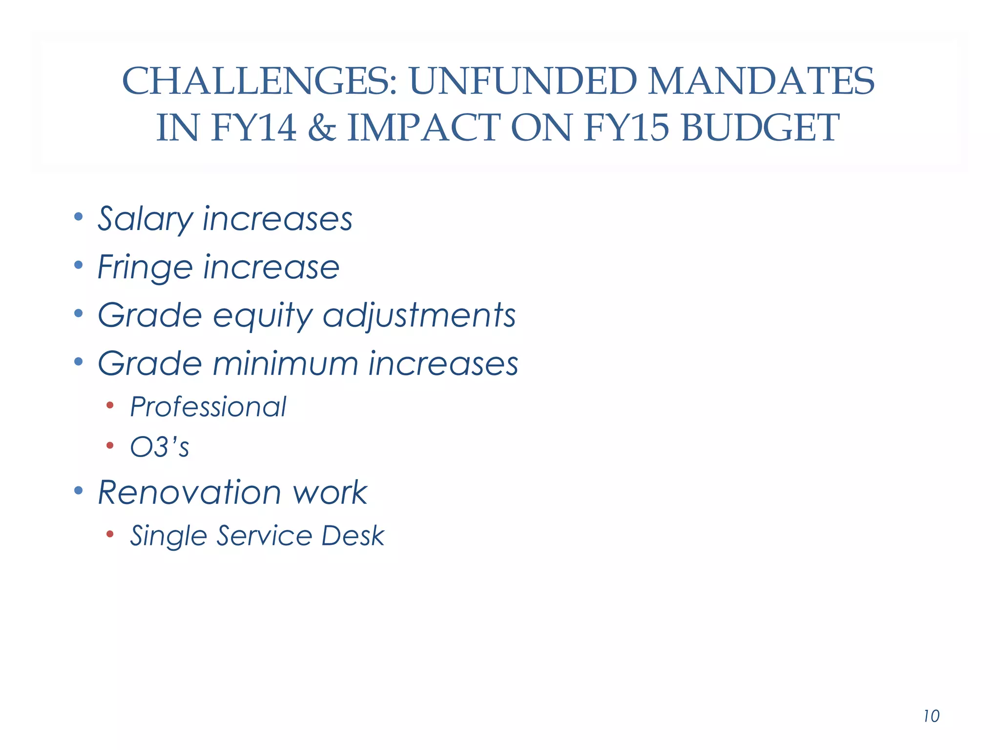 CHALLENGES: UNFUNDED MANDATES 
IN FY14 & IMPACT ON FY15 BUDGET 
• Salary increases 
• Fringe increase 
• Grade equity adjustments 
• Grade minimum increases 
• Professional 
• O3’s 
• Renovation work 
• Single Service Desk 
10 
 