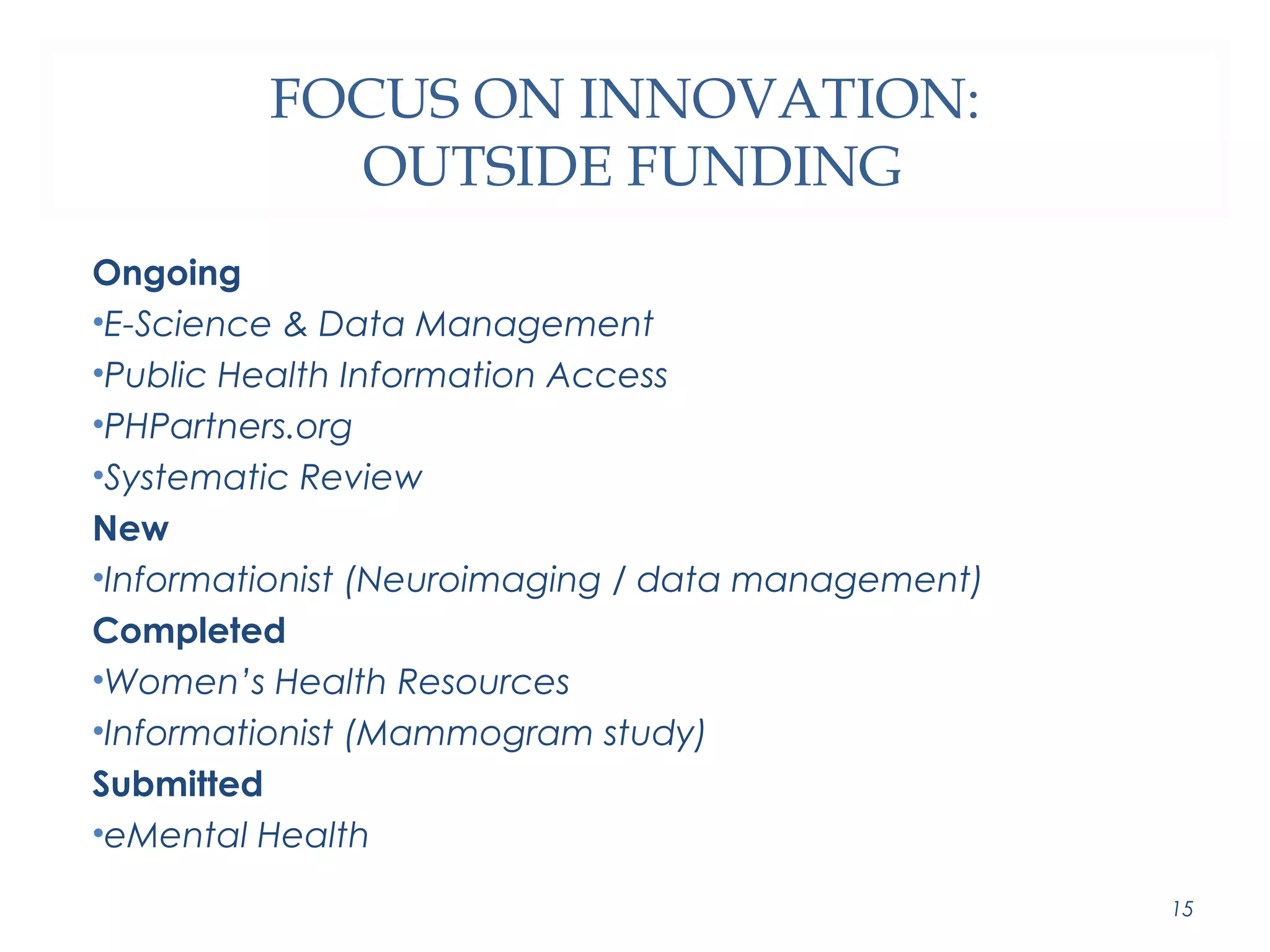 FOCUS ON INNOVATION: 
OUTSIDE FUNDING 
Ongoing 
•E-Science & Data Management 
•Public Health Information Access 
•PHPartners.org 
•Systematic Review 
New 
•Informationist (Neuroimaging / data management) 
Completed 
•Women’s Health Resources 
•Informationist (Mammogram study) 
Submitted 
•eMental Health 
15 
 